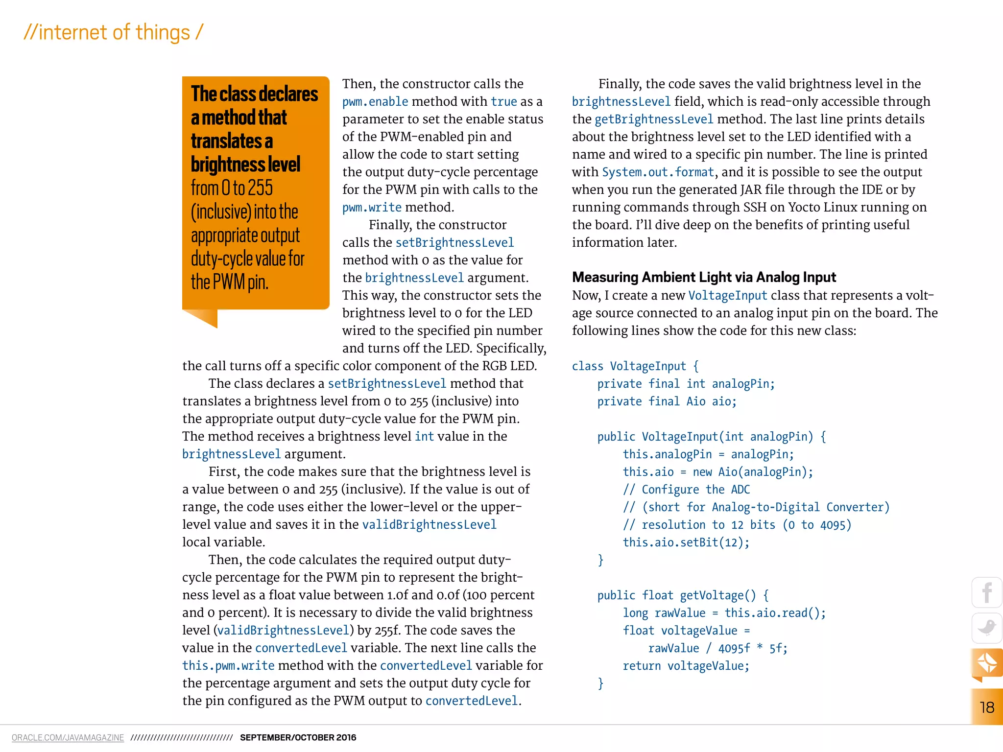 ORACLE.COM/JAVAMAGAZINE /////////////////////////////// SEPTEMBER/OCTOBER 2016
18
//internet of things /
Then, the constructor calls the
pwm.enable method with true as a
parameter to set the enable status
of the PWM-enabled pin and
allow the code to start setting
the output duty-cycle percentage
for the PWM pin with calls to the
pwm.write method.
Finally, the constructor
calls the setBrightnessLevel
method with 0 as the value for
the brightnessLevel argument.
This way, the constructor sets the
brightness level to 0 for the LED
wired to the speciied pin number
and turns of the LED. Speciically,
the call turns of a speciic color component of the RGB LED.
The class declares a setBrightnessLevel method that
translates a brightness level from 0 to 255 (inclusive) into
the appropriate output duty-cycle value for the PWM pin.
The method receives a brightness level int value in the
brightnessLevel argument.
First, the code makes sure that the brightness level is
a value between 0 and 255 (inclusive). If the value is out of
range, the code uses either the lower-level or the upper-
level value and saves it in the validBrightnessLevel
local variable.
Then, the code calculates the required output duty-
cycle percentage for the PWM pin to represent the bright-
ness level as a loat value between 1.0f and 0.0f (100 percent
and 0 percent). It is necessary to divide the valid brightness
level (validBrightnessLevel) by 255f. The code saves the
value in the convertedLevel variable. The next line calls the
this.pwm.write method with the convertedLevel variable for
the percentage argument and sets the output duty cycle for
the pin conigured as the PWM output to convertedLevel.
Finally, the code saves the valid brightness level in the
brightnessLevel ield, which is read-only accessible through
the getBrightnessLevel method. The last line prints details
about the brightness level set to the LED identiied with a
name and wired to a speciic pin number. The line is printed
with System.out.format, and it is possible to see the output
when you run the generated JAR ile through the IDE or by
running commands through SSH on Yocto Linux running on
the board. I’ll dive deep on the beneits of printing useful
information later.
Measuring Ambient Light via Analog Input
Now, I create a new VoltageInput class that represents a volt-
age source connected to an analog input pin on the board. The
following lines show the code for this new class:
class VoltageInput {
private final int analogPin;
private final Aio aio;
public VoltageInput(int analogPin) {
this.analogPin = analogPin;
this.aio = new Aio(analogPin);
// Configure the ADC
// (short for Analog-to-Digital Converter)
// resolution to 12 bits (0 to 4095)
this.aio.setBit(12);
}
public float getVoltage() {
long rawValue = this.aio.read();
float voltageValue =
rawValue / 4095f * 5f;
return voltageValue;
}
Theclassdeclares
amethodthat
translatesa
brightnesslevel
from0to255
(inclusive)intothe
appropriateoutput
duty-cyclevaluefor
thePWMpin.
 