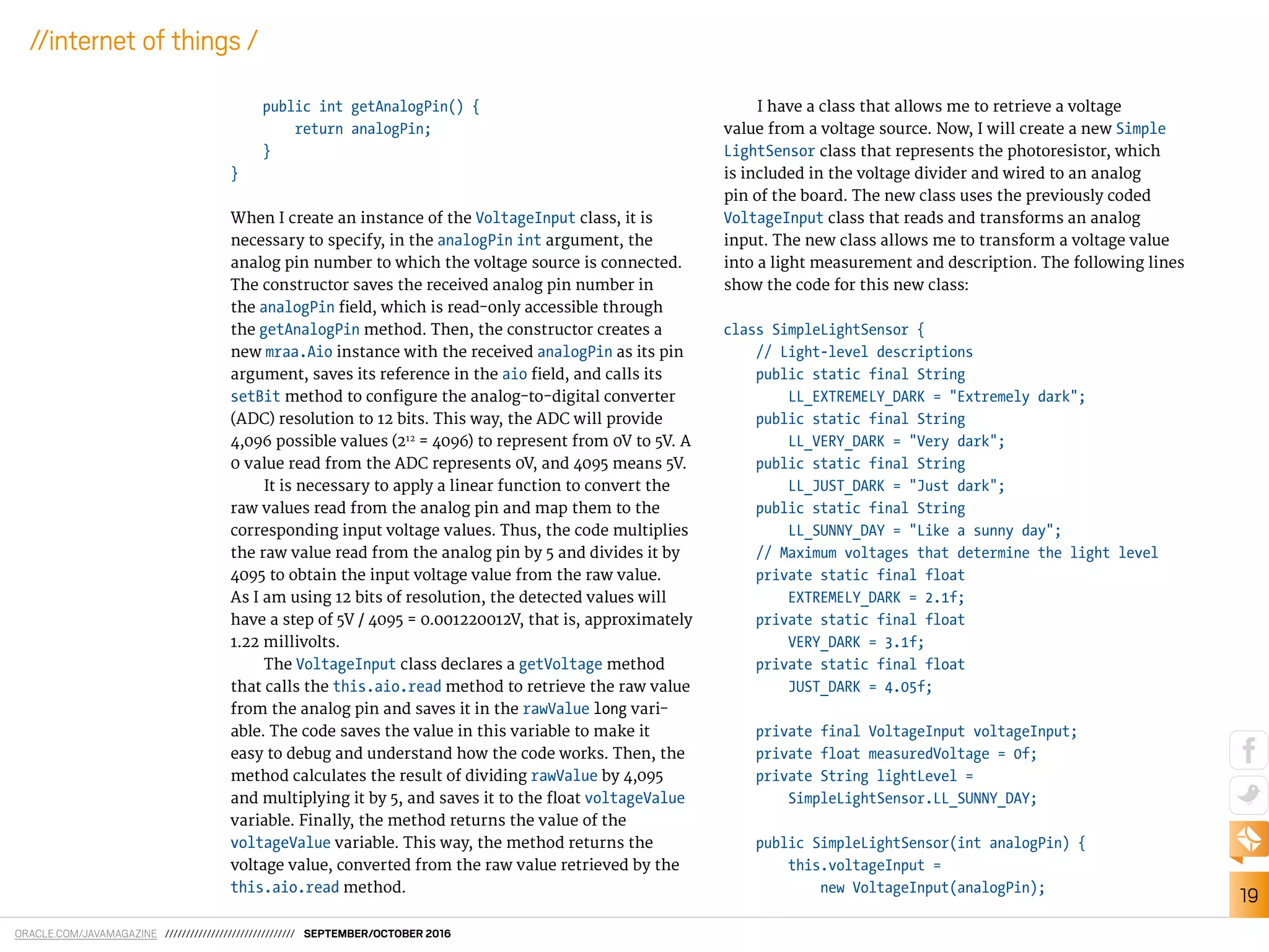 ORACLE.COM/JAVAMAGAZINE /////////////////////////////// SEPTEMBER/OCTOBER 2016
19
//internet of things /
public int getAnalogPin() {
return analogPin;
}
}
When I create an instance of the VoltageInput class, it is
necessary to specify, in the analogPin int argument, the
analog pin number to which the voltage source is connected.
The constructor saves the received analog pin number in
the analogPin ield, which is read-only accessible through
the getAnalogPin method. Then, the constructor creates a
new mraa.Aio instance with the received analogPin as its pin
argument, saves its reference in the aio ield, and calls its
setBit method to conigure the analog-to-digital converter
(ADC) resolution to 12 bits. This way, the ADC will provide
4,096 possible values (212
= 4096) to represent from 0V to 5V. A
0 value read from the ADC represents 0V, and 4095 means 5V.
It is necessary to apply a linear function to convert the
raw values read from the analog pin and map them to the
corresponding input voltage values. Thus, the code multiplies
the raw value read from the analog pin by 5 and divides it by
4095 to obtain the input voltage value from the raw value.
As I am using 12 bits of resolution, the detected values will
have a step of 5V / 4095 = 0.001220012V, that is, approximately
1.22 millivolts.
The VoltageInput class declares a getVoltage method
that calls the this.aio.read method to retrieve the raw value
from the analog pin and saves it in the rawValue long vari-
able. The code saves the value in this variable to make it
easy to debug and understand how the code works. Then, the
method calculates the result of dividing rawValue by 4,095
and multiplying it by 5, and saves it to the loat voltageValue
variable. Finally, the method returns the value of the
voltageValue variable. This way, the method returns the
voltage value, converted from the raw value retrieved by the
this.aio.read method.
I have a class that allows me to retrieve a voltage
value from a voltage source. Now, I will create a new Simple
LightSensor class that represents the photoresistor, which
is included in the voltage divider and wired to an analog
pin of the board. The new class uses the previously coded
VoltageInput class that reads and transforms an analog
input. The new class allows me to transform a voltage value
into a light measurement and description. The following lines
show the code for this new class:
class SimpleLightSensor {
// Light-level descriptions
public static final String
LL_EXTREMELY_DARK = "Extremely dark";
public static final String
LL_VERY_DARK = "Very dark";
public static final String
LL_JUST_DARK = "Just dark";
public static final String
LL_SUNNY_DAY = "Like a sunny day";
// Maximum voltages that determine the light level
private static final float
EXTREMELY_DARK = 2.1f;
private static final float
VERY_DARK = 3.1f;
private static final float
JUST_DARK = 4.05f;
private final VoltageInput voltageInput;
private float measuredVoltage = 0f;
private String lightLevel =
SimpleLightSensor.LL_SUNNY_DAY;
public SimpleLightSensor(int analogPin) {
this.voltageInput =
new VoltageInput(analogPin);
 