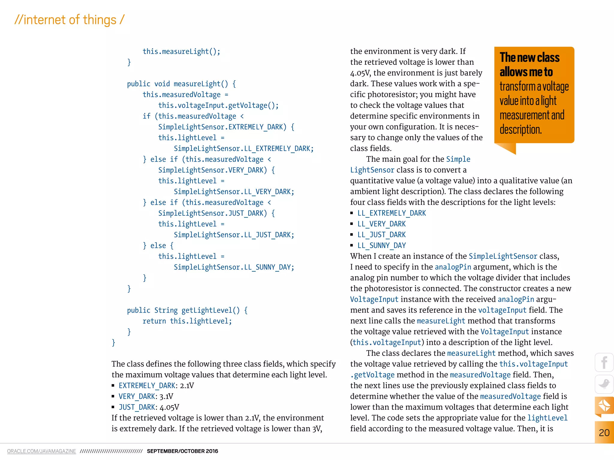 ORACLE.COM/JAVAMAGAZINE /////////////////////////////// SEPTEMBER/OCTOBER 2016
20
//internet of things /
this.measureLight();
}
public void measureLight() {
this.measuredVoltage =
this.voltageInput.getVoltage();
if (this.measuredVoltage <
SimpleLightSensor.EXTREMELY_DARK) {
this.lightLevel =
SimpleLightSensor.LL_EXTREMELY_DARK;
} else if (this.measuredVoltage <
SimpleLightSensor.VERY_DARK) {
this.lightLevel =
SimpleLightSensor.LL_VERY_DARK;
} else if (this.measuredVoltage <
SimpleLightSensor.JUST_DARK) {
this.lightLevel =
SimpleLightSensor.LL_JUST_DARK;
} else {
this.lightLevel =
SimpleLightSensor.LL_SUNNY_DAY;
}
}
public String getLightLevel() {
return this.lightLevel;
}
}
The class deines the following three class ields, which specify
the maximum voltage values that determine each light level.
■■ EXTREMELY_DARK: 2.1V
■■ VERY_DARK: 3.1V
■■ JUST_DARK: 4.05V
If the retrieved voltage is lower than 2.1V, the environment
is extremely dark. If the retrieved voltage is lower than 3V,
the environment is very dark. If
the retrieved voltage is lower than
4.05V, the environment is just barely
dark. These values work with a spe-
ciic photoresistor; you might have
to check the voltage values that
determine speciic environments in
your own coniguration. It is neces-
sary to change only the values of the
class ields.
The main goal for the Simple
LightSensor class is to convert a
quantitative value (a voltage value) into a qualitative value (an
ambient light description). The class declares the following
four class ields with the descriptions for the light levels:
■■ LL_EXTREMELY_DARK
■■ LL_VERY_DARK
■■ LL_JUST_DARK
■■ LL_SUNNY_DAY
When I create an instance of the SimpleLightSensor class,
I need to specify in the analogPin argument, which is the
analog pin number to which the voltage divider that includes
the photoresistor is connected. The constructor creates a new
VoltageInput instance with the received analogPin argu-
ment and saves its reference in the voltageInput ield. The
next line calls the measureLight method that transforms
the voltage value retrieved with the VoltageInput instance
(this.voltageInput) into a description of the light level.
The class declares the measureLight method, which saves
the voltage value retrieved by calling the this.voltageInput
.getVoltage method in the measuredVoltage ield. Then,
the next lines use the previously explained class ields to
determine whether the value of the measuredVoltage ield is
lower than the maximum voltages that determine each light
level. The code sets the appropriate value for the lightLevel
ield according to the measured voltage value. Then, it is
Thenewclass
allowsmeto
transformavoltage
valueintoalight
measurementand
description.
 