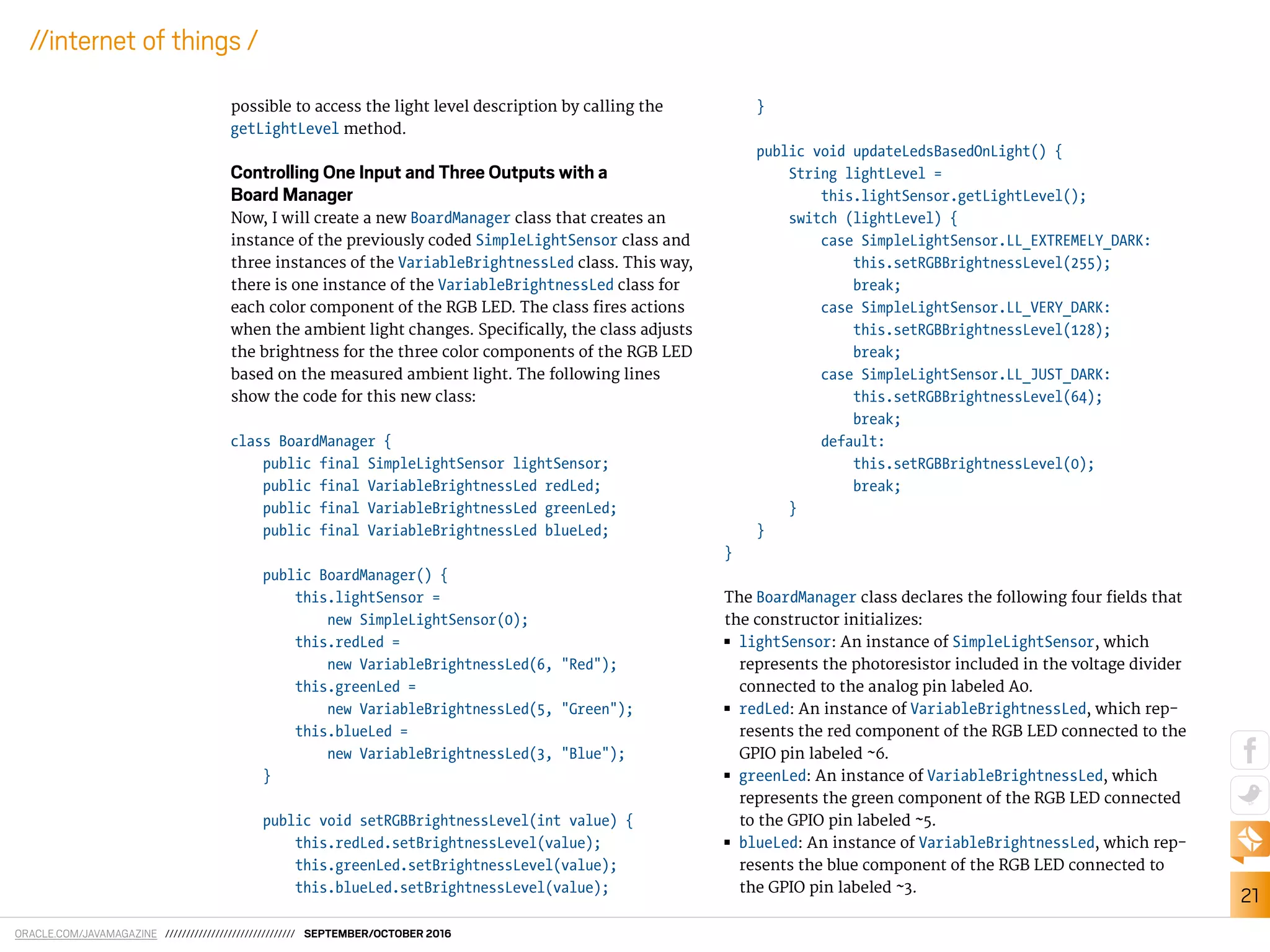 ORACLE.COM/JAVAMAGAZINE /////////////////////////////// SEPTEMBER/OCTOBER 2016
21
//internet of things /
possible to access the light level description by calling the
getLightLevel method.
Controlling One Input and Three Outputs with a
Board Manager
Now, I will create a new BoardManager class that creates an
instance of the previously coded SimpleLightSensor class and
three instances of the VariableBrightnessLed class. This way,
there is one instance of the VariableBrightnessLed class for
each color component of the RGB LED. The class ires actions
when the ambient light changes. Speciically, the class adjusts
the brightness for the three color components of the RGB LED
based on the measured ambient light. The following lines
show the code for this new class:
class BoardManager {
public final SimpleLightSensor lightSensor;
public final VariableBrightnessLed redLed;
public final VariableBrightnessLed greenLed;
public final VariableBrightnessLed blueLed;
public BoardManager() {
this.lightSensor =
new SimpleLightSensor(0);
this.redLed =
new VariableBrightnessLed(6, "Red");
this.greenLed =
new VariableBrightnessLed(5, "Green");
this.blueLed =
new VariableBrightnessLed(3, "Blue");
}
public void setRGBBrightnessLevel(int value) {
this.redLed.setBrightnessLevel(value);
this.greenLed.setBrightnessLevel(value);
this.blueLed.setBrightnessLevel(value);
}
public void updateLedsBasedOnLight() {
String lightLevel =
this.lightSensor.getLightLevel();
switch (lightLevel) {
case SimpleLightSensor.LL_EXTREMELY_DARK:
this.setRGBBrightnessLevel(255);
break;
case SimpleLightSensor.LL_VERY_DARK:
this.setRGBBrightnessLevel(128);
break;
case SimpleLightSensor.LL_JUST_DARK:
this.setRGBBrightnessLevel(64);
break;
default:
this.setRGBBrightnessLevel(0);
break;
}
}
}
The BoardManager class declares the following four ields that
the constructor initializes:
■■ lightSensor: An instance of SimpleLightSensor, which
represents the photoresistor included in the voltage divider
connected to the analog pin labeled A0.
■■ redLed: An instance of VariableBrightnessLed, which rep-
resents the red component of the RGB LED connected to the
GPIO pin labeled ~6.
■■ greenLed: An instance of VariableBrightnessLed, which
represents the green component of the RGB LED connected
to the GPIO pin labeled ~5.
■■ blueLed: An instance of VariableBrightnessLed, which rep-
resents the blue component of the RGB LED connected to
the GPIO pin labeled ~3.
 