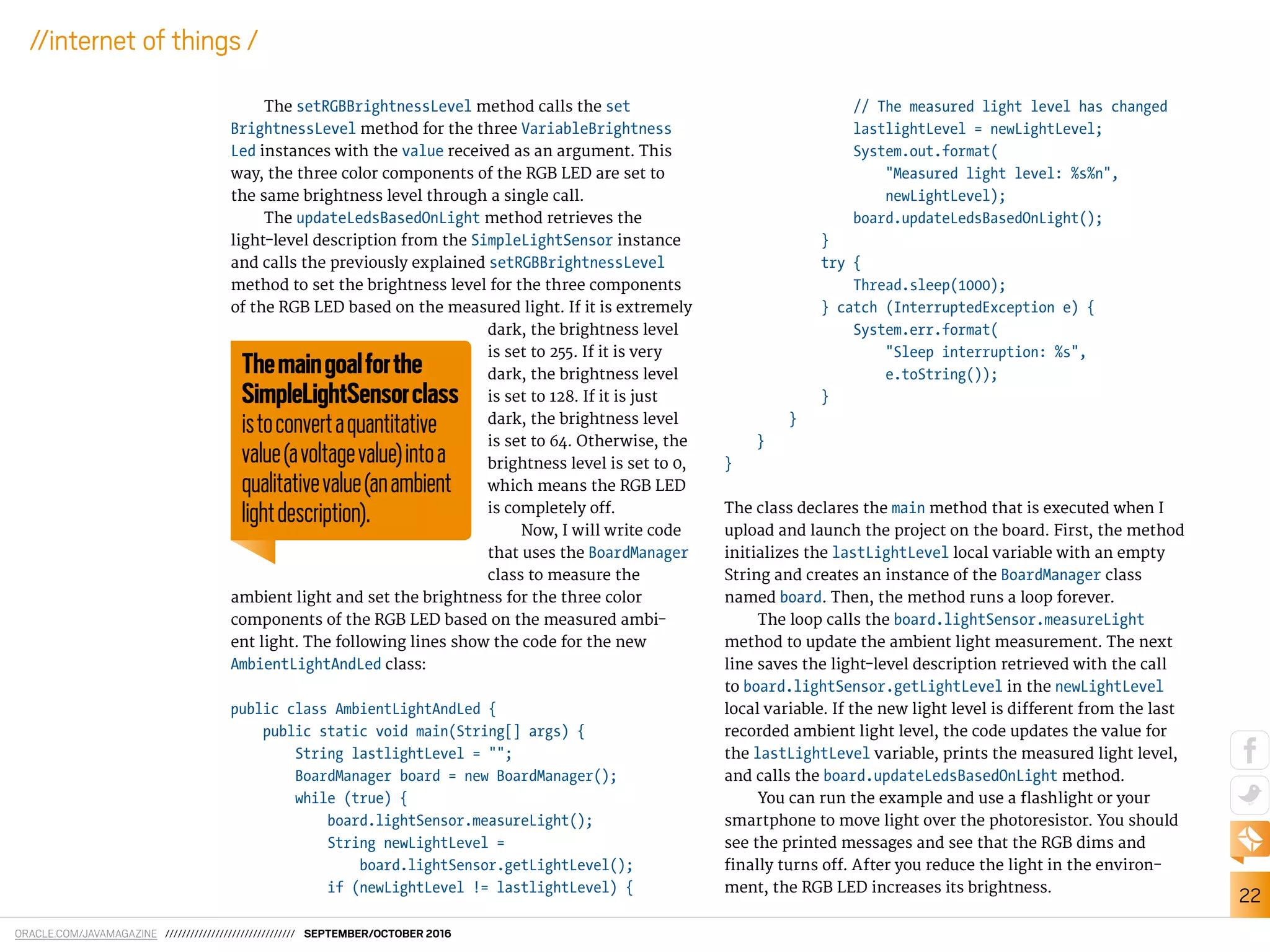 ORACLE.COM/JAVAMAGAZINE /////////////////////////////// SEPTEMBER/OCTOBER 2016
22
//internet of things /
The setRGBBrightnessLevel method calls the set
BrightnessLevel method for the three VariableBrightness
Led instances with the value received as an argument. This
way, the three color components of the RGB LED are set to
the same brightness level through a single call.
The updateLedsBasedOnLight method retrieves the
light-level description from the SimpleLightSensor instance
and calls the previously explained setRGBBrightnessLevel
method to set the brightness level for the three components
of the RGB LED based on the measured light. If it is extremely
dark, the brightness level
is set to 255. If it is very
dark, the brightness level
is set to 128. If it is just
dark, the brightness level
is set to 64. Otherwise, the
brightness level is set to 0,
which means the RGB LED
is completely of.
Now, I will write code
that uses the BoardManager
class to measure the
ambient light and set the brightness for the three color
components of the RGB LED based on the measured ambi-
ent light. The following lines show the code for the new
AmbientLightAndLed class:
public class AmbientLightAndLed {
public static void main(String[] args) {
String lastlightLevel = "";
BoardManager board = new BoardManager();
while (true) {
board.lightSensor.measureLight();
String newLightLevel =
board.lightSensor.getLightLevel();
if (newLightLevel != lastlightLevel) {
// The measured light level has changed
lastlightLevel = newLightLevel;
System.out.format(
"Measured light level: %s%n",
newLightLevel);
board.updateLedsBasedOnLight();
}
try {
Thread.sleep(1000);
} catch (InterruptedException e) {
System.err.format(
"Sleep interruption: %s",
e.toString());
}
}
}
}
The class declares the main method that is executed when I
upload and launch the project on the board. First, the method
initializes the lastLightLevel local variable with an empty
String and creates an instance of the BoardManager class
named board. Then, the method runs a loop forever.
The loop calls the board.lightSensor.measureLight
method to update the ambient light measurement. The next
line saves the light-level description retrieved with the call
to board.lightSensor.getLightLevel in the newLightLevel
local variable. If the new light level is diferent from the last
recorded ambient light level, the code updates the value for
the lastLightLevel variable, prints the measured light level,
and calls the board.updateLedsBasedOnLight method.
You can run the example and use a lashlight or your
smartphone to move light over the photoresistor. You should
see the printed messages and see that the RGB dims and
inally turns of. After you reduce the light in the environ-
ment, the RGB LED increases its brightness.
Themaingoalforthe
SimpleLightSensorclass
istoconvertaquantitative
value(avoltagevalue)intoa
qualitativevalue(anambient
lightdescription).
 