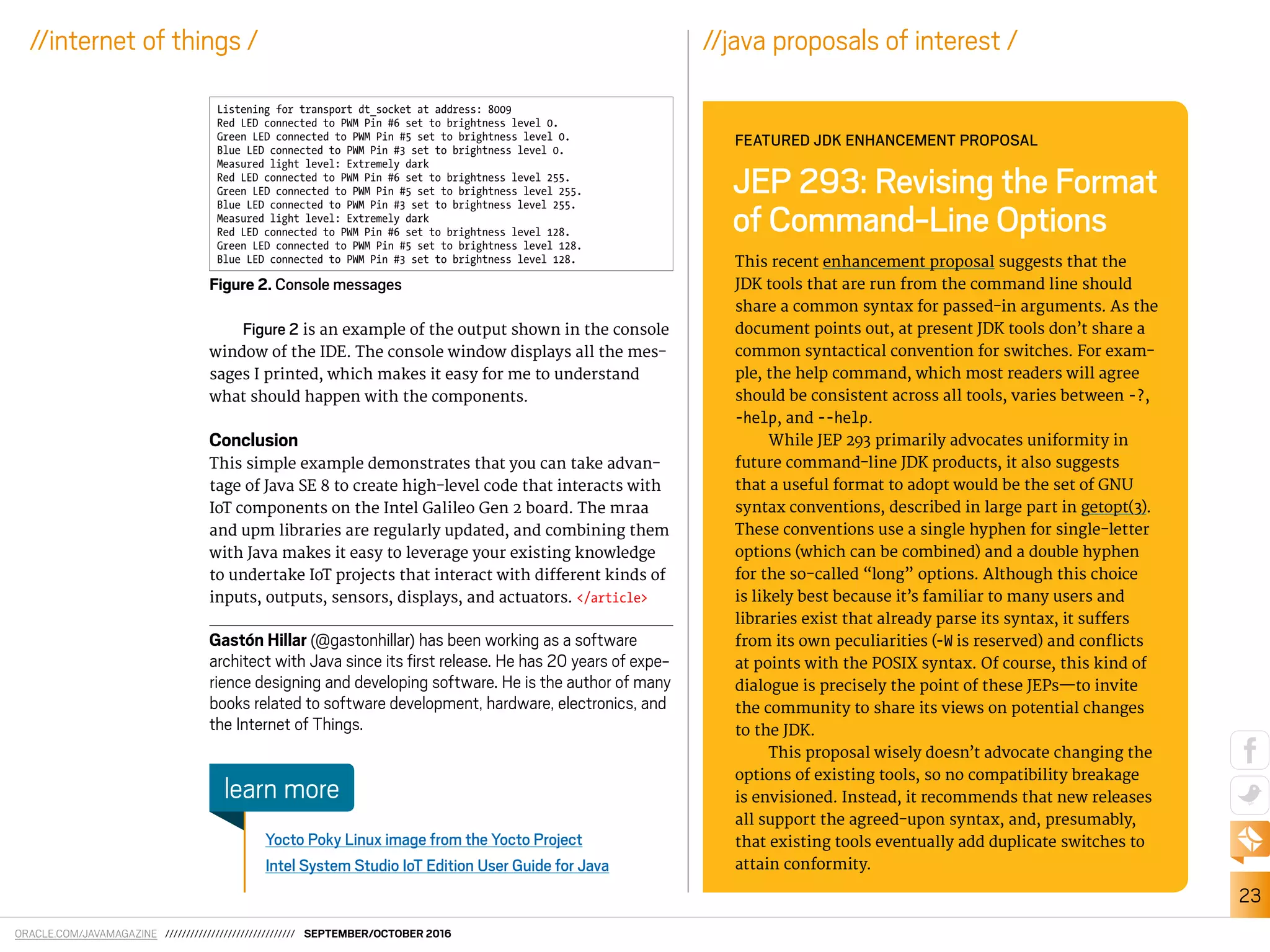 ORACLE.COM/JAVAMAGAZINE /////////////////////////////// SEPTEMBER/OCTOBER 2016
23
//internet of things /
Figure 2 is an example of the output shown in the console
window of the IDE. The console window displays all the mes-
sages I printed, which makes it easy for me to understand
what should happen with the components.
Conclusion
This simple example demonstrates that you can take advan-
tage of Java SE 8 to create high-level code that interacts with
IoT components on the Intel Galileo Gen 2 board. The mraa
and upm libraries are regularly updated, and combining them
with Java makes it easy to leverage your existing knowledge
to undertake IoT projects that interact with diferent kinds of
inputs, outputs, sensors, displays, and actuators. </article>
Gastón Hillar (@gastonhillar) has been working as a software
architect with Java since its irst release. He has 20 years of expe-
rience designing and developing software. He is the author of many
books related to software development, hardware, electronics, and
the Internet of Things.
Yocto Poky Linux image from the Yocto Project
Intel System Studio IoT Edition User Guide for Java
learn more
Figure 2. Console messages
This recent enhancement proposal suggests that the
JDK tools that are run from the command line should
share a common syntax for passed-in arguments. As the
document points out, at present JDK tools don’t share a
common syntactical convention for switches. For exam-
ple, the help command, which most readers will agree
should be consistent across all tools, varies between -?,
-help, and --help.
While JEP 293 primarily advocates uniformity in
future command-line JDK products, it also suggests
that a useful format to adopt would be the set of GNU
syntax conventions, described in large part in getopt(3).
These conventions use a single hyphen for single-letter
options (which can be combined) and a double hyphen
for the so-called “long” options. Although this choice
is likely best because it’s familiar to many users and
libraries exist that already parse its syntax, it sufers
from its own peculiarities (-W is reserved) and conlicts
at points with the POSIX syntax. Of course, this kind of
dialogue is precisely the point of these JEPs—to invite
the community to share its views on potential changes
to the JDK.
This proposal wisely doesn’t advocate changing the
options of existing tools, so no compatibility breakage
is envisioned. Instead, it recommends that new releases
all support the agreed-upon syntax, and, presumably,
that existing tools eventually add duplicate switches to
attain conformity.
JEP 293: Revising the Format
of Command-Line Options
FEATURED JDK ENHANCEMENT PROPOSAL
//java proposals of interest /
Listening for transport dt_socket at address: 8009
Red LED connected to PWM Pin #6 set to brightness level 0.
Green LED connected to PWM Pin #5 set to brightness level 0.
Blue LED connected to PWM Pin #3 set to brightness level 0.
Measured light level: Extremely dark
Red LED connected to PWM Pin #6 set to brightness level 255.
Green LED connected to PWM Pin #5 set to brightness level 255.
Blue LED connected to PWM Pin #3 set to brightness level 255.
Measured light level: Extremely dark
Red LED connected to PWM Pin #6 set to brightness level 128.
Green LED connected to PWM Pin #5 set to brightness level 128.
Blue LED connected to PWM Pin #3 set to brightness level 128.
 