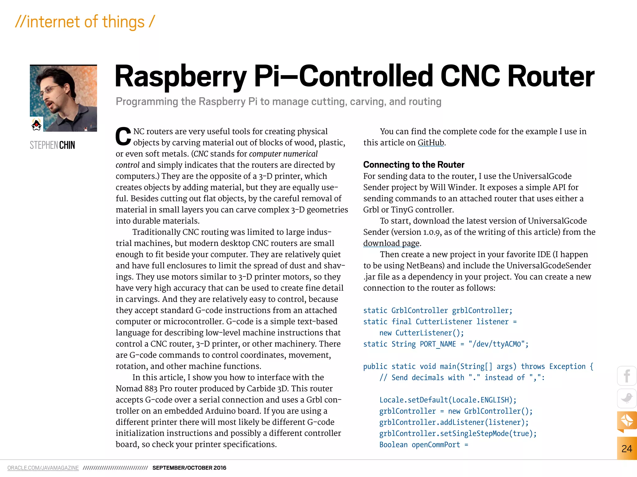 ORACLE.COM/JAVAMAGAZINE /////////////////////////////// SEPTEMBER/OCTOBER 2016
24
//internet of things /
CNC routers are very useful tools for creating physical
objects by carving material out of blocks of wood, plastic,
or even soft metals. (CNC stands for computer numerical
control and simply indicates that the routers are directed by
computers.) They are the opposite of a 3-D printer, which
creates objects by adding material, but they are equally use-
ful. Besides cutting out lat objects, by the careful removal of
material in small layers you can carve complex 3-D geometries
into durable materials.
Traditionally CNC routing was limited to large indus-
trial machines, but modern desktop CNC routers are small
enough to it beside your computer. They are relatively quiet
and have full enclosures to limit the spread of dust and shav-
ings. They use motors similar to 3-D printer motors, so they
have very high accuracy that can be used to create ine detail
in carvings. And they are relatively easy to control, because
they accept standard G-code instructions from an attached
computer or microcontroller. G-code is a simple text-based
language for describing low-level machine instructions that
control a CNC router, 3-D printer, or other machinery. There
are G-code commands to control coordinates, movement,
rotation, and other machine functions.
In this article, I show you how to interface with the
Nomad 883 Pro router produced by Carbide 3D. This router
accepts G-code over a serial connection and uses a Grbl con-
troller on an embedded Arduino board. If you are using a
diferent printer there will most likely be diferent G-code
initialization instructions and possibly a diferent controller
board, so check your printer speciications.
You can ind the complete code for the example I use in
this article on GitHub.
Connecting to the Router
For sending data to the router, I use the UniversalGcode
Sender project by Will Winder. It exposes a simple API for
sending commands to an attached router that uses either a
Grbl or TinyG controller.
To start, download the latest version of UniversalGcode
Sender (version 1.0.9, as of the writing of this article) from the
download page.
Then create a new project in your favorite IDE (I happen
to be using NetBeans) and include the UniversalGcodeSender
.jar ile as a dependency in your project. You can create a new
connection to the router as follows:
static GrblController grblController;
static final CutterListener listener =
new CutterListener();
static String PORT_NAME = "/dev/ttyACM0";
public static void main(String[] args) throws Exception {
// Send decimals with "." instead of ",":
Locale.setDefault(Locale.ENGLISH);
grblController = new GrblController();
grblController.addListener(listener);
grblController.setSingleStepMode(true);
Boolean openCommPort =
STEPHENCHIN
Raspberry Pi–Controlled CNC Router
Programming the Raspberry Pi to manage cutting, carving, and routing
 