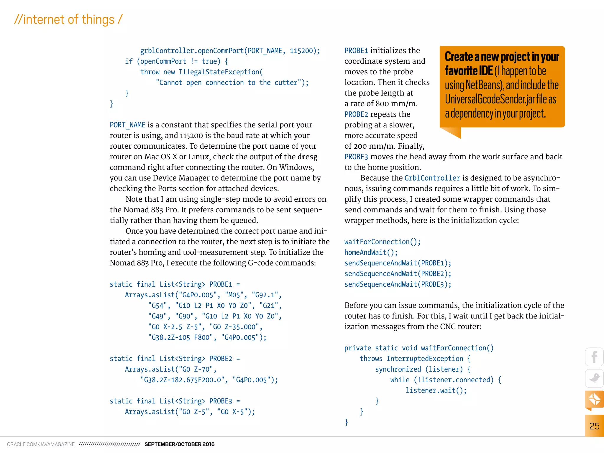 ORACLE.COM/JAVAMAGAZINE /////////////////////////////// SEPTEMBER/OCTOBER 2016
25
//internet of things /
grblController.openCommPort(PORT_NAME, 115200);
if (openCommPort != true) {
throw new IllegalStateException(
"Cannot open connection to the cutter");
}
}
PORT_NAME is a constant that speciies the serial port your
router is using, and 115200 is the baud rate at which your
router communicates. To determine the port name of your
router on Mac OS X or Linux, check the output of the dmesg
command right after connecting the router. On Windows,
you can use Device Manager to determine the port name by
checking the Ports section for attached devices.
Note that I am using single-step mode to avoid errors on
the Nomad 883 Pro. It prefers commands to be sent sequen-
tially rather than having them be queued.
Once you have determined the correct port name and ini-
tiated a connection to the router, the next step is to initiate the
router’s homing and tool-measurement step. To initialize the
Nomad 883 Pro, I execute the following G-code commands:
static final List<String> PROBE1 =
Arrays.asList("G4P0.005", "M05", "G92.1",
"G54", "G10 L2 P1 X0 Y0 Z0", "G21",
"G49", "G90", "G10 L2 P1 X0 Y0 Z0",
"G0 X-2.5 Z-5", "G0 Z-35.000",
"G38.2Z-105 F800", "G4P0.005");
static final List<String> PROBE2 =
Arrays.asList("G0 Z-70",
"G38.2Z-182.675F200.0", "G4P0.005");
static final List<String> PROBE3 =
Arrays.asList("G0 Z-5", "G0 X-5");
PROBE1 initializes the
coordinate system and
moves to the probe
location. Then it checks
the probe length at
a rate of 800 mm/m.
PROBE2 repeats the
probing at a slower,
more accurate speed
of 200 mm/m. Finally,
PROBE3 moves the head away from the work surface and back
to the home position.
Because the GrblController is designed to be asynchro-
nous, issuing commands requires a little bit of work. To sim-
plify this process, I created some wrapper commands that
send commands and wait for them to inish. Using those
wrapper methods, here is the initialization cycle:
waitForConnection();
homeAndWait();
sendSequenceAndWait(PROBE1);
sendSequenceAndWait(PROBE2);
sendSequenceAndWait(PROBE3);
Before you can issue commands, the initialization cycle of the
router has to inish. For this, I wait until I get back the initial-
ization messages from the CNC router:
private static void waitForConnection()
throws InterruptedException {
synchronized (listener) {
while (!listener.connected) {
listener.wait();
}
}
}
Createanewprojectinyour
favoriteIDE(Ihappentobe
usingNetBeans),andincludethe
UniversalGcodeSender.jarﬁleas
adependencyinyourproject.
 