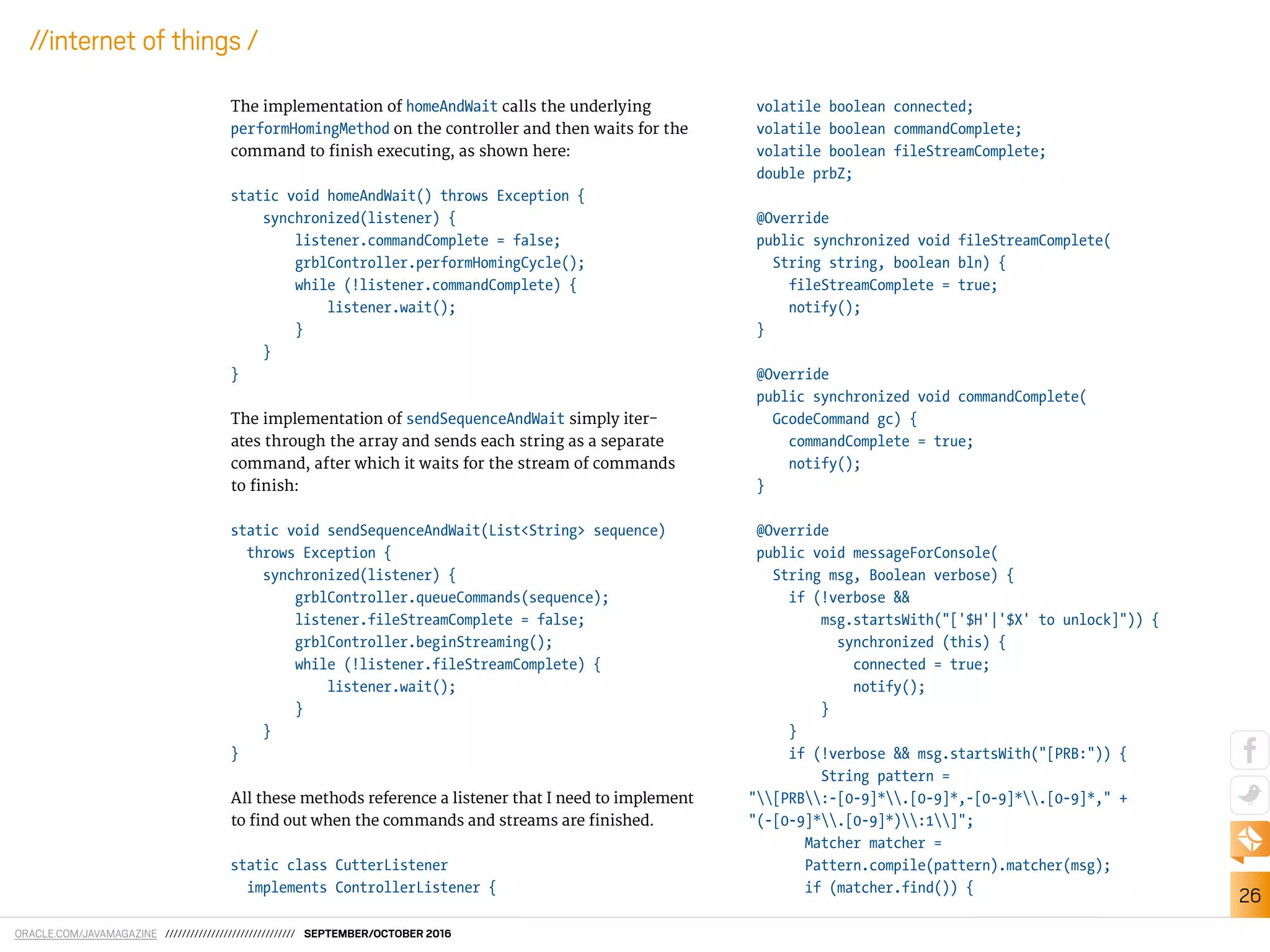 ORACLE.COM/JAVAMAGAZINE /////////////////////////////// SEPTEMBER/OCTOBER 2016
26
//internet of things /
The implementation of homeAndWait calls the underlying
performHomingMethod on the controller and then waits for the
command to inish executing, as shown here:
static void homeAndWait() throws Exception {
synchronized(listener) {
listener.commandComplete = false;
grblController.performHomingCycle();
while (!listener.commandComplete) {
listener.wait();
}
}
}
The implementation of sendSequenceAndWait simply iter-
ates through the array and sends each string as a separate
command, after which it waits for the stream of commands
to inish:
static void sendSequenceAndWait(List<String> sequence)
throws Exception {
synchronized(listener) {
grblController.queueCommands(sequence);
listener.fileStreamComplete = false;
grblController.beginStreaming();
while (!listener.fileStreamComplete) {
listener.wait();
}
}
}
All these methods reference a listener that I need to implement
to ind out when the commands and streams are inished.
static class CutterListener
implements ControllerListener {
volatile boolean connected;
volatile boolean commandComplete;
volatile boolean fileStreamComplete;
double prbZ;
@Override
public synchronized void fileStreamComplete(
String string, boolean bln) {
fileStreamComplete = true;
notify();
}
@Override
public synchronized void commandComplete(
GcodeCommand gc) {
commandComplete = true;
notify();
}
@Override
public void messageForConsole(
String msg, Boolean verbose) {
if (!verbose &&
msg.startsWith("['$H'|'$X' to unlock]")) {
synchronized (this) {
connected = true;
notify();
}
}
if (!verbose && msg.startsWith("[PRB:")) {
String pattern =
"[PRB:-[0-9]*.[0-9]*,-[0-9]*.[0-9]*," +
"(-[0-9]*.[0-9]*):1]";
Matcher matcher =
Pattern.compile(pattern).matcher(msg);
if (matcher.find()) {
 