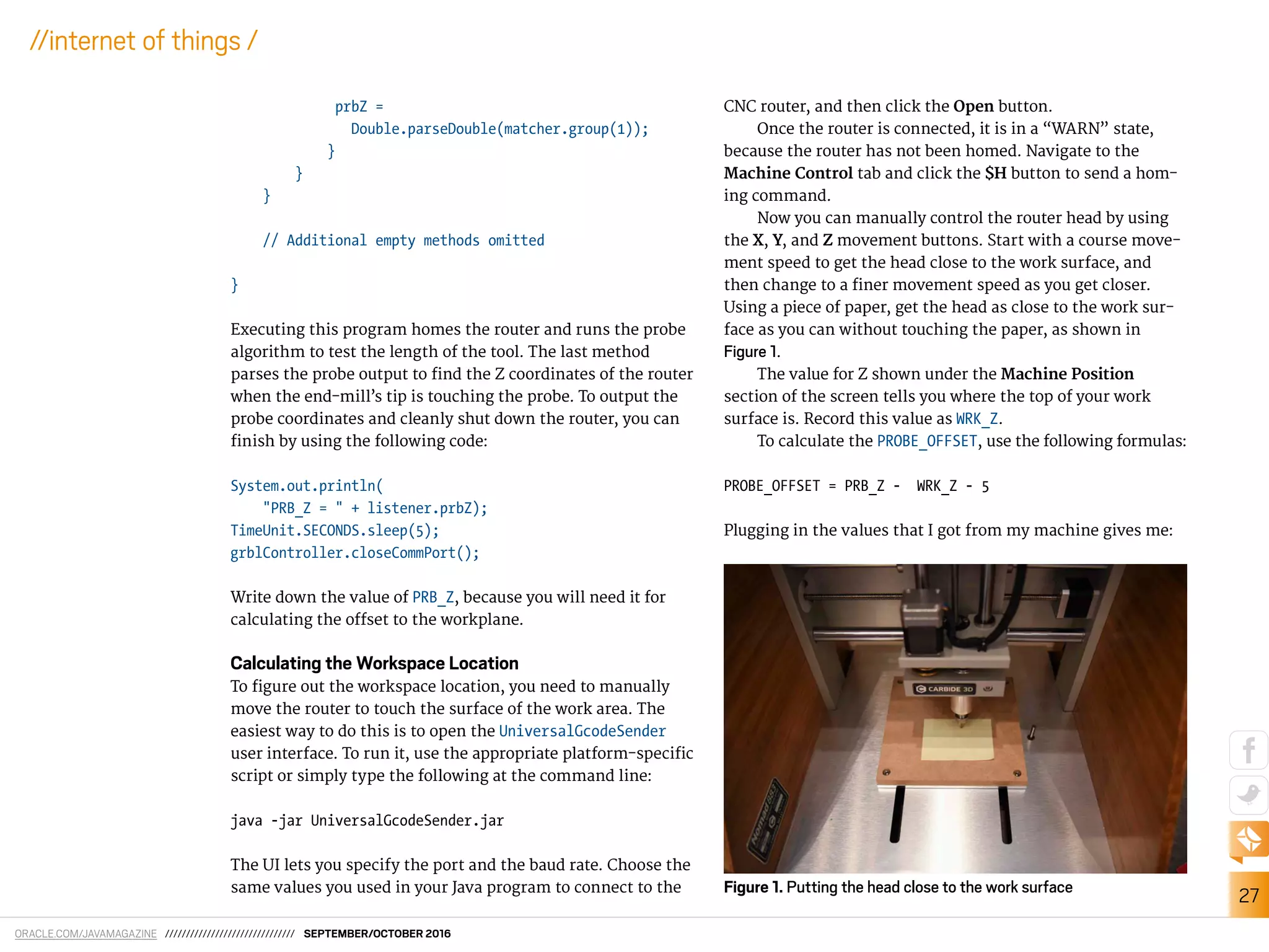 ORACLE.COM/JAVAMAGAZINE /////////////////////////////// SEPTEMBER/OCTOBER 2016
27
//internet of things /
prbZ =
Double.parseDouble(matcher.group(1));
}
}
}
// Additional empty methods omitted
}
Executing this program homes the router and runs the probe
algorithm to test the length of the tool. The last method
parses the probe output to ind the Z coordinates of the router
when the end-mill’s tip is touching the probe. To output the
probe coordinates and cleanly shut down the router, you can
inish by using the following code:
System.out.println(
"PRB_Z = " + listener.prbZ);
TimeUnit.SECONDS.sleep(5);
grblController.closeCommPort();
Write down the value of PRB_Z, because you will need it for
calculating the ofset to the workplane.
Calculating the Workspace Location
To igure out the workspace location, you need to manually
move the router to touch the surface of the work area. The
easiest way to do this is to open the UniversalGcodeSender
user interface. To run it, use the appropriate platform-speciic
script or simply type the following at the command line:
java -jar UniversalGcodeSender.jar
The UI lets you specify the port and the baud rate. Choose the
same values you used in your Java program to connect to the
CNC router, and then click the Open button.
Once the router is connected, it is in a “WARN” state,
because the router has not been homed. Navigate to the
Machine Control tab and click the $H button to send a hom-
ing command.
Now you can manually control the router head by using
the X, Y, and Z movement buttons. Start with a course move-
ment speed to get the head close to the work surface, and
then change to a iner movement speed as you get closer.
Using a piece of paper, get the head as close to the work sur-
face as you can without touching the paper, as shown in
Figure 1.
The value for Z shown under the Machine Position
section of the screen tells you where the top of your work
surface is. Record this value as WRK_Z.
To calculate the PROBE_OFFSET, use the following formulas:
PROBE_OFFSET = PRB_Z - WRK_Z - 5
Plugging in the values that I got from my machine gives me:
Figure 1. Putting the head close to the work surface
 