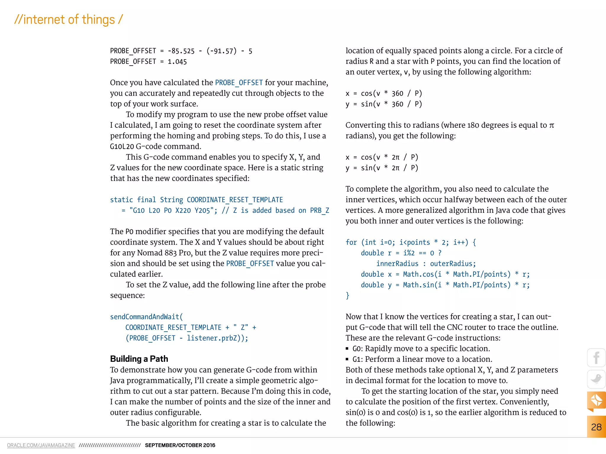 ORACLE.COM/JAVAMAGAZINE /////////////////////////////// SEPTEMBER/OCTOBER 2016
28
//internet of things /
PROBE_OFFSET = -85.525 - (-91.57) - 5
PROBE_OFFSET = 1.045
Once you have calculated the PROBE_OFFSET for your machine,
you can accurately and repeatedly cut through objects to the
top of your work surface.
To modify my program to use the new probe ofset value
I calculated, I am going to reset the coordinate system after
performing the homing and probing steps. To do this, I use a
G10L20 G-code command.
This G-code command enables you to specify X, Y, and
Z values for the new coordinate space. Here is a static string
that has the new coordinates speciied:
static final String COORDINATE_RESET_TEMPLATE
= "G10 L20 P0 X220 Y205"; // Z is added based on PRB_Z
The P0 modiier speciies that you are modifying the default
coordinate system. The X and Y values should be about right
for any Nomad 883 Pro, but the Z value requires more preci-
sion and should be set using the PROBE_OFFSET value you cal-
culated earlier.
To set the Z value, add the following line after the probe
sequence:
sendCommandAndWait(
COORDINATE_RESET_TEMPLATE + " Z" +
(PROBE_OFFSET - listener.prbZ));
Building a Path
To demonstrate how you can generate G-code from within
Java programmatically, I’ll create a simple geometric algo-
rithm to cut out a star pattern. Because I’m doing this in code,
I can make the number of points and the size of the inner and
outer radius conigurable.
The basic algorithm for creating a star is to calculate the
location of equally spaced points along a circle. For a circle of
radius R and a star with P points, you can ind the location of
an outer vertex, v, by using the following algorithm:
x = cos(v * 360 / P)
y = sin(v * 360 / P)
Converting this to radians (where 180 degrees is equal to π
radians), you get the following:
x = cos(v * 2π / P)
y = sin(v * 2π / P)
To complete the algorithm, you also need to calculate the
inner vertices, which occur halfway between each of the outer
vertices. A more generalized algorithm in Java code that gives
you both inner and outer vertices is the following:
for (int i=0; i<points * 2; i++) {
double r = i%2 == 0 ?
innerRadius : outerRadius;
double x = Math.cos(i * Math.PI/points) * r;
double y = Math.sin(i * Math.PI/points) * r;
}
Now that I know the vertices for creating a star, I can out-
put G-code that will tell the CNC router to trace the outline.
These are the relevant G-code instructions:
■■ G0: Rapidly move to a speciic location.
■■ G1: Perform a linear move to a location.
Both of these methods take optional X, Y, and Z parameters
in decimal format for the location to move to.
To get the starting location of the star, you simply need
to calculate the position of the irst vertex. Conveniently,
sin(0) is 0 and cos(0) is 1, so the earlier algorithm is reduced to
the following:
 