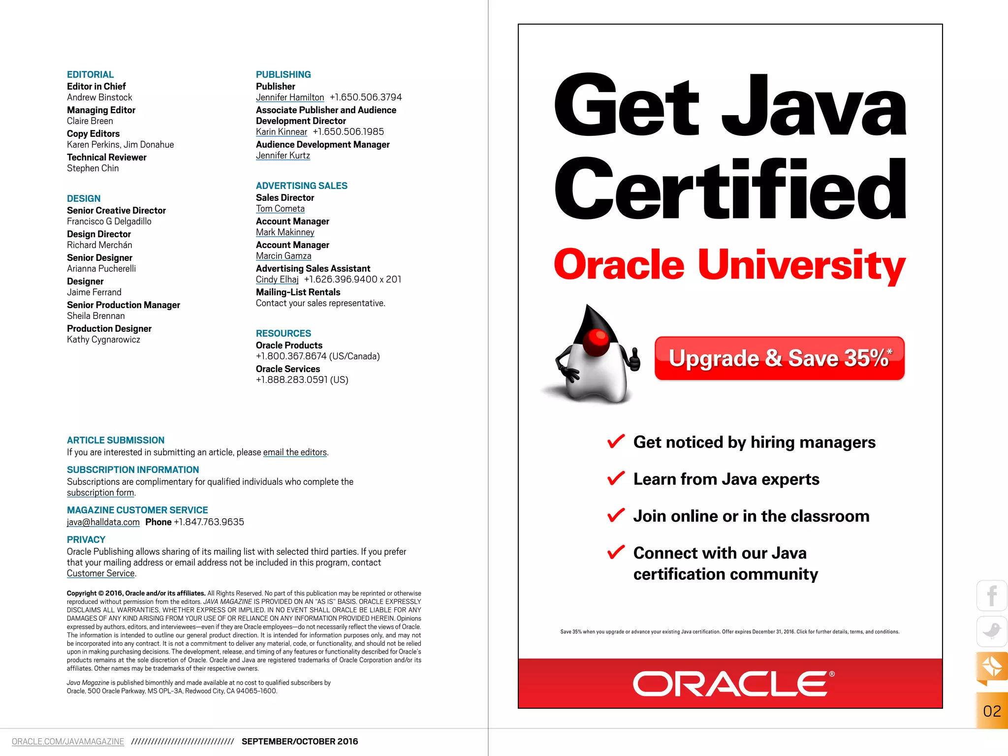ORACLE.COM/JAVAMAGAZINE /////////////////////////////// SEPTEMBER/OCTOBER 2016
02
EDITORIAL
Editor in Chief
Andrew Binstock
Managing Editor
Claire Breen
Copy Editors
Karen Perkins, Jim Donahue
Technical Reviewer
Stephen Chin
DESIGN
Senior Creative Director
Francisco G Delgadillo
Design Director
Richard Merchán
Senior Designer
Arianna Pucherelli
Designer
Jaime Ferrand
Senior Production Manager
Sheila Brennan
Production Designer
Kathy Cygnarowicz
PUBLISHING
Publisher
Jennifer Hamilton +1.650.506.3794
Associate Publisher and Audience
Development Director
Karin Kinnear +1.650.506.1985
Audience Development Manager
Jennifer Kurtz
ADVERTISING SALES
Sales Director
Tom Cometa
Account Manager
Mark Makinney
Account Manager
Marcin Gamza
Advertising Sales Assistant
Cindy Elhaj +1.626.396.9400 x 201
Mailing-List Rentals
Contact your sales representative.
RESOURCES
Oracle Products
+1.800.367.8674 (US/Canada)
Oracle Services
+1.888.283.0591 (US)
ARTICLE SUBMISSION
If you are interested in submitting an article, please email the editors.
SUBSCRIPTION INFORMATION
Subscriptions are complimentary for qualified individuals who complete the
subscription form.
MAGAZINE CUSTOMER SERVICE
java@halldata.com Phone +1.847.763.9635
PRIVACY
Oracle Publishing allows sharing of its mailing list with selected third parties. If you prefer
that your mailing address or email address not be included in this program, contact
Customer Service.
Copyright © 2016, Oracle and/or its affiliates. All Rights Reserved. No part of this publication may be reprinted or otherwise
reproduced without permission from the editors. JAVA MAGAZINE IS PROVIDED ON AN “AS IS” BASIS. ORACLE EXPRESSLY
DISCLAIMS ALL WARRANTIES, WHETHER EXPRESS OR IMPLIED. IN NO EVENT SHALL ORACLE BE LIABLE FOR ANY
DAMAGES OF ANY KIND ARISING FROM YOUR USE OF OR RELIANCE ON ANY INFORMATION PROVIDED HEREIN. Opinions
expressed by authors,editors,and interviewees—even if they are Oracle employees—do not necessarily reflect the views of Oracle.
The information is intended to outline our general product direction. It is intended for information purposes only, and may not
be incorporated into any contract. It is not a commitment to deliver any material, code, or functionality, and should not be relied
upon in making purchasing decisions. The development, release, and timing of any features or functionality described for Oracle’s
products remains at the sole discretion of Oracle. Oracle and Java are registered trademarks of Oracle Corporation and/or its
affiliates. Other names may be trademarks of their respective owners.
Java Magazine is published bimonthly and made available at no cost to qualified subscribers by
Oracle, 500 Oracle Parkway, MS OPL-3A, Redwood City, CA 94065-1600.
Get Java
Certified
Oracle University
Get noticed by hiring managers
Learn from Java experts
Join online or in the classroom
Connect with our Java
certiﬁcation community
Upgrade & Save 35%*
Save 35% when you upgrade or advance your existing Java certiﬁcation. Offer expires December 31, 2016. Click for further details, terms, and conditions.
 