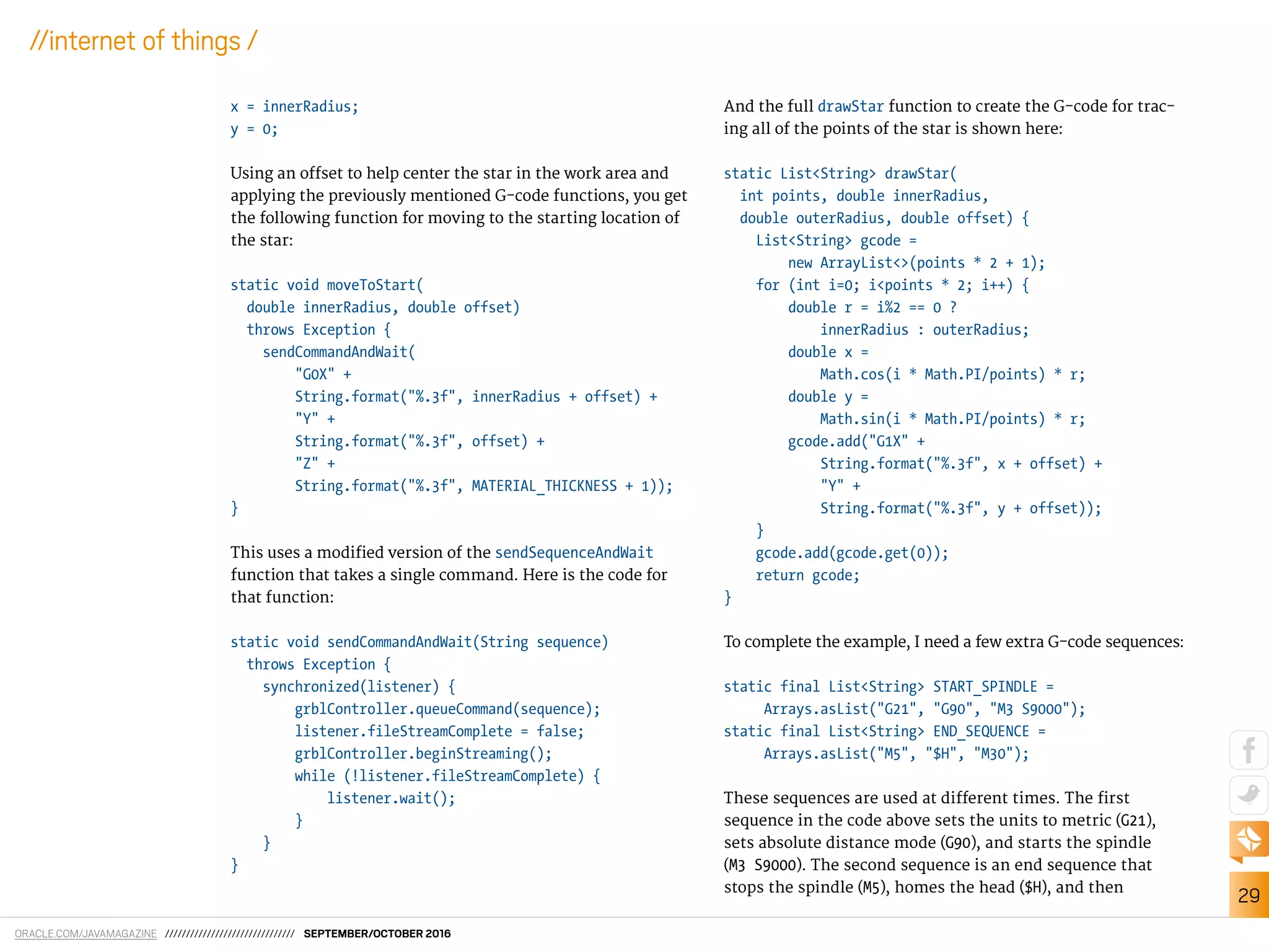 ORACLE.COM/JAVAMAGAZINE /////////////////////////////// SEPTEMBER/OCTOBER 2016
29
//internet of things /
x = innerRadius;
y = 0;
Using an ofset to help center the star in the work area and
applying the previously mentioned G-code functions, you get
the following function for moving to the starting location of
the star:
static void moveToStart(
double innerRadius, double offset)
throws Exception {
sendCommandAndWait(
"G0X" +
String.format("%.3f", innerRadius + offset) +
"Y" +
String.format("%.3f", offset) +
"Z" +
String.format("%.3f", MATERIAL_THICKNESS + 1));
}
This uses a modiied version of the sendSequenceAndWait
function that takes a single command. Here is the code for
that function:
static void sendCommandAndWait(String sequence)
throws Exception {
synchronized(listener) {
grblController.queueCommand(sequence);
listener.fileStreamComplete = false;
grblController.beginStreaming();
while (!listener.fileStreamComplete) {
listener.wait();
}
}
}
And the full drawStar function to create the G-code for trac-
ing all of the points of the star is shown here:
static List<String> drawStar(
int points, double innerRadius,
double outerRadius, double offset) {
List<String> gcode =
new ArrayList<>(points * 2 + 1);
for (int i=0; i<points * 2; i++) {
double r = i%2 == 0 ?
innerRadius : outerRadius;
double x =
Math.cos(i * Math.PI/points) * r;
double y =
Math.sin(i * Math.PI/points) * r;
gcode.add("G1X" +
String.format("%.3f", x + offset) +
"Y" +
String.format("%.3f", y + offset));
}
gcode.add(gcode.get(0));
return gcode;
}
To complete the example, I need a few extra G-code sequences:
static final List<String> START_SPINDLE =
Arrays.asList("G21", "G90", "M3 S9000");
static final List<String> END_SEQUENCE =
Arrays.asList("M5", "$H", "M30");
These sequences are used at diferent times. The irst
sequence in the code above sets the units to metric (G21),
sets absolute distance mode (G90), and starts the spindle
(M3 S9000). The second sequence is an end sequence that
stops the spindle (M5), homes the head ($H), and then
 