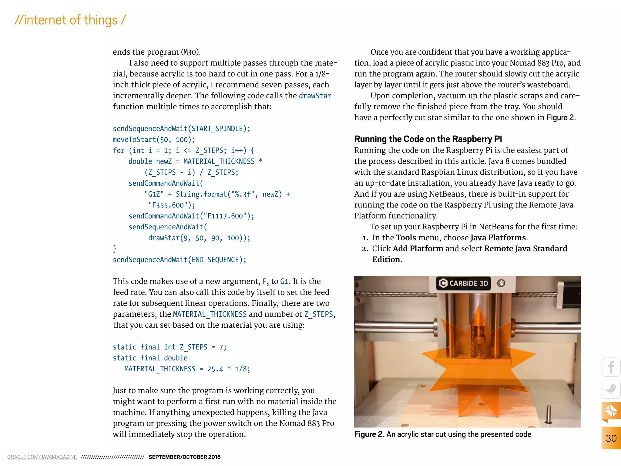 ORACLE.COM/JAVAMAGAZINE /////////////////////////////// SEPTEMBER/OCTOBER 2016
30
//internet of things /
ends the program (M30).
I also need to support multiple passes through the mate-
rial, because acrylic is too hard to cut in one pass. For a 1/8-
inch thick piece of acrylic, I recommend seven passes, each
incrementally deeper. The following code calls the drawStar
function multiple times to accomplish that:
sendSequenceAndWait(START_SPINDLE);
moveToStart(50, 100);
for (int i = 1; i <= Z_STEPS; i++) {
double newZ = MATERIAL_THICKNESS *
(Z_STEPS - i) / Z_STEPS;
sendCommandAndWait(
"G1Z" + String.format("%.3f", newZ) +
"F355.600");
sendCommandAndWait("F1117.600");
sendSequenceAndWait(
drawStar(9, 50, 90, 100));
}
sendSequenceAndWait(END_SEQUENCE);
This code makes use of a new argument, F, to G1. It is the
feed rate. You can also call this code by itself to set the feed
rate for subsequent linear operations. Finally, there are two
parameters, the MATERIAL_THICKNESS and number of Z_STEPS,
that you can set based on the material you are using:
static final int Z_STEPS = 7;
static final double
MATERIAL_THICKNESS = 25.4 * 1/8;
Just to make sure the program is working correctly, you
might want to perform a irst run with no material inside the
machine. If anything unexpected happens, killing the Java
program or pressing the power switch on the Nomad 883 Pro
will immediately stop the operation.
Once you are conident that you have a working applica-
tion, load a piece of acrylic plastic into your Nomad 883 Pro, and
run the program again. The router should slowly cut the acrylic
layer by layer until it gets just above the router’s wasteboard.
Upon completion, vacuum up the plastic scraps and care-
fully remove the inished piece from the tray. You should
have a perfectly cut star similar to the one shown in Figure 2.
Running the Code on the Raspberry Pi
Running the code on the Raspberry Pi is the easiest part of
the process described in this article. Java 8 comes bundled
with the standard Raspbian Linux distribution, so if you have
an up-to-date installation, you already have Java ready to go.
And if you are using NetBeans, there is built-in support for
running the code on the Raspberry Pi using the Remote Java
Platform functionality.
To set up your Raspberry Pi in NetBeans for the irst time:
1. In the Tools menu, choose Java Platforms.
2. Click Add Platform and select Remote Java Standard
Edition.
Figure 2. An acrylic star cut using the presented code
 