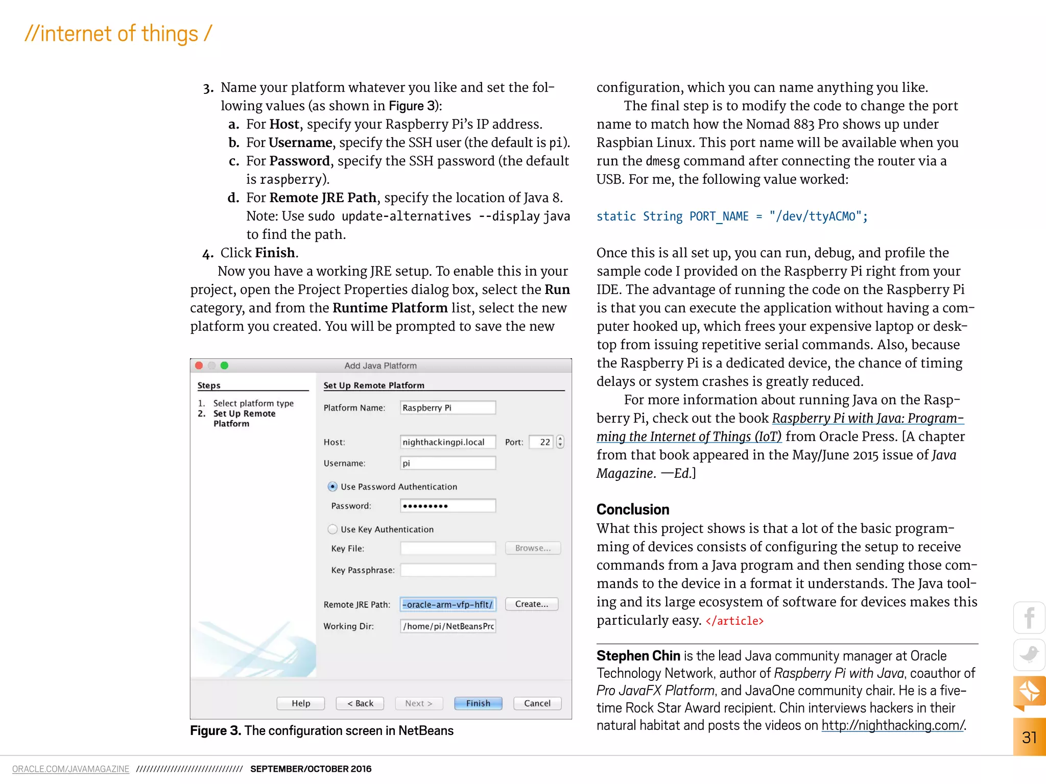 ORACLE.COM/JAVAMAGAZINE /////////////////////////////// SEPTEMBER/OCTOBER 2016
31
//internet of things /
3. Name your platform whatever you like and set the fol-
lowing values (as shown in Figure 3):
a. For Host, specify your Raspberry Pi’s IP address.
b. For Username, specify the SSH user (the default is pi).
c. For Password, specify the SSH password (the default
is raspberry).
d. For Remote JRE Path, specify the location of Java 8.
Note: Use sudo update-alternatives --display java
to ind the path.
4. Click Finish.
Now you have a working JRE setup. To enable this in your
project, open the Project Properties dialog box, select the Run
category, and from the Runtime Platform list, select the new
platform you created. You will be prompted to save the new
coniguration, which you can name anything you like.
The inal step is to modify the code to change the port
name to match how the Nomad 883 Pro shows up under
Raspbian Linux. This port name will be available when you
run the dmesg command after connecting the router via a
USB. For me, the following value worked:
static String PORT_NAME = "/dev/ttyACM0";
Once this is all set up, you can run, debug, and proile the
sample code I provided on the Raspberry Pi right from your
IDE. The advantage of running the code on the Raspberry Pi
is that you can execute the application without having a com-
puter hooked up, which frees your expensive laptop or desk-
top from issuing repetitive serial commands. Also, because
the Raspberry Pi is a dedicated device, the chance of timing
delays or system crashes is greatly reduced.
For more information about running Java on the Rasp-
berry Pi, check out the book Raspberry Pi with Java: Program-
ming the Internet of Things (IoT) from Oracle Press. [A chapter
from that book appeared in the May/June 2015 issue of Java
Magazine. —Ed.]
Conclusion
What this project shows is that a lot of the basic program-
ming of devices consists of coniguring the setup to receive
commands from a Java program and then sending those com-
mands to the device in a format it understands. The Java tool-
ing and its large ecosystem of software for devices makes this
particularly easy. </article>
Stephen Chin is the lead Java community manager at Oracle
Technology Network, author of Raspberry Pi with Java, coauthor of
Pro JavaFX Platform, and JavaOne community chair. He is a ive-
time Rock Star Award recipient. Chin interviews hackers in their
natural habitat and posts the videos on http://nighthacking.com/.Figure 3. The conﬁguration screen in NetBeans
 