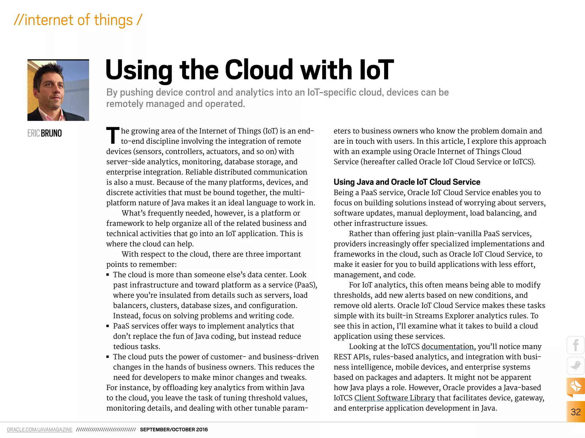ORACLE.COM/JAVAMAGAZINE /////////////////////////////// SEPTEMBER/OCTOBER 2016
32
//internet of things /
The growing area of the Internet of Things (IoT) is an end-
to-end discipline involving the integration of remote
devices (sensors, controllers, actuators, and so on) with
server-side analytics, monitoring, database storage, and
enterprise integration. Reliable distributed communication
is also a must. Because of the many platforms, devices, and
discrete activities that must be bound together, the multi-
platform nature of Java makes it an ideal language to work in.
What’s frequently needed, however, is a platform or
framework to help organize all of the related business and
technical activities that go into an IoT application. This is
where the cloud can help.
With respect to the cloud, there are three important
points to remember:
■■ The cloud is more than someone else’s data center. Look
past infrastructure and toward platform as a service (PaaS),
where you’re insulated from details such as servers, load
balancers, clusters, database sizes, and coniguration.
Instead, focus on solving problems and writing code.
■■ PaaS services ofer ways to implement analytics that
don’t replace the fun of Java coding, but instead reduce
tedious tasks.
■■ The cloud puts the power of customer- and business-driven
changes in the hands of business owners. This reduces the
need for developers to make minor changes and tweaks.
For instance, by oloading key analytics from within Java
to the cloud, you leave the task of tuning threshold values,
monitoring details, and dealing with other tunable param-
eters to business owners who know the problem domain and
are in touch with users. In this article, I explore this approach
with an example using Oracle Internet of Things Cloud
Service (hereafter called Oracle IoT Cloud Service or IoTCS).
Using Java and Oracle IoT Cloud Service
Being a PaaS service, Oracle IoT Cloud Service enables you to
focus on building solutions instead of worrying about servers,
software updates, manual deployment, load balancing, and
other infrastructure issues.
Rather than ofering just plain-vanilla PaaS services,
providers increasingly ofer specialized implementations and
frameworks in the cloud, such as Oracle IoT Cloud Service, to
make it easier for you to build applications with less efort,
management, and code.
For IoT analytics, this often means being able to modify
thresholds, add new alerts based on new conditions, and
remove old alerts. Oracle IoT Cloud Service makes these tasks
simple with its built-in Streams Explorer analytics rules. To
see this in action, I’ll examine what it takes to build a cloud
application using these services.
Looking at the IoTCS documentation, you’ll notice many
REST APIs, rules-based analytics, and integration with busi-
ness intelligence, mobile devices, and enterprise systems
based on packages and adapters. It might not be apparent
how Java plays a role. However, Oracle provides a Java-based
IoTCS Client Software Library that facilitates device, gateway,
and enterprise application development in Java.
ERICBRUNO
Using the Cloud with IoT
By pushing device control and analytics into an IoT-speciﬁc cloud, devices can be
remotely managed and operated.
 