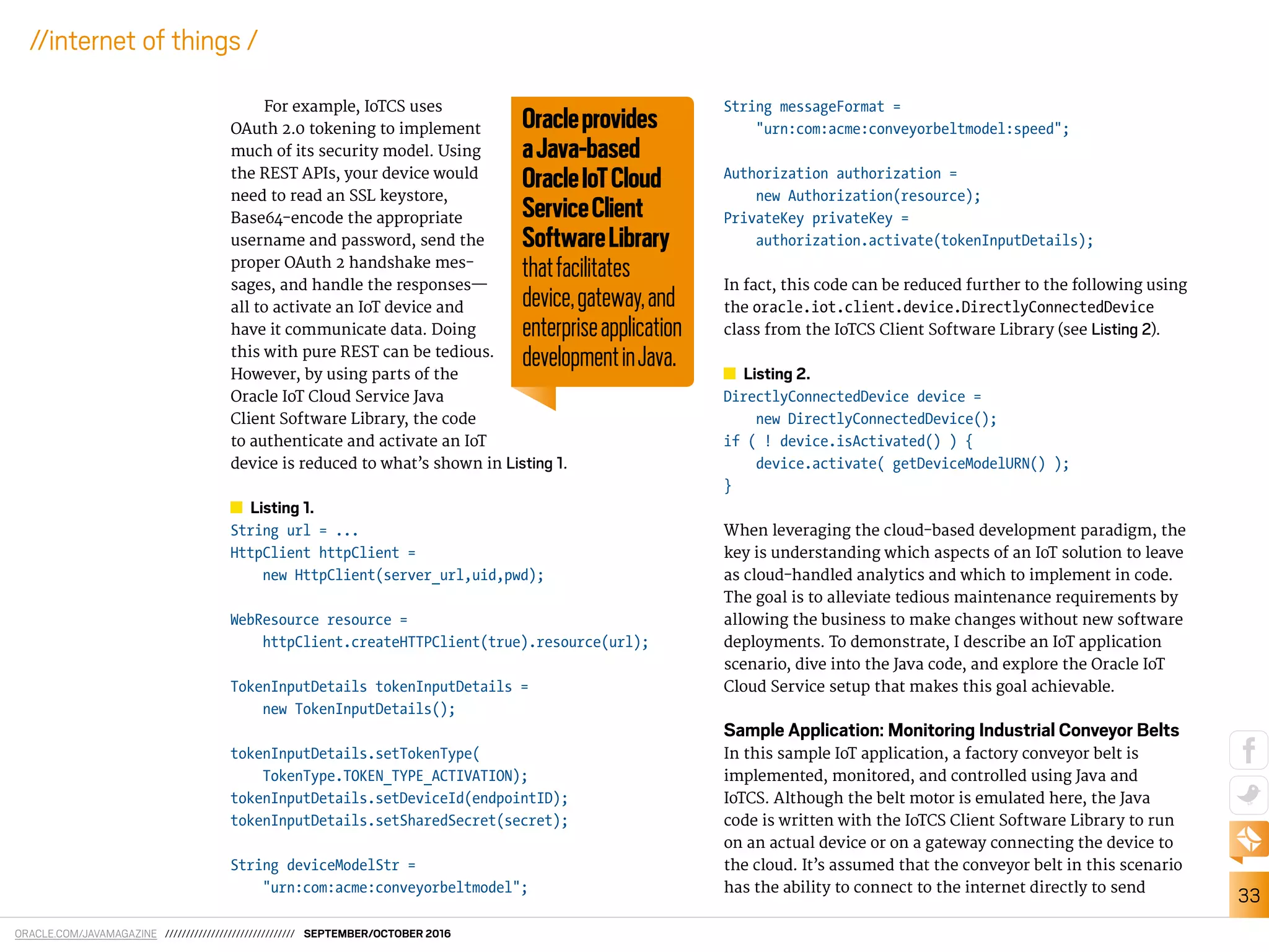 ORACLE.COM/JAVAMAGAZINE /////////////////////////////// SEPTEMBER/OCTOBER 2016
33
//internet of things /
For example, IoTCS uses
OAuth 2.0 tokening to implement
much of its security model. Using
the REST APIs, your device would
need to read an SSL keystore,
Base64-encode the appropriate
username and password, send the
proper OAuth 2 handshake mes-
sages, and handle the responses—
all to activate an IoT device and
have it communicate data. Doing
this with pure REST can be tedious.
However, by using parts of the
Oracle IoT Cloud Service Java
Client Software Library, the code
to authenticate and activate an IoT
device is reduced to what’s shown in Listing 1.
Listing 1.
String url = ...
HttpClient httpClient =
new HttpClient(server_url,uid,pwd);
WebResource resource =
httpClient.createHTTPClient(true).resource(url);
TokenInputDetails tokenInputDetails =
new TokenInputDetails();
tokenInputDetails.setTokenType(
TokenType.TOKEN_TYPE_ACTIVATION);
tokenInputDetails.setDeviceId(endpointID);
tokenInputDetails.setSharedSecret(secret);
String deviceModelStr =
"urn:com:acme:conveyorbeltmodel";
String messageFormat =
"urn:com:acme:conveyorbeltmodel:speed";
Authorization authorization =
new Authorization(resource);
PrivateKey privateKey =
authorization.activate(tokenInputDetails);
In fact, this code can be reduced further to the following using
the oracle.iot.client.device.DirectlyConnectedDevice
class from the IoTCS Client Software Library (see Listing 2).
Listing 2.
DirectlyConnectedDevice device =
new DirectlyConnectedDevice();
if ( ! device.isActivated() ) {
device.activate( getDeviceModelURN() );
}
When leveraging the cloud-based development paradigm, the
key is understanding which aspects of an IoT solution to leave
as cloud-handled analytics and which to implement in code.
The goal is to alleviate tedious maintenance requirements by
allowing the business to make changes without new software
deployments. To demonstrate, I describe an IoT application
scenario, dive into the Java code, and explore the Oracle IoT
Cloud Service setup that makes this goal achievable.
Sample Application: Monitoring Industrial Conveyor Belts
In this sample IoT application, a factory conveyor belt is
implemented, monitored, and controlled using Java and
IoTCS. Although the belt motor is emulated here, the Java
code is written with the IoTCS Client Software Library to run
on an actual device or on a gateway connecting the device to
the cloud. It’s assumed that the conveyor belt in this scenario
has the ability to connect to the internet directly to send
Oracleprovides
aJava-based
OracleIoTCloud
ServiceClient
SoftwareLibrary
thatfacilitates
device,gateway,and
enterpriseapplication
developmentinJava.
 