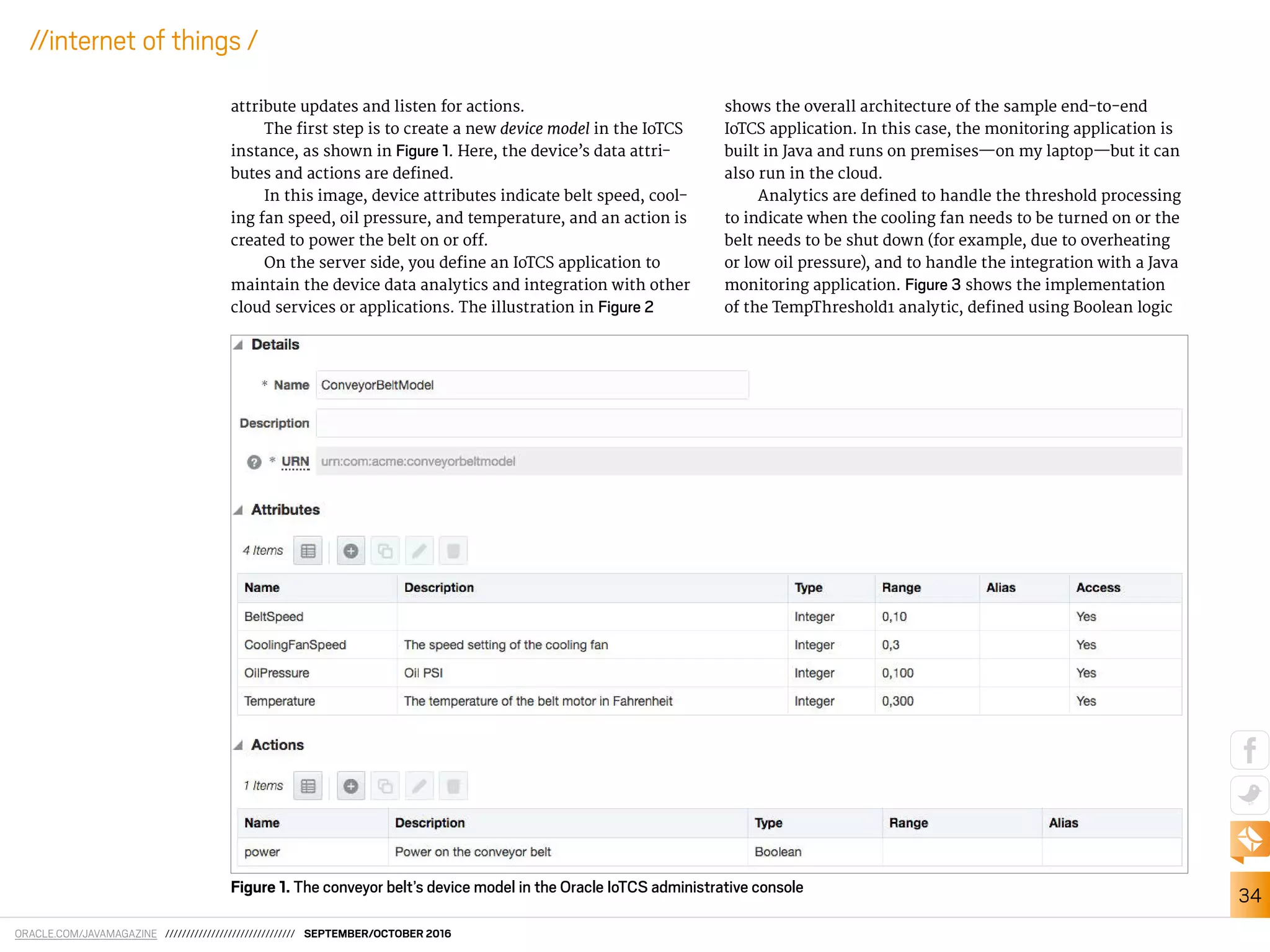ORACLE.COM/JAVAMAGAZINE /////////////////////////////// SEPTEMBER/OCTOBER 2016
34
//internet of things /
attribute updates and listen for actions.
The irst step is to create a new device model in the IoTCS
instance, as shown in Figure 1. Here, the device’s data attri-
butes and actions are deined.
In this image, device attributes indicate belt speed, cool-
ing fan speed, oil pressure, and temperature, and an action is
created to power the belt on or of.
On the server side, you deine an IoTCS application to
maintain the device data analytics and integration with other
cloud services or applications. The illustration in Figure 2
shows the overall architecture of the sample end-to-end
IoTCS application. In this case, the monitoring application is
built in Java and runs on premises—on my laptop—but it can
also run in the cloud.
Analytics are deined to handle the threshold processing
to indicate when the cooling fan needs to be turned on or the
belt needs to be shut down (for example, due to overheating
or low oil pressure), and to handle the integration with a Java
monitoring application. Figure 3 shows the implementation
of the TempThreshold1 analytic, deined using Boolean logic
Figure 1. The conveyor belt’s device model in the Oracle IoTCS administrative console
 