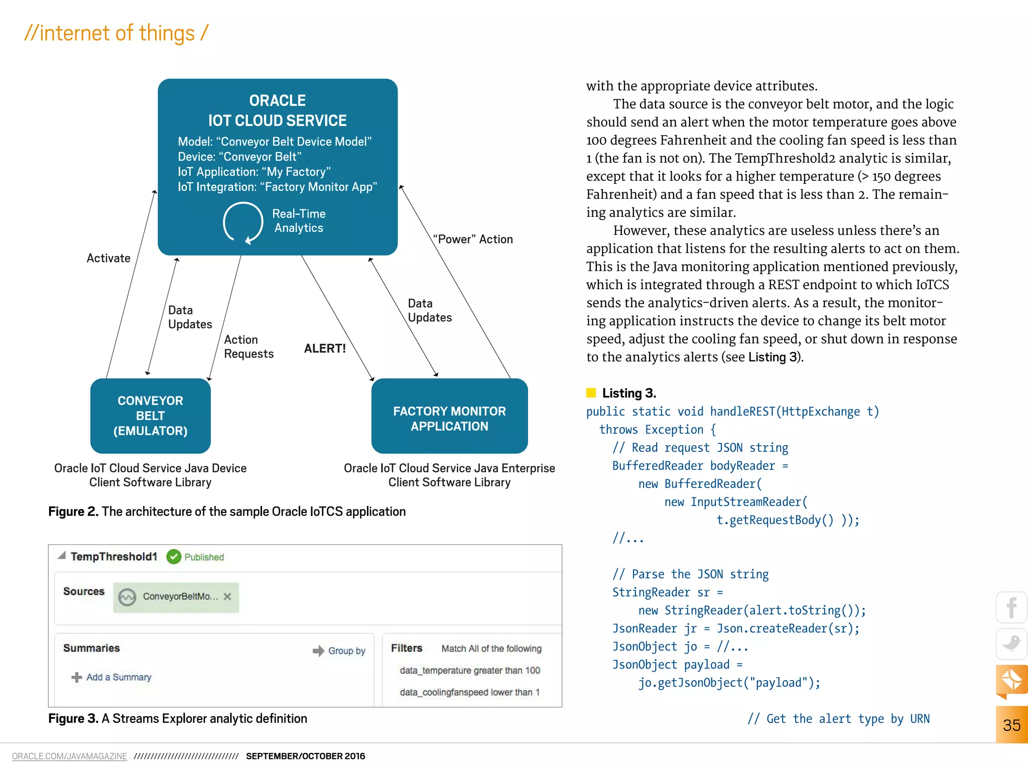 ORACLE.COM/JAVAMAGAZINE /////////////////////////////// SEPTEMBER/OCTOBER 2016
35
//internet of things /
with the appropriate device attributes.
The data source is the conveyor belt motor, and the logic
should send an alert when the motor temperature goes above
100 degrees Fahrenheit and the cooling fan speed is less than
1 (the fan is not on). The TempThreshold2 analytic is similar,
except that it looks for a higher temperature (> 150 degrees
Fahrenheit) and a fan speed that is less than 2. The remain-
ing analytics are similar.
However, these analytics are useless unless there’s an
application that listens for the resulting alerts to act on them.
This is the Java monitoring application mentioned previously,
which is integrated through a REST endpoint to which IoTCS
sends the analytics-driven alerts. As a result, the monitor-
ing application instructs the device to change its belt motor
speed, adjust the cooling fan speed, or shut down in response
to the analytics alerts (see Listing 3).
Listing 3.
public static void handleREST(HttpExchange t)
throws Exception {
// Read request JSON string
BufferedReader bodyReader =
new BufferedReader(
new InputStreamReader(
t.getRequestBody() ));
//...
// Parse the JSON string
StringReader sr =
new StringReader(alert.toString());
JsonReader jr = Json.createReader(sr);
JsonObject jo = //...
JsonObject payload =
jo.getJsonObject("payload");
// Get the alert type by URN
Figure 2. The architecture of the sample Oracle IoTCS application
“Power” Action
Data
Updates
Data
Updates
ALERT!
Activate
Action
Requests
Oracle IoT Cloud Service Java Device
Client Software Library
Oracle IoT Cloud Service Java Enterprise
Client Software Library
ORACLE
IOT CLOUD SERVICE
Real-Time
Analytics
Model: “Conveyor Belt Device Model”
Device: “Conveyor Belt”
IoT Application: “My Factory”
IoT Integration: “Factory Monitor App”
FACTORY MONITOR
APPLICATION
CONVEYOR
BELT
(EMULATOR)
Figure 3. A Streams Explorer analytic deﬁnition
 