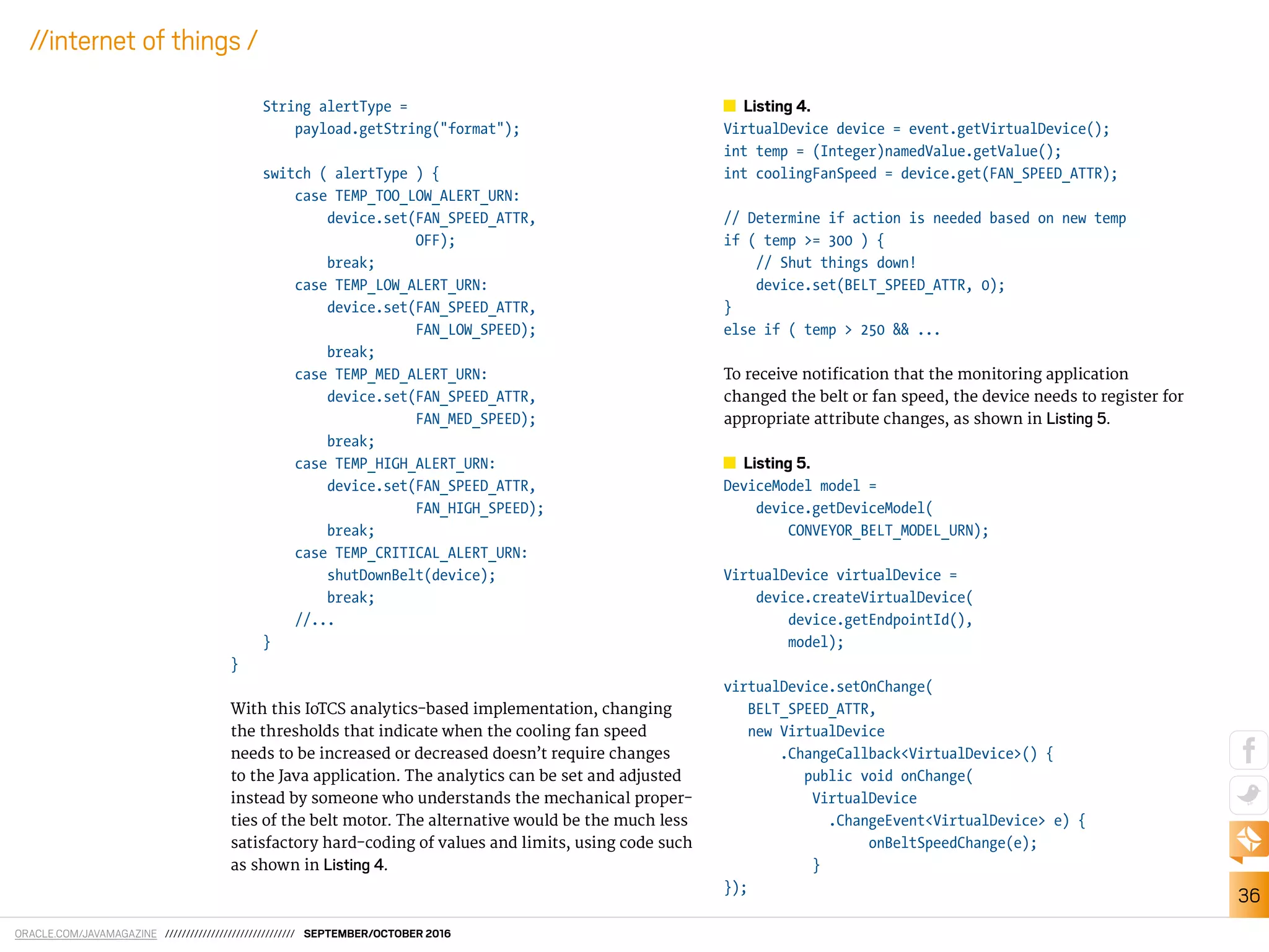 ORACLE.COM/JAVAMAGAZINE /////////////////////////////// SEPTEMBER/OCTOBER 2016
36
//internet of things /
String alertType =
payload.getString("format");
switch ( alertType ) {
case TEMP_TOO_LOW_ALERT_URN:
device.set(FAN_SPEED_ATTR,
OFF);
break;
case TEMP_LOW_ALERT_URN:
device.set(FAN_SPEED_ATTR,
FAN_LOW_SPEED);
break;
case TEMP_MED_ALERT_URN:
device.set(FAN_SPEED_ATTR,
FAN_MED_SPEED);
break;
case TEMP_HIGH_ALERT_URN:
device.set(FAN_SPEED_ATTR,
FAN_HIGH_SPEED);
break;
case TEMP_CRITICAL_ALERT_URN:
shutDownBelt(device);
break;
//...
}
}
With this IoTCS analytics-based implementation, changing
the thresholds that indicate when the cooling fan speed
needs to be increased or decreased doesn’t require changes
to the Java application. The analytics can be set and adjusted
instead by someone who understands the mechanical proper-
ties of the belt motor. The alternative would be the much less
satisfactory hard-coding of values and limits, using code such
as shown in Listing 4.
Listing 4.
VirtualDevice device = event.getVirtualDevice();
int temp = (Integer)namedValue.getValue();
int coolingFanSpeed = device.get(FAN_SPEED_ATTR);
// Determine if action is needed based on new temp
if ( temp >= 300 ) {
// Shut things down!
device.set(BELT_SPEED_ATTR, 0);
}
else if ( temp > 250 && ...
To receive notiication that the monitoring application
changed the belt or fan speed, the device needs to register for
appropriate attribute changes, as shown in Listing 5.
Listing 5.
DeviceModel model =
device.getDeviceModel(
CONVEYOR_BELT_MODEL_URN);
VirtualDevice virtualDevice =
device.createVirtualDevice(
device.getEndpointId(),
model);
virtualDevice.setOnChange(
BELT_SPEED_ATTR,
new VirtualDevice
.ChangeCallback<VirtualDevice>() {
public void onChange(
VirtualDevice
.ChangeEvent<VirtualDevice> e) {
onBeltSpeedChange(e);
}
});
 