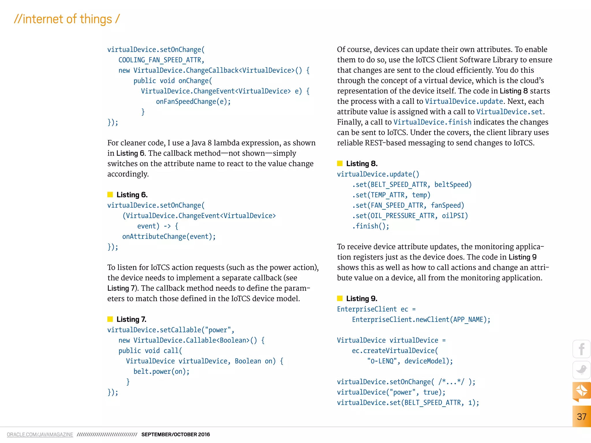 ORACLE.COM/JAVAMAGAZINE /////////////////////////////// SEPTEMBER/OCTOBER 2016
37
//internet of things /
virtualDevice.setOnChange(
COOLING_FAN_SPEED_ATTR,
new VirtualDevice.ChangeCallback<VirtualDevice>() {
public void onChange(
VirtualDevice.ChangeEvent<VirtualDevice> e) {
onFanSpeedChange(e);
}
});
For cleaner code, I use a Java 8 lambda expression, as shown
in Listing 6. The callback method—not shown—simply
switches on the attribute name to react to the value change
accordingly.
Listing 6.
virtualDevice.setOnChange(
(VirtualDevice.ChangeEvent<VirtualDevice>
event) -> {
onAttributeChange(event);
});
To listen for IoTCS action requests (such as the power action),
the device needs to implement a separate callback (see
Listing 7). The callback method needs to deine the param-
eters to match those deined in the IoTCS device model.
Listing 7.
virtualDevice.setCallable("power",
new VirtualDevice.Callable<Boolean>() {
public void call(
VirtualDevice virtualDevice, Boolean on) {
belt.power(on);
}
});
Of course, devices can update their own attributes. To enable
them to do so, use the IoTCS Client Software Library to ensure
that changes are sent to the cloud eiciently. You do this
through the concept of a virtual device, which is the cloud’s
representation of the device itself. The code in Listing 8 starts
the process with a call to VirtualDevice.update. Next, each
attribute value is assigned with a call to VirtualDevice.set.
Finally, a call to VirtualDevice.finish indicates the changes
can be sent to IoTCS. Under the covers, the client library uses
reliable REST-based messaging to send changes to IoTCS.
Listing 8.
virtualDevice.update()
.set(BELT_SPEED_ATTR, beltSpeed)
.set(TEMP_ATTR, temp)
.set(FAN_SPEED_ATTR, fanSpeed)
.set(OIL_PRESSURE_ATTR, oilPSI)
.finish();
To receive device attribute updates, the monitoring applica-
tion registers just as the device does. The code in Listing 9
shows this as well as how to call actions and change an attri-
bute value on a device, all from the monitoring application.
Listing 9.
EnterpriseClient ec =
EnterpriseClient.newClient(APP_NAME);
VirtualDevice virtualDevice =
ec.createVirtualDevice(
"0-LENQ", deviceModel);
virtualDevice.setOnChange( /*...*/ );
virtualDevice("power", true);
virtualDevice.set(BELT_SPEED_ATTR, 1);
 