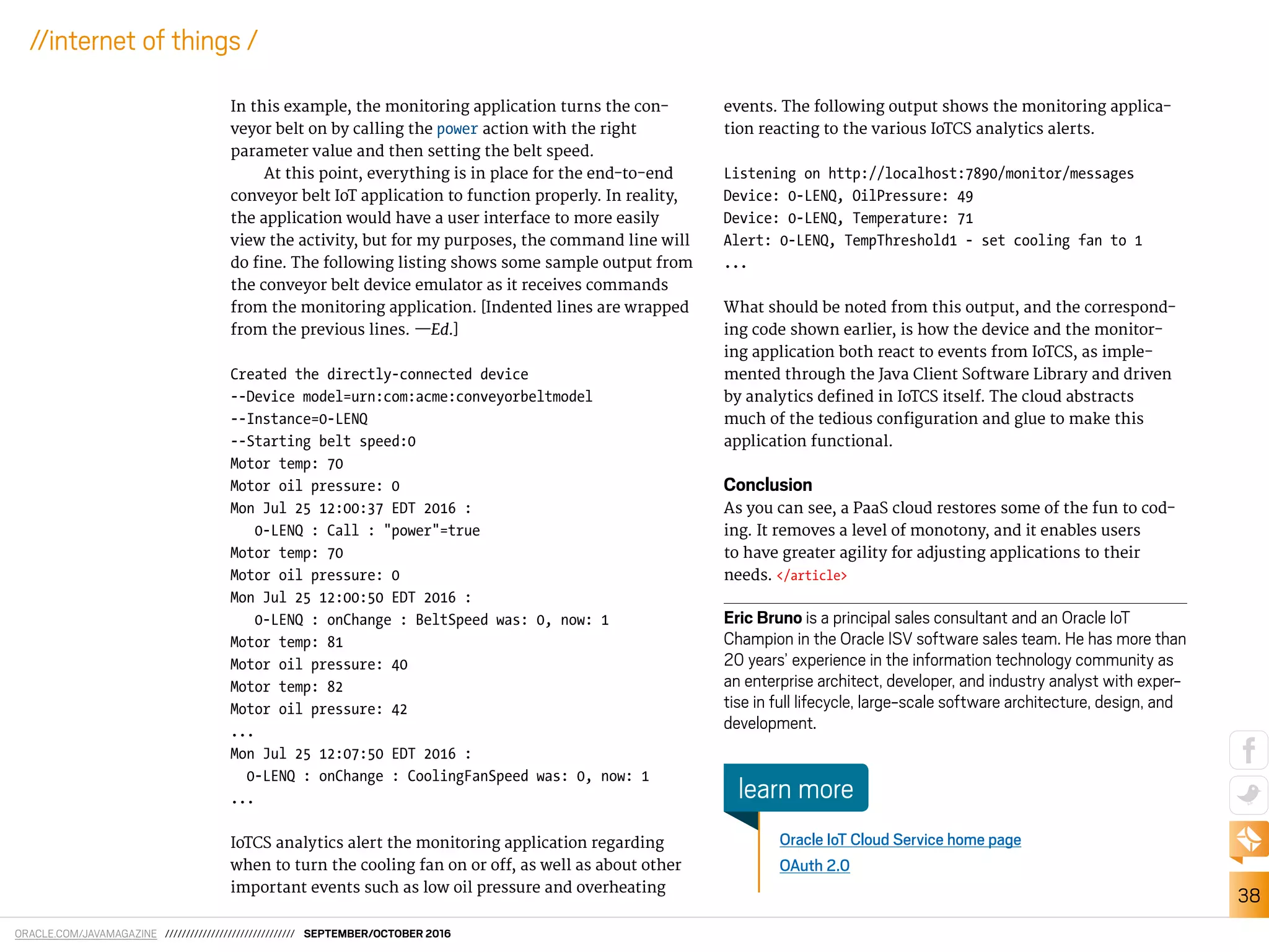 ORACLE.COM/JAVAMAGAZINE /////////////////////////////// SEPTEMBER/OCTOBER 2016
38
//internet of things /
In this example, the monitoring application turns the con-
veyor belt on by calling the power action with the right
parameter value and then setting the belt speed.
At this point, everything is in place for the end-to-end
conveyor belt IoT application to function properly. In reality,
the application would have a user interface to more easily
view the activity, but for my purposes, the command line will
do ine. The following listing shows some sample output from
the conveyor belt device emulator as it receives commands
from the monitoring application. [Indented lines are wrapped
from the previous lines. —Ed.]
Created the directly-connected device
--Device model=urn:com:acme:conveyorbeltmodel
--Instance=0-LENQ
--Starting belt speed:0
Motor temp: 70
Motor oil pressure: 0
Mon Jul 25 12:00:37 EDT 2016 :
0-LENQ : Call : "power"=true
Motor temp: 70
Motor oil pressure: 0
Mon Jul 25 12:00:50 EDT 2016 :
0-LENQ : onChange : BeltSpeed was: 0, now: 1
Motor temp: 81
Motor oil pressure: 40
Motor temp: 82
Motor oil pressure: 42
...
Mon Jul 25 12:07:50 EDT 2016 :
0-LENQ : onChange : CoolingFanSpeed was: 0, now: 1
...
IoTCS analytics alert the monitoring application regarding
when to turn the cooling fan on or of, as well as about other
important events such as low oil pressure and overheating
events. The following output shows the monitoring applica-
tion reacting to the various IoTCS analytics alerts.
Listening on http://localhost:7890/monitor/messages
Device: 0-LENQ, OilPressure: 49
Device: 0-LENQ, Temperature: 71
Alert: 0-LENQ, TempThreshold1 - set cooling fan to 1
...
What should be noted from this output, and the correspond-
ing code shown earlier, is how the device and the monitor-
ing application both react to events from IoTCS, as imple-
mented through the Java Client Software Library and driven
by analytics deined in IoTCS itself. The cloud abstracts
much of the tedious coniguration and glue to make this
application functional.
Conclusion
As you can see, a PaaS cloud restores some of the fun to cod-
ing. It removes a level of monotony, and it enables users
to have greater agility for adjusting applications to their
needs. </article>
Eric Bruno is a principal sales consultant and an Oracle IoT
Champion in the Oracle ISV software sales team. He has more than
20 years’ experience in the information technology community as
an enterprise architect, developer, and industry analyst with exper-
tise in full lifecycle, large-scale software architecture, design, and
development.
Oracle IoT Cloud Service home page
OAuth 2.0
learn more
 