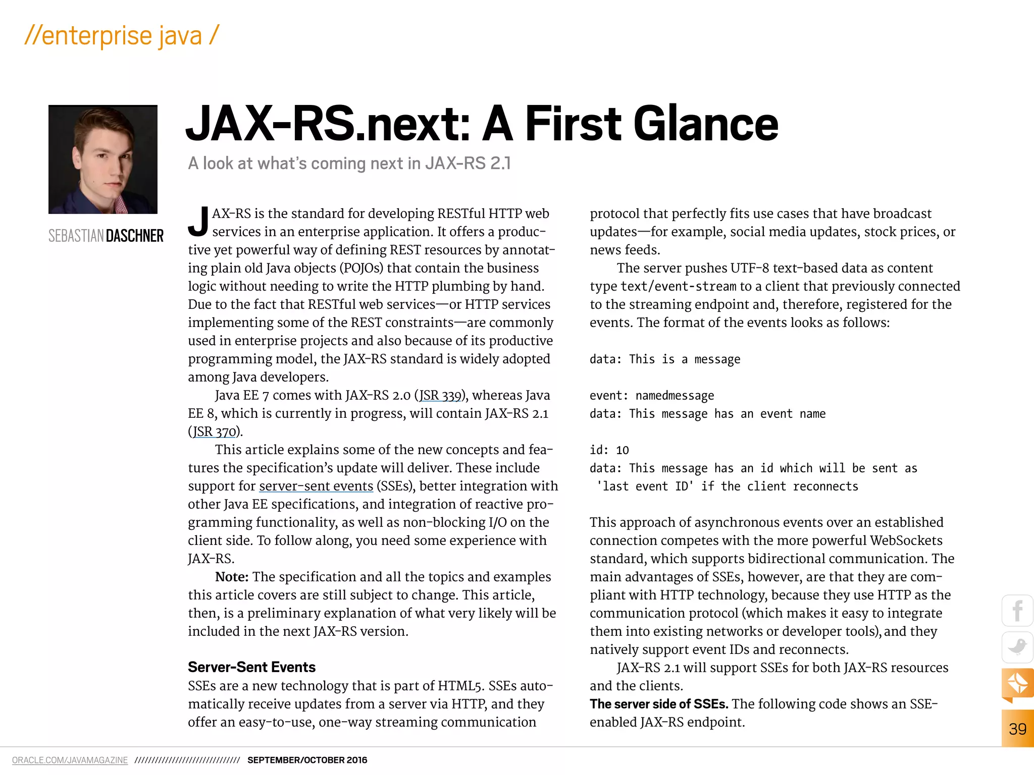 ORACLE.COM/JAVAMAGAZINE /////////////////////////////// SEPTEMBER/OCTOBER 2016
39
//enterprise java /
JAX-RS is the standard for developing RESTful HTTP web
services in an enterprise application. It ofers a produc-
tive yet powerful way of deining REST resources by annotat-
ing plain old Java objects (POJOs) that contain the business
logic without needing to write the HTTP plumbing by hand.
Due to the fact that RESTful web services—or HTTP services
implementing some of the REST constraints—are commonly
used in enterprise projects and also because of its productive
programming model, the JAX-RS standard is widely adopted
among Java developers.
Java EE 7 comes with JAX-RS 2.0 (JSR 339), whereas Java
EE 8, which is currently in progress, will contain JAX-RS 2.1
(JSR 370).
This article explains some of the new concepts and fea-
tures the speciication’s update will deliver. These include
support for server-sent events (SSEs), better integration with
other Java EE speciications, and integration of reactive pro-
gramming functionality, as well as non-blocking I/O on the
client side. To follow along, you need some experience with
JAX-RS.
Note: The speciication and all the topics and examples
this article covers are still subject to change. This article,
then, is a preliminary explanation of what very likely will be
included in the next JAX-RS version.
Server-Sent Events
SSEs are a new technology that is part of HTML5. SSEs auto-
matically receive updates from a server via HTTP, and they
ofer an easy-to-use, one-way streaming communication
protocol that perfectly its use cases that have broadcast
updates—for example, social media updates, stock prices, or
news feeds.
The server pushes UTF-8 text-based data as content
type text/event-stream to a client that previously connected
to the streaming endpoint and, therefore, registered for the
events. The format of the events looks as follows:
data: This is a message
event: namedmessage
data: This message has an event name
id: 10
data: This message has an id which will be sent as
'last event ID' if the client reconnects
This approach of asynchronous events over an established
connection competes with the more powerful WebSockets
standard, which supports bidirectional communication. The
main advantages of SSEs, however, are that they are com-
pliant with HTTP technology, because they use HTTP as the
communication protocol (which makes it easy to integrate
them into existing networks or developer tools),and they
natively support event IDs and reconnects.
JAX-RS 2.1 will support SSEs for both JAX-RS resources
and the clients.
The server side of SSEs. The following code shows an SSE-
enabled JAX-RS endpoint.
SEBASTIANDASCHNER
JAX-RS.next: A First Glance
A look at what’s coming next in JAX-RS 2.1
 