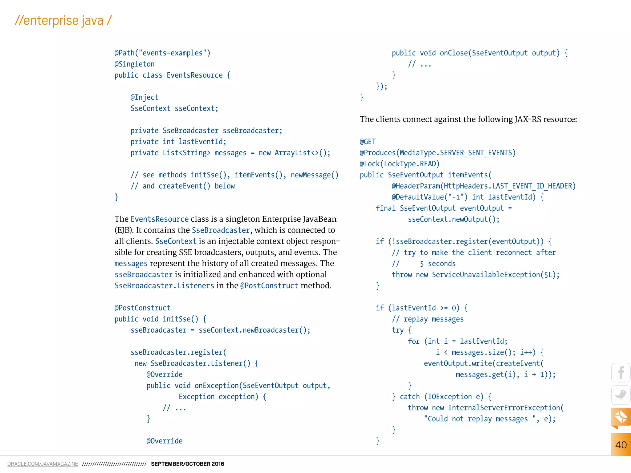 ORACLE.COM/JAVAMAGAZINE /////////////////////////////// SEPTEMBER/OCTOBER 2016
40
//enterprise java /
@Path("events-examples")
@Singleton
public class EventsResource {
@Inject
SseContext sseContext;
private SseBroadcaster sseBroadcaster;
private int lastEventId;
private List<String> messages = new ArrayList<>();
// see methods initSse(), itemEvents(), newMessage()
// and createEvent() below
}
The EventsResource class is a singleton Enterprise JavaBean
(EJB). It contains the SseBroadcaster, which is connected to
all clients. SseContext is an injectable context object respon-
sible for creating SSE broadcasters, outputs, and events. The
messages represent the history of all created messages. The
sseBroadcaster is initialized and enhanced with optional
SseBroadcaster.Listeners in the @PostConstruct method.
@PostConstruct
public void initSse() {
sseBroadcaster = sseContext.newBroadcaster();
sseBroadcaster.register(
new SseBroadcaster.Listener() {
@Override
public void onException(SseEventOutput output,
Exception exception) {
// ...
}
@Override
public void onClose(SseEventOutput output) {
// ...
}
});
}
The clients connect against the following JAX-RS resource:
@GET
@Produces(MediaType.SERVER_SENT_EVENTS)
@Lock(LockType.READ)
public SseEventOutput itemEvents(
@HeaderParam(HttpHeaders.LAST_EVENT_ID_HEADER)
@DefaultValue("-1") int lastEventId) {
final SseEventOutput eventOutput =
sseContext.newOutput();
if (!sseBroadcaster.register(eventOutput)) {
// try to make the client reconnect after
// 5 seconds
throw new ServiceUnavailableException(5L);
}
if (lastEventId >= 0) {
// replay messages
try {
for (int i = lastEventId;
i < messages.size(); i++) {
eventOutput.write(createEvent(
messages.get(i), i + 1));
}
} catch (IOException e) {
throw new InternalServerErrorException(
"Could not replay messages ", e);
}
}
 