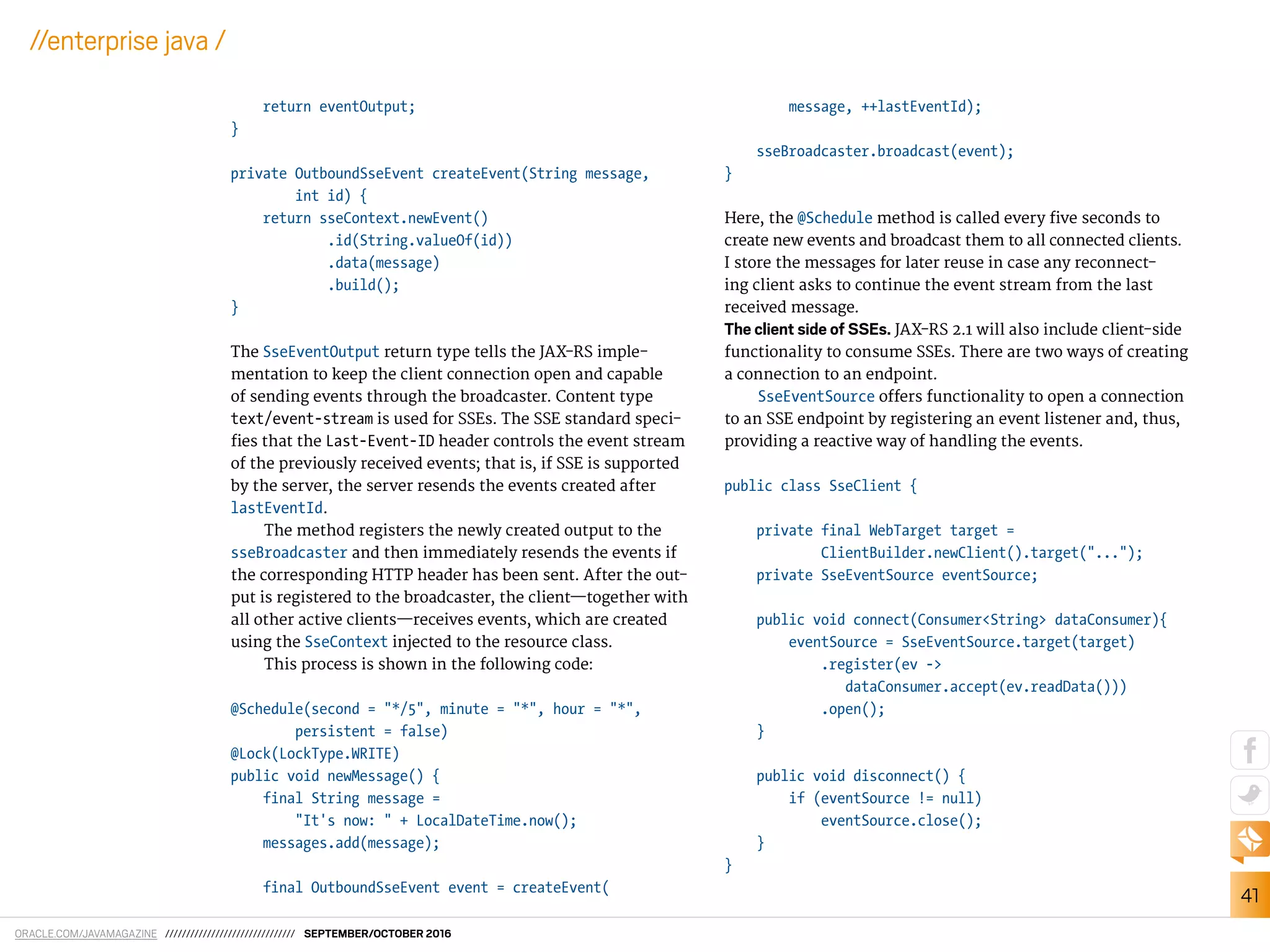 ORACLE.COM/JAVAMAGAZINE /////////////////////////////// SEPTEMBER/OCTOBER 2016
41
//enterprise java /
return eventOutput;
}
private OutboundSseEvent createEvent(String message,
int id) {
return sseContext.newEvent()
.id(String.valueOf(id))
.data(message)
.build();
}
The SseEventOutput return type tells the JAX-RS imple-
mentation to keep the client connection open and capable
of sending events through the broadcaster. Content type
text/event-stream is used for SSEs. The SSE standard speci-
ies that the Last-Event-ID header controls the event stream
of the previously received events; that is, if SSE is supported
by the server, the server resends the events created after
lastEventId.
The method registers the newly created output to the
sseBroadcaster and then immediately resends the events if
the corresponding HTTP header has been sent. After the out-
put is registered to the broadcaster, the client—together with
all other active clients—receives events, which are created
using the SseContext injected to the resource class.
This process is shown in the following code:
@Schedule(second = "*/5", minute = "*", hour = "*",
persistent = false)
@Lock(LockType.WRITE)
public void newMessage() {
final String message =
"It's now: " + LocalDateTime.now();
messages.add(message);
final OutboundSseEvent event = createEvent(
message, ++lastEventId);
sseBroadcaster.broadcast(event);
}
Here, the @Schedule method is called every ive seconds to
create new events and broadcast them to all connected clients.
I store the messages for later reuse in case any reconnect-
ing client asks to continue the event stream from the last
received message.
The client side of SSEs. JAX-RS 2.1 will also include client-side
functionality to consume SSEs. There are two ways of creating
a connection to an endpoint.
SseEventSource ofers functionality to open a connection
to an SSE endpoint by registering an event listener and, thus,
providing a reactive way of handling the events.
public class SseClient {
private final WebTarget target =
ClientBuilder.newClient().target("...");
private SseEventSource eventSource;
public void connect(Consumer<String> dataConsumer){
eventSource = SseEventSource.target(target)
.register(ev ->
dataConsumer.accept(ev.readData()))
.open();
}
public void disconnect() {
if (eventSource != null)
eventSource.close();
}
}
 
