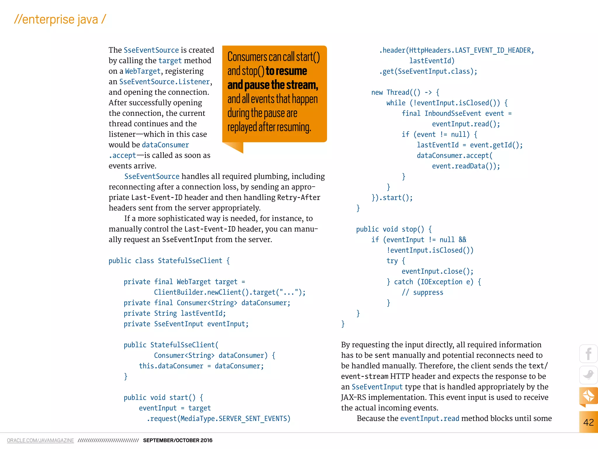 ORACLE.COM/JAVAMAGAZINE /////////////////////////////// SEPTEMBER/OCTOBER 2016
42
//enterprise java /
The SseEventSource is created
by calling the target method
on a WebTarget, registering
an SseEventSource.Listener,
and opening the connection.
After successfully opening
the connection, the current
thread continues and the
listener—which in this case
would be dataConsumer
.accept—is called as soon as
events arrive.
SseEventSource handles all required plumbing, including
reconnecting after a connection loss, by sending an appro-
priate Last-Event-ID header and then handling Retry-After
headers sent from the server appropriately.
If a more sophisticated way is needed, for instance, to
manually control the Last-Event-ID header, you can manu-
ally request an SseEventInput from the server.
public class StatefulSseClient {
private final WebTarget target =
ClientBuilder.newClient().target("...");
private final Consumer<String> dataConsumer;
private String lastEventId;
private SseEventInput eventInput;
public StatefulSseClient(
Consumer<String> dataConsumer) {
this.dataConsumer = dataConsumer;
}
public void start() {
eventInput = target
.request(MediaType.SERVER_SENT_EVENTS)
.header(HttpHeaders.LAST_EVENT_ID_HEADER,
lastEventId)
.get(SseEventInput.class);
new Thread(() -> {
while (!eventInput.isClosed()) {
final InboundSseEvent event =
eventInput.read();
if (event != null) {
lastEventId = event.getId();
dataConsumer.accept(
event.readData());
}
}
}).start();
}
public void stop() {
if (eventInput != null &&
!eventInput.isClosed())
try {
eventInput.close();
} catch (IOException e) {
// suppress
}
}
}
By requesting the input directly, all required information
has to be sent manually and potential reconnects need to
be handled manually. Therefore, the client sends the text/
event-stream HTTP header and expects the response to be
an SseEventInput type that is handled appropriately by the
JAX-RS implementation. This event input is used to receive
the actual incoming events.
Because the eventInput.read method blocks until some
Consumerscancallstart()
andstop()toresume
andpausethestream,
andalleventsthathappen
duringthepauseare
replayedafterresuming.
 