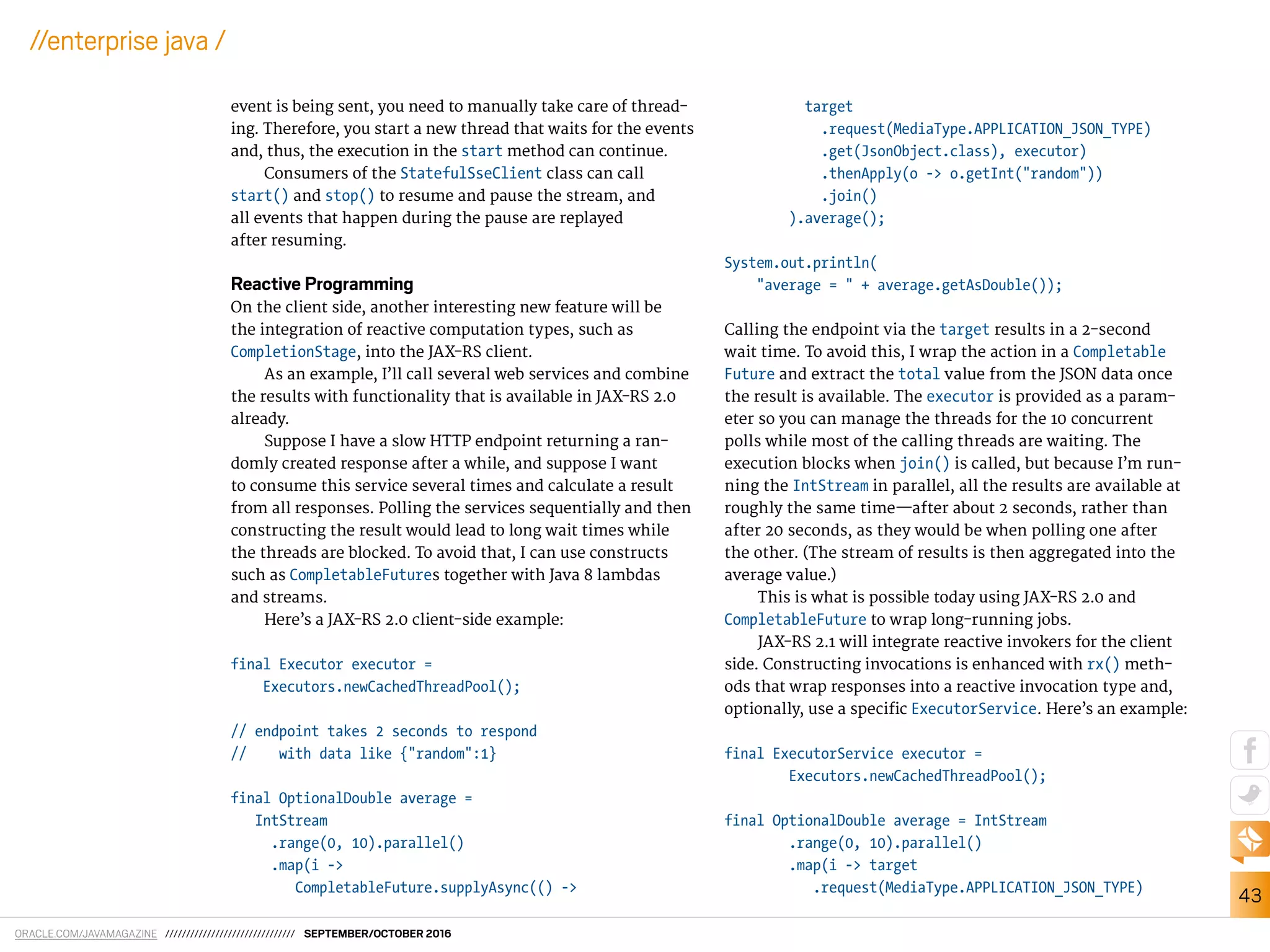 ORACLE.COM/JAVAMAGAZINE /////////////////////////////// SEPTEMBER/OCTOBER 2016
43
//enterprise java /
event is being sent, you need to manually take care of thread-
ing. Therefore, you start a new thread that waits for the events
and, thus, the execution in the start method can continue.
Consumers of the StatefulSseClient class can call
start() and stop() to resume and pause the stream, and
all events that happen during the pause are replayed
after resuming.
Reactive Programming
On the client side, another interesting new feature will be
the integration of reactive computation types, such as
CompletionStage, into the JAX-RS client.
As an example, I’ll call several web services and combine
the results with functionality that is available in JAX-RS 2.0
already.
Suppose I have a slow HTTP endpoint returning a ran-
domly created response after a while, and suppose I want
to consume this service several times and calculate a result
from all responses. Polling the services sequentially and then
constructing the result would lead to long wait times while
the threads are blocked. To avoid that, I can use constructs
such as CompletableFutures together with Java 8 lambdas
and streams.
Here’s a JAX-RS 2.0 client-side example:
final Executor executor =
Executors.newCachedThreadPool();
// endpoint takes 2 seconds to respond
// with data like {"random":1}
final OptionalDouble average =
IntStream
.range(0, 10).parallel()
.map(i ->
CompletableFuture.supplyAsync(() ->
target
.request(MediaType.APPLICATION_JSON_TYPE)
.get(JsonObject.class), executor)
.thenApply(o -> o.getInt("random"))
.join()
).average();
System.out.println(
"average = " + average.getAsDouble());
Calling the endpoint via the target results in a 2-second
wait time. To avoid this, I wrap the action in a Completable
Future and extract the total value from the JSON data once
the result is available. The executor is provided as a param-
eter so you can manage the threads for the 10 concurrent
polls while most of the calling threads are waiting. The
execution blocks when join() is called, but because I’m run-
ning the IntStream in parallel, all the results are available at
roughly the same time—after about 2 seconds, rather than
after 20 seconds, as they would be when polling one after
the other. (The stream of results is then aggregated into the
average value.)
This is what is possible today using JAX-RS 2.0 and
CompletableFuture to wrap long-running jobs.
JAX-RS 2.1 will integrate reactive invokers for the client
side. Constructing invocations is enhanced with rx() meth-
ods that wrap responses into a reactive invocation type and,
optionally, use a speciic ExecutorService. Here’s an example:
final ExecutorService executor =
Executors.newCachedThreadPool();
final OptionalDouble average = IntStream
.range(0, 10).parallel()
.map(i -> target
.request(MediaType.APPLICATION_JSON_TYPE)
 