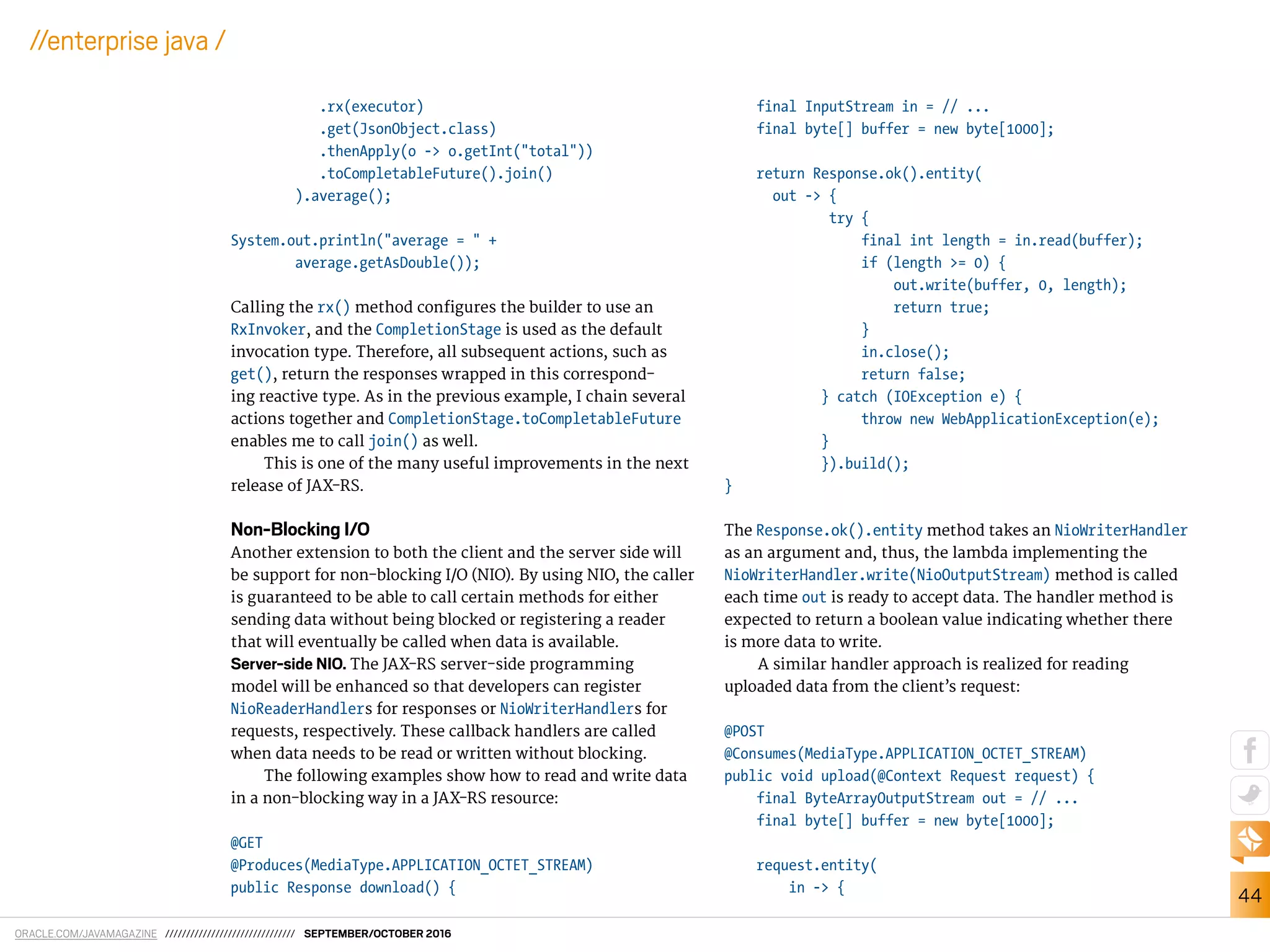 ORACLE.COM/JAVAMAGAZINE /////////////////////////////// SEPTEMBER/OCTOBER 2016
44
//enterprise java /
.rx(executor)
.get(JsonObject.class)
.thenApply(o -> o.getInt("total"))
.toCompletableFuture().join()
).average();
System.out.println("average = " +
average.getAsDouble());
Calling the rx() method conigures the builder to use an
RxInvoker, and the CompletionStage is used as the default
invocation type. Therefore, all subsequent actions, such as
get(), return the responses wrapped in this correspond-
ing reactive type. As in the previous example, I chain several
actions together and CompletionStage.toCompletableFuture
enables me to call join() as well.
This is one of the many useful improvements in the next
release of JAX-RS.
Non-Blocking I/O
Another extension to both the client and the server side will
be support for non-blocking I/O (NIO). By using NIO, the caller
is guaranteed to be able to call certain methods for either
sending data without being blocked or registering a reader
that will eventually be called when data is available.
Server-side NIO. The JAX-RS server-side programming
model will be enhanced so that developers can register
NioReaderHandlers for responses or NioWriterHandlers for
requests, respectively. These callback handlers are called
when data needs to be read or written without blocking.
The following examples show how to read and write data
in a non-blocking way in a JAX-RS resource:
@GET
@Produces(MediaType.APPLICATION_OCTET_STREAM)
public Response download() {
final InputStream in = // ...
final byte[] buffer = new byte[1000];
return Response.ok().entity(
out -> {
try {
final int length = in.read(buffer);
if (length >= 0) {
out.write(buffer, 0, length);
return true;
}
in.close();
return false;
} catch (IOException e) {
throw new WebApplicationException(e);
}
}).build();
}
The Response.ok().entity method takes an NioWriterHandler
as an argument and, thus, the lambda implementing the
NioWriterHandler.write(NioOutputStream) method is called
each time out is ready to accept data. The handler method is
expected to return a boolean value indicating whether there
is more data to write.
A similar handler approach is realized for reading
uploaded data from the client’s request:
@POST
@Consumes(MediaType.APPLICATION_OCTET_STREAM)
public void upload(@Context Request request) {
final ByteArrayOutputStream out = // ...
final byte[] buffer = new byte[1000];
request.entity(
in -> {
 