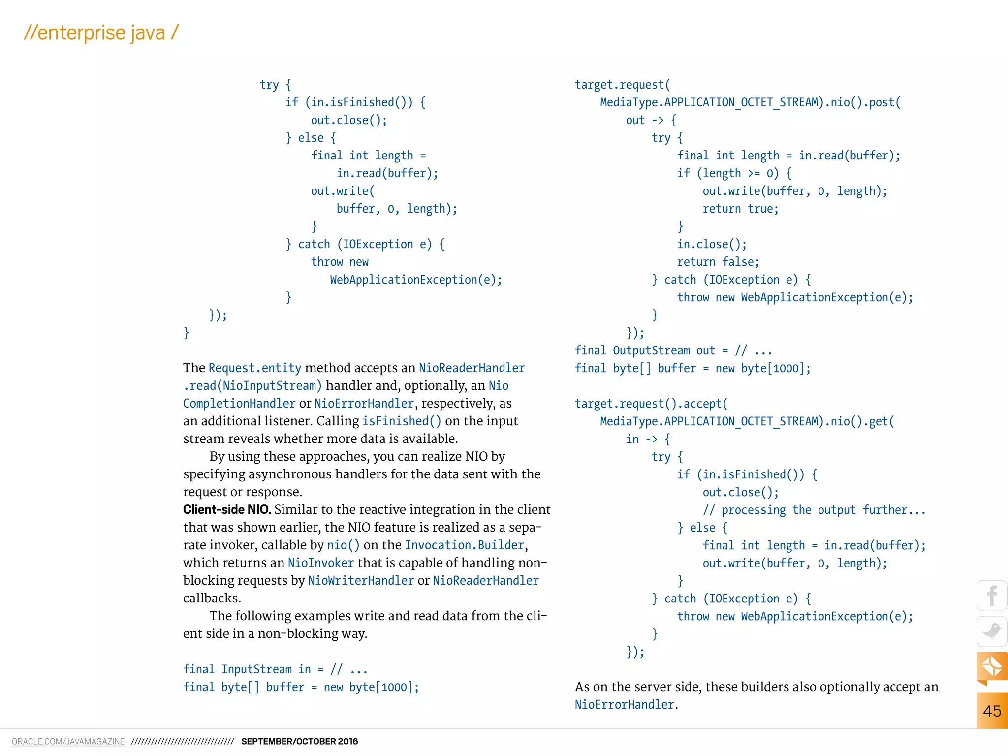 ORACLE.COM/JAVAMAGAZINE /////////////////////////////// SEPTEMBER/OCTOBER 2016
45
//enterprise java /
try {
if (in.isFinished()) {
out.close();
} else {
final int length =
in.read(buffer);
out.write(
buffer, 0, length);
}
} catch (IOException e) {
throw new
WebApplicationException(e);
}
});
}
The Request.entity method accepts an NioReaderHandler
.read(NioInputStream) handler and, optionally, an Nio
CompletionHandler or NioErrorHandler, respectively, as
an additional listener. Calling isFinished() on the input
stream reveals whether more data is available.
By using these approaches, you can realize NIO by
specifying asynchronous handlers for the data sent with the
request or response.
Client-side NIO. Similar to the reactive integration in the client
that was shown earlier, the NIO feature is realized as a sepa-
rate invoker, callable by nio() on the Invocation.Builder,
which returns an NioInvoker that is capable of handling non-
blocking requests by NioWriterHandler or NioReaderHandler
callbacks.
The following examples write and read data from the cli-
ent side in a non-blocking way.
final InputStream in = // ...
final byte[] buffer = new byte[1000];
target.request(
MediaType.APPLICATION_OCTET_STREAM).nio().post(
out -> {
try {
final int length = in.read(buffer);
if (length >= 0) {
out.write(buffer, 0, length);
return true;
}
in.close();
return false;
} catch (IOException e) {
throw new WebApplicationException(e);
}
});
final OutputStream out = // ...
final byte[] buffer = new byte[1000];
target.request().accept(
MediaType.APPLICATION_OCTET_STREAM).nio().get(
in -> {
try {
if (in.isFinished()) {
out.close();
// processing the output further...
} else {
final int length = in.read(buffer);
out.write(buffer, 0, length);
}
} catch (IOException e) {
throw new WebApplicationException(e);
}
});
As on the server side, these builders also optionally accept an
NioErrorHandler.
 