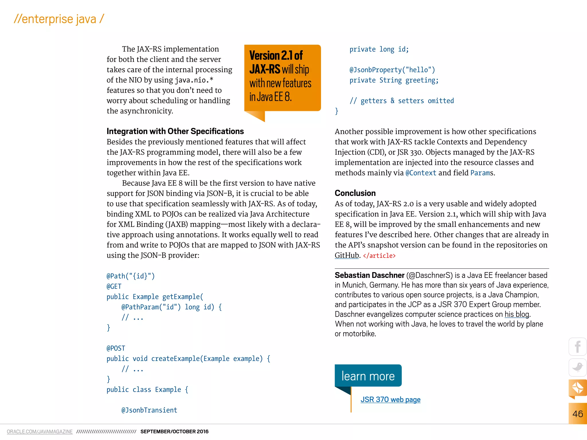 ORACLE.COM/JAVAMAGAZINE /////////////////////////////// SEPTEMBER/OCTOBER 2016
46
//enterprise java /
The JAX-RS implementation
for both the client and the server
takes care of the internal processing
of the NIO by using java.nio.*
features so that you don’t need to
worry about scheduling or handling
the asynchronicity.
Integration with Other Speciﬁcations
Besides the previously mentioned features that will afect
the JAX-RS programming model, there will also be a few
improvements in how the rest of the speciications work
together within Java EE.
Because Java EE 8 will be the irst version to have native
support for JSON binding via JSON-B, it is crucial to be able
to use that speciication seamlessly with JAX-RS. As of today,
binding XML to POJOs can be realized via Java Architecture
for XML Binding (JAXB) mapping—most likely with a declara-
tive approach using annotations. It works equally well to read
from and write to POJOs that are mapped to JSON with JAX-RS
using the JSON-B provider:
@Path("{id}")
@GET
public Example getExample(
@PathParam("id") long id) {
// ...
}
@POST
public void createExample(Example example) {
// ...
}
public class Example {
@JsonbTransient
private long id;
@JsonbProperty("hello")
private String greeting;
// getters & setters omitted
}
Another possible improvement is how other speciications
that work with JAX-RS tackle Contexts and Dependency
Injection (CDI), or JSR 330. Objects managed by the JAX-RS
implementation are injected into the resource classes and
methods mainly via @Context and ield Params.
Conclusion
As of today, JAX-RS 2.0 is a very usable and widely adopted
speciication in Java EE. Version 2.1, which will ship with Java
EE 8, will be improved by the small enhancements and new
features I’ve described here. Other changes that are already in
the API’s snapshot version can be found in the repositories on
GitHub. </article>
Sebastian Daschner (@DaschnerS) is a Java EE freelancer based
in Munich, Germany. He has more than six years of Java experience,
contributes to various open source projects, is a Java Champion,
and participates in the JCP as a JSR 370 Expert Group member.
Daschner evangelizes computer science practices on his blog.
When not working with Java, he loves to travel the world by plane
or motorbike.
JSR 370 web page
learn more
Version2.1of
JAX-RSwillship
withnewfeatures
inJavaEE8.
 