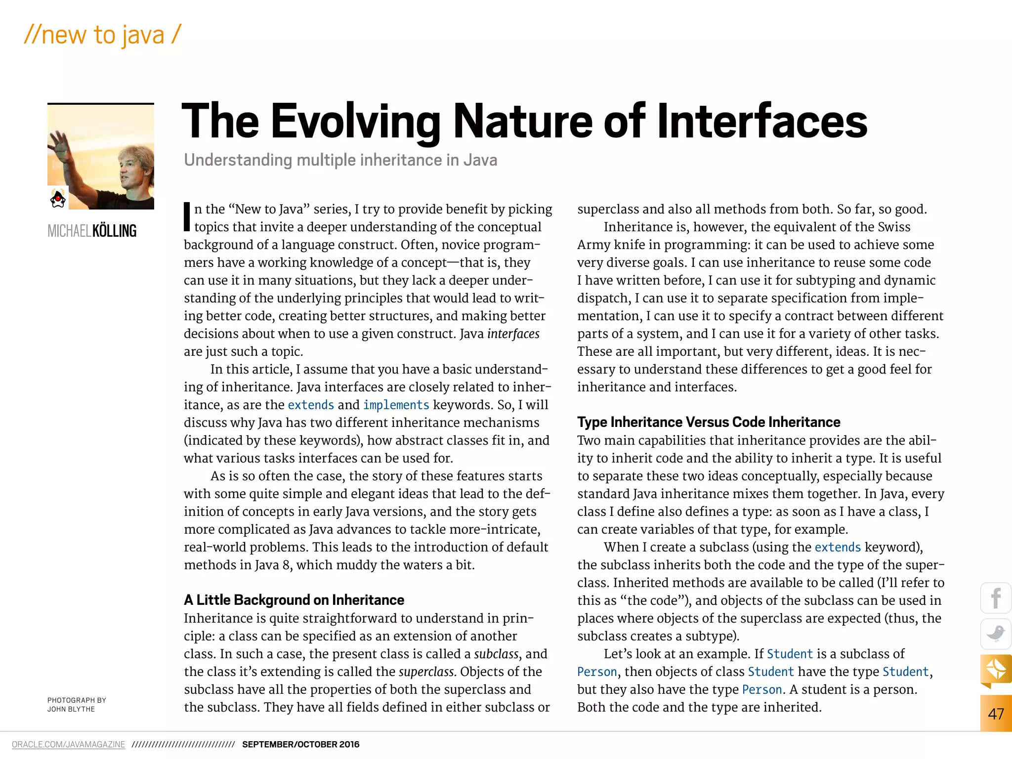 ORACLE.COM/JAVAMAGAZINE /////////////////////////////// SEPTEMBER/OCTOBER 2016
47
//new to java /
In the “New to Java” series, I try to provide beneit by picking
topics that invite a deeper understanding of the conceptual
background of a language construct. Often, novice program-
mers have a working knowledge of a concept—that is, they
can use it in many situations, but they lack a deeper under-
standing of the underlying principles that would lead to writ-
ing better code, creating better structures, and making better
decisions about when to use a given construct. Java interfaces
are just such a topic.
In this article, I assume that you have a basic understand-
ing of inheritance. Java interfaces are closely related to inher-
itance, as are the extends and implements keywords. So, I will
discuss why Java has two diferent inheritance mechanisms
(indicated by these keywords), how abstract classes it in, and
what various tasks interfaces can be used for.
As is so often the case, the story of these features starts
with some quite simple and elegant ideas that lead to the def-
inition of concepts in early Java versions, and the story gets
more complicated as Java advances to tackle more-intricate,
real-world problems. This leads to the introduction of default
methods in Java 8, which muddy the waters a bit.
A Little Background on Inheritance
Inheritance is quite straightforward to understand in prin-
ciple: a class can be speciied as an extension of another
class. In such a case, the present class is called a subclass, and
the class it’s extending is called the superclass. Objects of the
subclass have all the properties of both the superclass and
the subclass. They have all ields deined in either subclass or
superclass and also all methods from both. So far, so good.
Inheritance is, however, the equivalent of the Swiss
Army knife in programming: it can be used to achieve some
very diverse goals. I can use inheritance to reuse some code
I have written before, I can use it for subtyping and dynamic
dispatch, I can use it to separate speciication from imple-
mentation, I can use it to specify a contract between diferent
parts of a system, and I can use it for a variety of other tasks.
These are all important, but very diferent, ideas. It is nec-
essary to understand these diferences to get a good feel for
inheritance and interfaces.
Type Inheritance Versus Code Inheritance
Two main capabilities that inheritance provides are the abil-
ity to inherit code and the ability to inherit a type. It is useful
to separate these two ideas conceptually, especially because
standard Java inheritance mixes them together. In Java, every
class I deine also deines a type: as soon as I have a class, I
can create variables of that type, for example.
When I create a subclass (using the extends keyword),
the subclass inherits both the code and the type of the super-
class. Inherited methods are available to be called (I’ll refer to
this as “the code”), and objects of the subclass can be used in
places where objects of the superclass are expected (thus, the
subclass creates a subtype).
Let’s look at an example. If Student is a subclass of
Person, then objects of class Student have the type Student,
but they also have the type Person. A student is a person.
Both the code and the type are inherited.
The Evolving Nature of Interfaces
Understanding multiple inheritance in Java
PHOTOGRAPH BY
JOHN BLYTHE
MICHAELKÖLLING
 