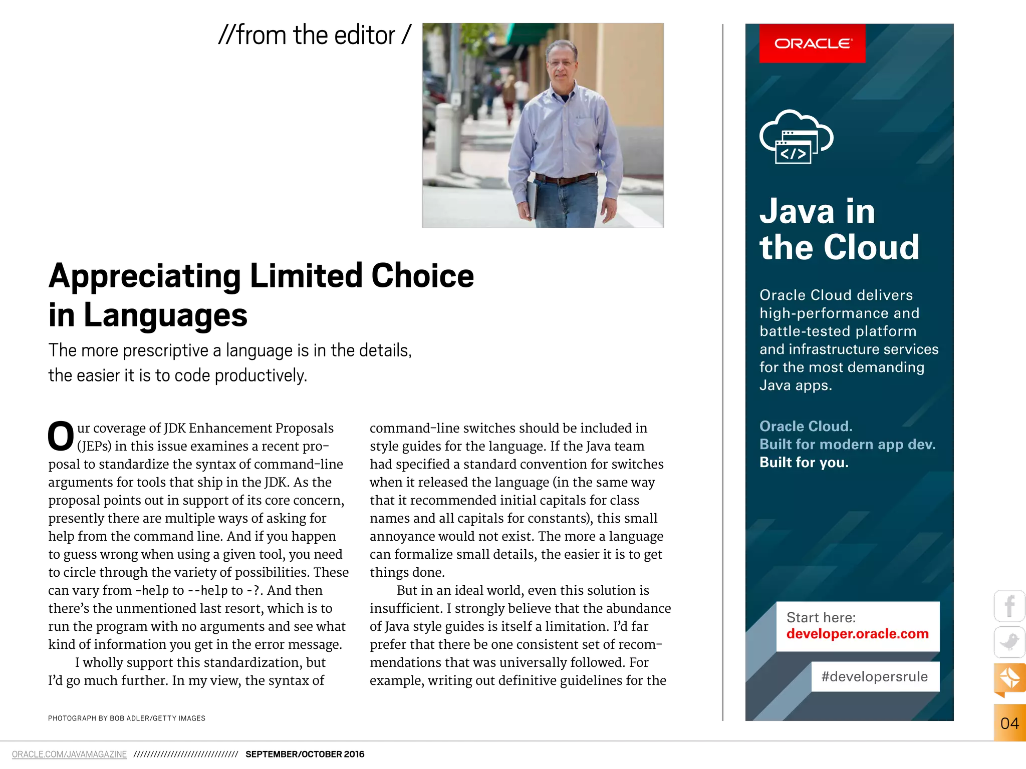 ORACLE.COM/JAVAMAGAZINE /////////////////////////////// SEPTEMBER/OCTOBER 2016
04
//from the editor /
PHOTOGRAPH BY BOB ADLER/GETTY IMAGES
Our coverage of JDK Enhancement Proposals
(JEPs) in this issue examines a recent pro-
posal to standardize the syntax of command-line
arguments for tools that ship in the JDK. As the
proposal points out in support of its core concern,
presently there are multiple ways of asking for
help from the command line. And if you happen
to guess wrong when using a given tool, you need
to circle through the variety of possibilities. These
can vary from –help to --help to -?. And then
there’s the unmentioned last resort, which is to
run the program with no arguments and see what
kind of information you get in the error message.
I wholly support this standardization, but
I’d go much further. In my view, the syntax of
command-line switches should be included in
style guides for the language. If the Java team
had speciied a standard convention for switches
when it released the language (in the same way
that it recommended initial capitals for class
names and all capitals for constants), this small
annoyance would not exist. The more a language
can formalize small details, the easier it is to get
things done.
But in an ideal world, even this solution is
insuicient. I strongly believe that the abundance
of Java style guides is itself a limitation. I’d far
prefer that there be one consistent set of recom-
mendations that was universally followed. For
example, writing out deinitive guidelines for the
Appreciating Limited Choice
in Languages
The more prescriptive a language is in the details,
the easier it is to code productively.
#developersrule
Start here:
developer.oracle.com
Oracle Cloud.
Built for modern app dev.
Built for you.
Oracle Cloud delivers
high-performance and
battle-tested platform
and infrastructure services
for the most demanding
Java apps.
Java in
the Cloud
 