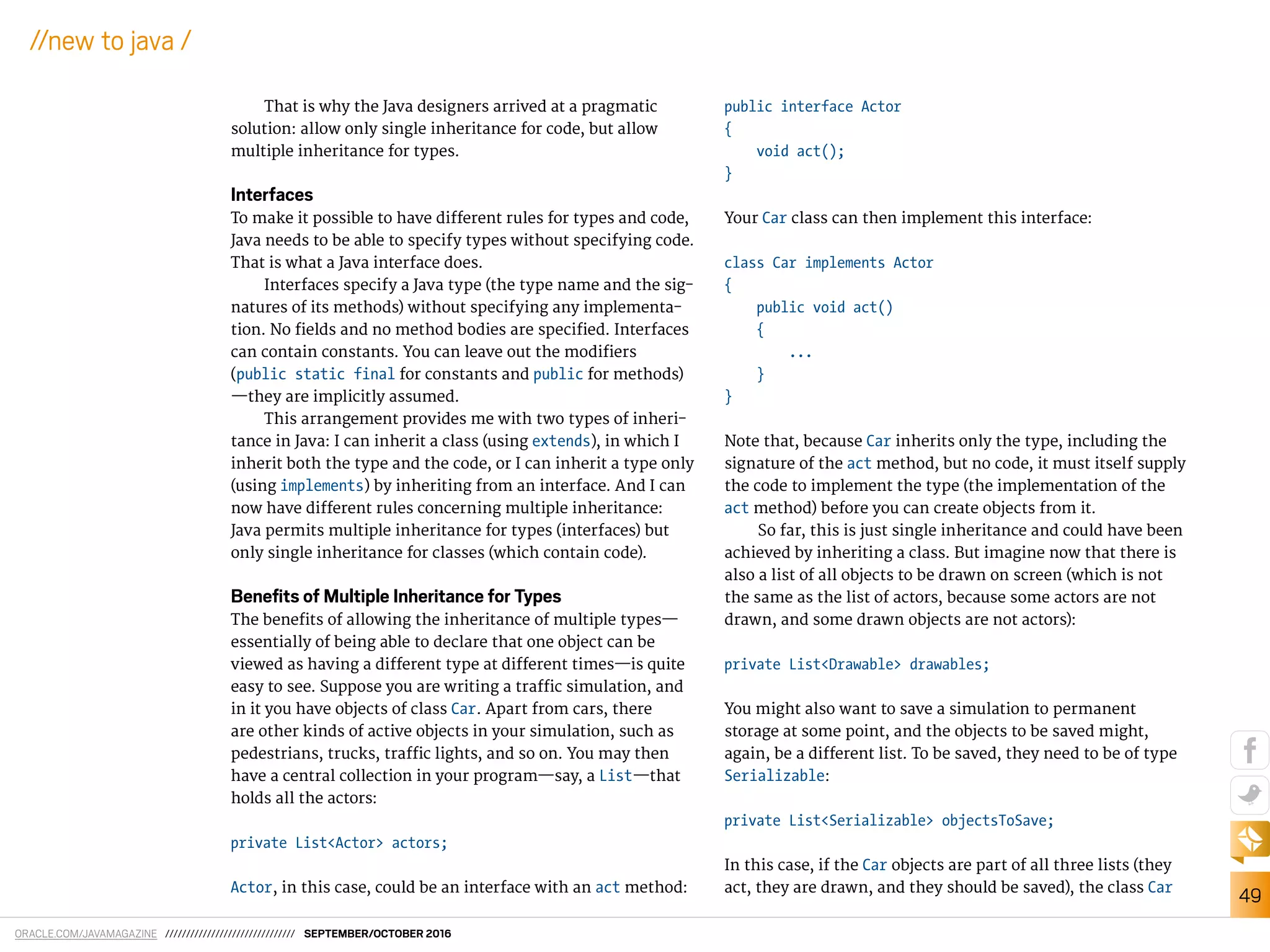 ORACLE.COM/JAVAMAGAZINE /////////////////////////////// SEPTEMBER/OCTOBER 2016
49
//new to java /
That is why the Java designers arrived at a pragmatic
solution: allow only single inheritance for code, but allow
multiple inheritance for types.
Interfaces
To make it possible to have diferent rules for types and code,
Java needs to be able to specify types without specifying code.
That is what a Java interface does.
Interfaces specify a Java type (the type name and the sig-
natures of its methods) without specifying any implementa-
tion. No ields and no method bodies are speciied. Interfaces
can contain constants. You can leave out the modiiers
(public static final for constants and public for methods)
—they are implicitly assumed.
This arrangement provides me with two types of inheri-
tance in Java: I can inherit a class (using extends), in which I
inherit both the type and the code, or I can inherit a type only
(using implements) by inheriting from an interface. And I can
now have diferent rules concerning multiple inheritance:
Java permits multiple inheritance for types (interfaces) but
only single inheritance for classes (which contain code).
Beneﬁts of Multiple Inheritance for Types
The beneits of allowing the inheritance of multiple types—
essentially of being able to declare that one object can be
viewed as having a diferent type at diferent times—is quite
easy to see. Suppose you are writing a traic simulation, and
in it you have objects of class Car. Apart from cars, there
are other kinds of active objects in your simulation, such as
pedestrians, trucks, traic lights, and so on. You may then
have a central collection in your program—say, a List—that
holds all the actors:
private List<Actor> actors;
Actor, in this case, could be an interface with an act method:
public interface Actor
{
void act();
}
Your Car class can then implement this interface:
class Car implements Actor
{
public void act()
{
...
}
}
Note that, because Car inherits only the type, including the
signature of the act method, but no code, it must itself supply
the code to implement the type (the implementation of the
act method) before you can create objects from it.
So far, this is just single inheritance and could have been
achieved by inheriting a class. But imagine now that there is
also a list of all objects to be drawn on screen (which is not
the same as the list of actors, because some actors are not
drawn, and some drawn objects are not actors):
private List<Drawable> drawables;
You might also want to save a simulation to permanent
storage at some point, and the objects to be saved might,
again, be a diferent list. To be saved, they need to be of type
Serializable:
private List<Serializable> objectsToSave;
In this case, if the Car objects are part of all three lists (they
act, they are drawn, and they should be saved), the class Car
 