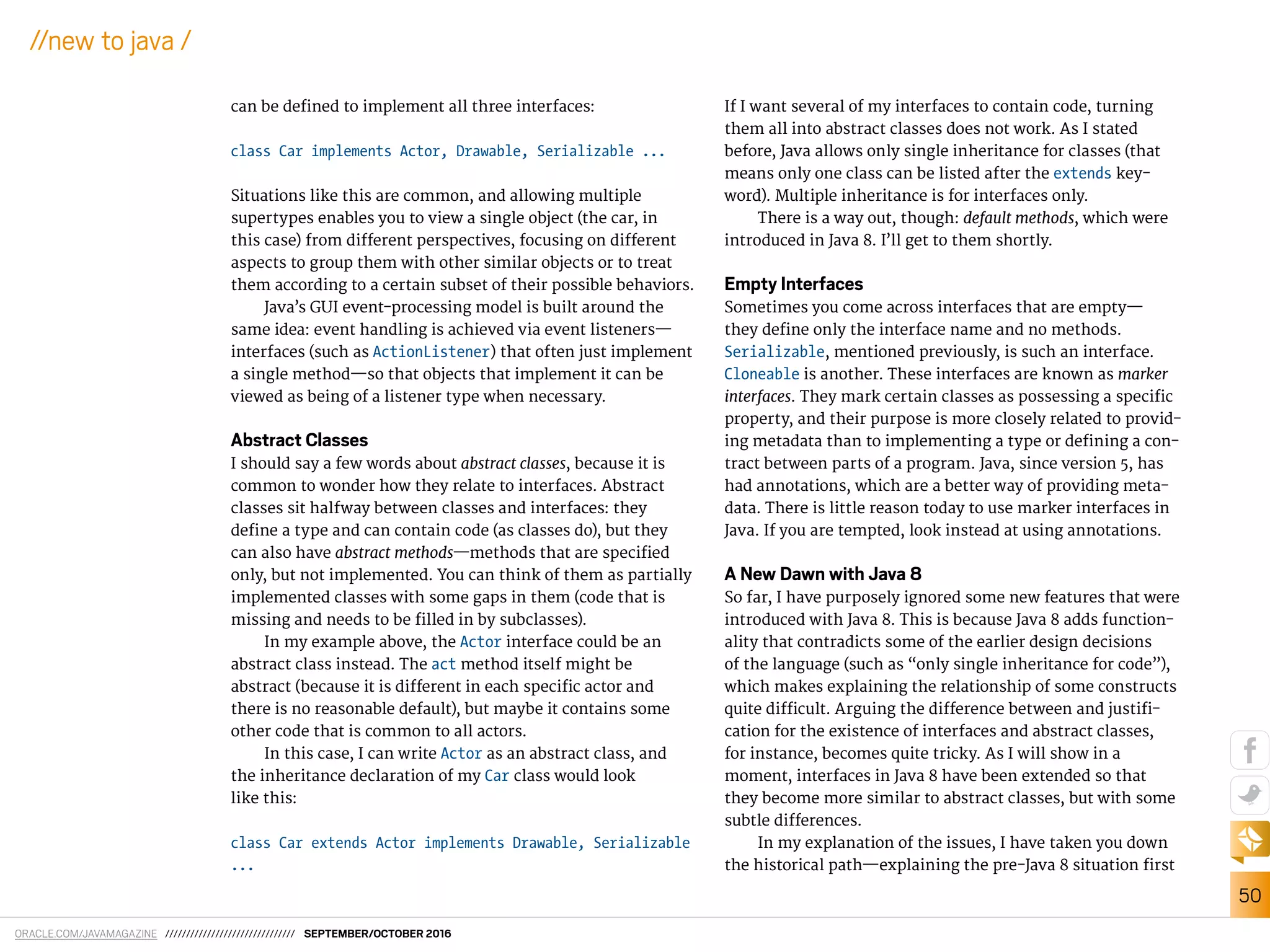 ORACLE.COM/JAVAMAGAZINE /////////////////////////////// SEPTEMBER/OCTOBER 2016
50
//new to java /
can be deined to implement all three interfaces:
class Car implements Actor, Drawable, Serializable ...
Situations like this are common, and allowing multiple
supertypes enables you to view a single object (the car, in
this case) from diferent perspectives, focusing on diferent
aspects to group them with other similar objects or to treat
them according to a certain subset of their possible behaviors.
Java’s GUI event-processing model is built around the
same idea: event handling is achieved via event listeners—
interfaces (such as ActionListener) that often just implement
a single method—so that objects that implement it can be
viewed as being of a listener type when necessary.
Abstract Classes
I should say a few words about abstract classes, because it is
common to wonder how they relate to interfaces. Abstract
classes sit halfway between classes and interfaces: they
deine a type and can contain code (as classes do), but they
can also have abstract methods—methods that are speciied
only, but not implemented. You can think of them as partially
implemented classes with some gaps in them (code that is
missing and needs to be illed in by subclasses).
In my example above, the Actor interface could be an
abstract class instead. The act method itself might be
abstract (because it is diferent in each speciic actor and
there is no reasonable default), but maybe it contains some
other code that is common to all actors.
In this case, I can write Actor as an abstract class, and
the inheritance declaration of my Car class would look
like this:
class Car extends Actor implements Drawable, Serializable
...
If I want several of my interfaces to contain code, turning
them all into abstract classes does not work. As I stated
before, Java allows only single inheritance for classes (that
means only one class can be listed after the extends key-
word). Multiple inheritance is for interfaces only.
There is a way out, though: default methods, which were
introduced in Java 8. I’ll get to them shortly.
Empty Interfaces
Sometimes you come across interfaces that are empty—
they deine only the interface name and no methods.
Serializable, mentioned previously, is such an interface.
Cloneable is another. These interfaces are known as marker
interfaces. They mark certain classes as possessing a speciic
property, and their purpose is more closely related to provid-
ing metadata than to implementing a type or deining a con-
tract between parts of a program. Java, since version 5, has
had annotations, which are a better way of providing meta-
data. There is little reason today to use marker interfaces in
Java. If you are tempted, look instead at using annotations.
A New Dawn with Java 8
So far, I have purposely ignored some new features that were
introduced with Java 8. This is because Java 8 adds function-
ality that contradicts some of the earlier design decisions
of the language (such as “only single inheritance for code”),
which makes explaining the relationship of some constructs
quite diicult. Arguing the diference between and justii-
cation for the existence of interfaces and abstract classes,
for instance, becomes quite tricky. As I will show in a
moment, interfaces in Java 8 have been extended so that
they become more similar to abstract classes, but with some
subtle diferences.
In my explanation of the issues, I have taken you down
the historical path—explaining the pre-Java 8 situation irst
 