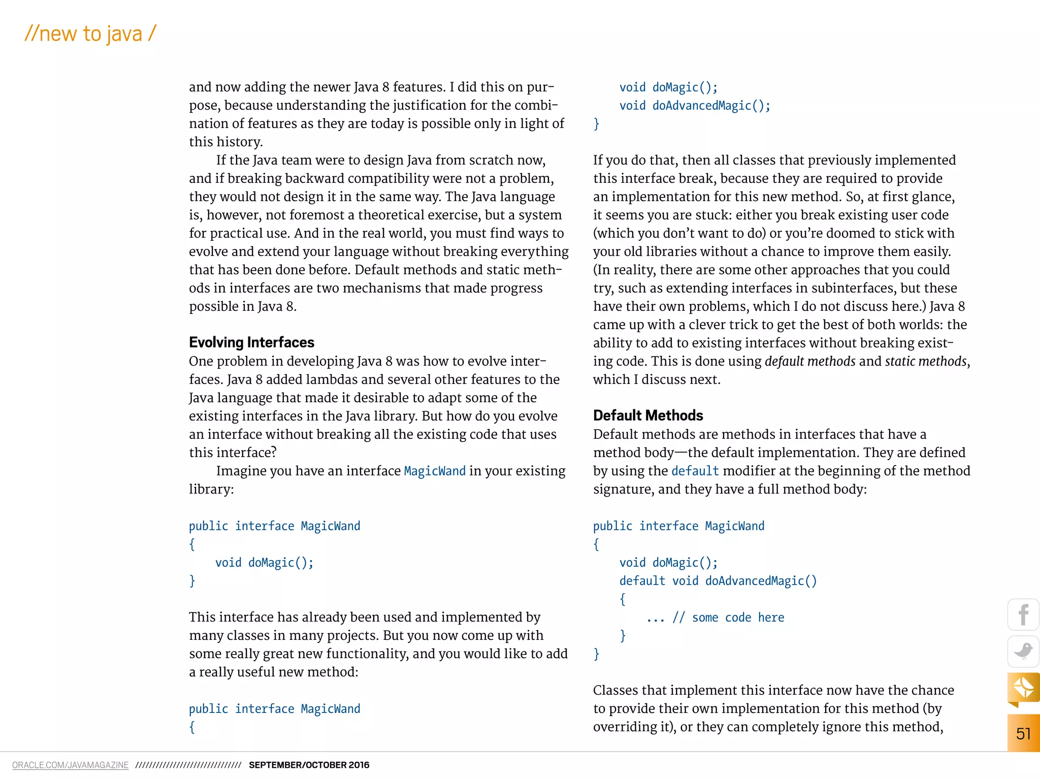 ORACLE.COM/JAVAMAGAZINE /////////////////////////////// SEPTEMBER/OCTOBER 2016
51
//new to java /
and now adding the newer Java 8 features. I did this on pur-
pose, because understanding the justiication for the combi-
nation of features as they are today is possible only in light of
this history.
If the Java team were to design Java from scratch now,
and if breaking backward compatibility were not a problem,
they would not design it in the same way. The Java language
is, however, not foremost a theoretical exercise, but a system
for practical use. And in the real world, you must ind ways to
evolve and extend your language without breaking everything
that has been done before. Default methods and static meth-
ods in interfaces are two mechanisms that made progress
possible in Java 8.
Evolving Interfaces
One problem in developing Java 8 was how to evolve inter-
faces. Java 8 added lambdas and several other features to the
Java language that made it desirable to adapt some of the
existing interfaces in the Java library. But how do you evolve
an interface without breaking all the existing code that uses
this interface?
Imagine you have an interface MagicWand in your existing
library:
public interface MagicWand
{
void doMagic();
}
This interface has already been used and implemented by
many classes in many projects. But you now come up with
some really great new functionality, and you would like to add
a really useful new method:
public interface MagicWand
{
void doMagic();
void doAdvancedMagic();
}
If you do that, then all classes that previously implemented
this interface break, because they are required to provide
an implementation for this new method. So, at irst glance,
it seems you are stuck: either you break existing user code
(which you don’t want to do) or you’re doomed to stick with
your old libraries without a chance to improve them easily.
(In reality, there are some other approaches that you could
try, such as extending interfaces in subinterfaces, but these
have their own problems, which I do not discuss here.) Java 8
came up with a clever trick to get the best of both worlds: the
ability to add to existing interfaces without breaking exist-
ing code. This is done using default methods and static methods,
which I discuss next.
Default Methods
Default methods are methods in interfaces that have a
method body—the default implementation. They are deined
by using the default modiier at the beginning of the method
signature, and they have a full method body:
public interface MagicWand
{
void doMagic();
default void doAdvancedMagic()
{
... // some code here
}
}
Classes that implement this interface now have the chance
to provide their own implementation for this method (by
overriding it), or they can completely ignore this method,
 