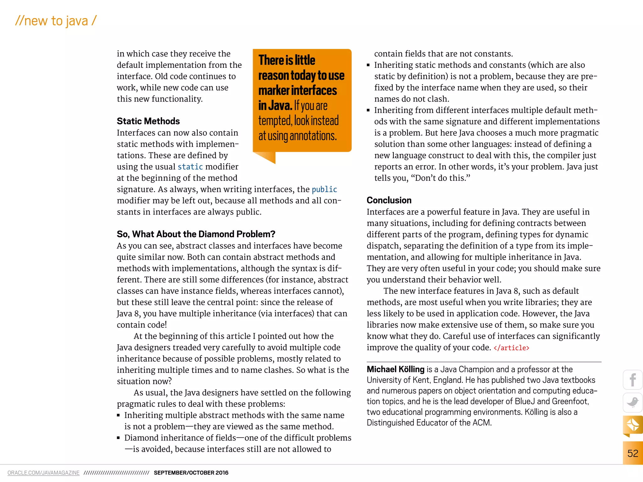 ORACLE.COM/JAVAMAGAZINE /////////////////////////////// SEPTEMBER/OCTOBER 2016
52
//new to java /
in which case they receive the
default implementation from the
interface. Old code continues to
work, while new code can use
this new functionality.
Static Methods
Interfaces can now also contain
static methods with implemen-
tations. These are deined by
using the usual static modiier
at the beginning of the method
signature. As always, when writing interfaces, the public
modiier may be left out, because all methods and all con-
stants in interfaces are always public.
So, What About the Diamond Problem?
As you can see, abstract classes and interfaces have become
quite similar now. Both can contain abstract methods and
methods with implementations, although the syntax is dif-
ferent. There are still some diferences (for instance, abstract
classes can have instance ields, whereas interfaces cannot),
but these still leave the central point: since the release of
Java 8, you have multiple inheritance (via interfaces) that can
contain code!
At the beginning of this article I pointed out how the
Java designers treaded very carefully to avoid multiple code
inheritance because of possible problems, mostly related to
inheriting multiple times and to name clashes. So what is the
situation now?
As usual, the Java designers have settled on the following
pragmatic rules to deal with these problems:
■■ Inheriting multiple abstract methods with the same name
is not a problem—they are viewed as the same method.
■■ Diamond inheritance of ields—one of the diicult problems
—is avoided, because interfaces still are not allowed to
contain ields that are not constants.
■■ Inheriting static methods and constants (which are also
static by deinition) is not a problem, because they are pre-
ixed by the interface name when they are used, so their
names do not clash.
■■ Inheriting from diferent interfaces multiple default meth-
ods with the same signature and diferent implementations
is a problem. But here Java chooses a much more pragmatic
solution than some other languages: instead of deining a
new language construct to deal with this, the compiler just
reports an error. In other words, it’s your problem. Java just
tells you, “Don’t do this.”
Conclusion
Interfaces are a powerful feature in Java. They are useful in
many situations, including for deining contracts between
diferent parts of the program, deining types for dynamic
dispatch, separating the deinition of a type from its imple-
mentation, and allowing for multiple inheritance in Java.
They are very often useful in your code; you should make sure
you understand their behavior well.
The new interface features in Java 8, such as default
methods, are most useful when you write libraries; they are
less likely to be used in application code. However, the Java
libraries now make extensive use of them, so make sure you
know what they do. Careful use of interfaces can signiicantly
improve the quality of your code. </article>
Michael Kölling is a Java Champion and a professor at the
University of Kent, England. He has published two Java textbooks
and numerous papers on object orientation and computing educa-
tion topics, and he is the lead developer of BlueJ and Greenfoot,
two educational programming environments. Kölling is also a
Distinguished Educator of the ACM.
Thereislittle
reasontodaytouse
markerinterfaces
inJava.Ifyouare
tempted,lookinstead
atusingannotations.
 