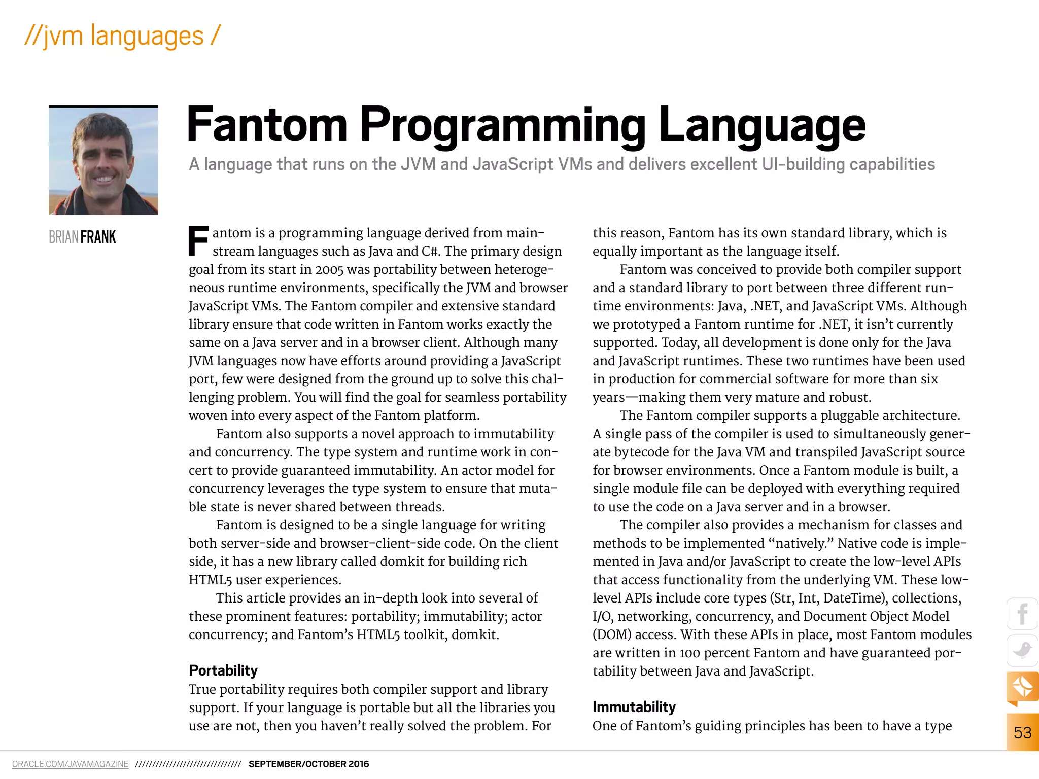 ORACLE.COM/JAVAMAGAZINE /////////////////////////////// SEPTEMBER/OCTOBER 2016
53
//jvm languages /
Fantom is a programming language derived from main-
stream languages such as Java and C#. The primary design
goal from its start in 2005 was portability between heteroge-
neous runtime environments, speciically the JVM and browser
JavaScript VMs. The Fantom compiler and extensive standard
library ensure that code written in Fantom works exactly the
same on a Java server and in a browser client. Although many
JVM languages now have eforts around providing a JavaScript
port, few were designed from the ground up to solve this chal-
lenging problem. You will ind the goal for seamless portability
woven into every aspect of the Fantom platform.
Fantom also supports a novel approach to immutability
and concurrency. The type system and runtime work in con-
cert to provide guaranteed immutability. An actor model for
concurrency leverages the type system to ensure that muta-
ble state is never shared between threads.
Fantom is designed to be a single language for writing
both server-side and browser-client-side code. On the client
side, it has a new library called domkit for building rich
HTML5 user experiences.
This article provides an in-depth look into several of
these prominent features: portability; immutability; actor
concurrency; and Fantom’s HTML5 toolkit, domkit.
Portability
True portability requires both compiler support and library
support. If your language is portable but all the libraries you
use are not, then you haven’t really solved the problem. For
this reason, Fantom has its own standard library, which is
equally important as the language itself.
Fantom was conceived to provide both compiler support
and a standard library to port between three diferent run-
time environments: Java, .NET, and JavaScript VMs. Although
we prototyped a Fantom runtime for .NET, it isn’t currently
supported. Today, all development is done only for the Java
and JavaScript runtimes. These two runtimes have been used
in production for commercial software for more than six
years—making them very mature and robust.
The Fantom compiler supports a pluggable architecture.
A single pass of the compiler is used to simultaneously gener-
ate bytecode for the Java VM and transpiled JavaScript source
for browser environments. Once a Fantom module is built, a
single module ile can be deployed with everything required
to use the code on a Java server and in a browser.
The compiler also provides a mechanism for classes and
methods to be implemented “natively.” Native code is imple-
mented in Java and/or JavaScript to create the low-level APIs
that access functionality from the underlying VM. These low-
level APIs include core types (Str, Int, DateTime), collections,
I/O, networking, concurrency, and Document Object Model
(DOM) access. With these APIs in place, most Fantom modules
are written in 100 percent Fantom and have guaranteed por-
tability between Java and JavaScript.
Immutability
One of Fantom’s guiding principles has been to have a type
BRIANFRANK
Fantom Programming Language
A language that runs on the JVM and JavaScript VMs and delivers excellent UI-building capabilities
 