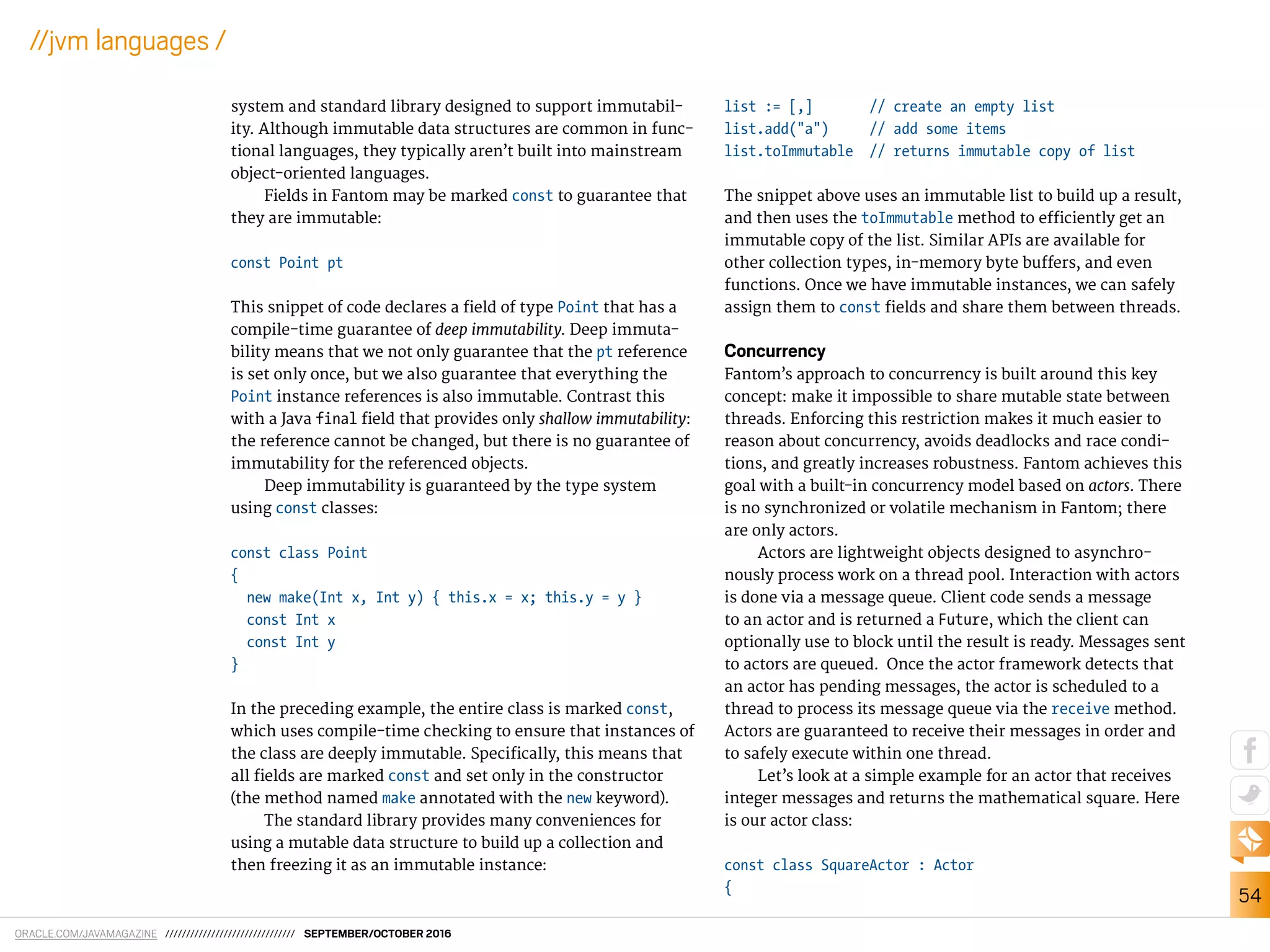 ORACLE.COM/JAVAMAGAZINE /////////////////////////////// SEPTEMBER/OCTOBER 2016
54
//jvm languages /
system and standard library designed to support immutabil-
ity. Although immutable data structures are common in func-
tional languages, they typically aren’t built into mainstream
object-oriented languages.
Fields in Fantom may be marked const to guarantee that
they are immutable:
const Point pt
This snippet of code declares a ield of type Point that has a
compile-time guarantee of deep immutability. Deep immuta-
bility means that we not only guarantee that the pt reference
is set only once, but we also guarantee that everything the
Point instance references is also immutable. Contrast this
with a Java final ield that provides only shallow immutability:
the reference cannot be changed, but there is no guarantee of
immutability for the referenced objects.
Deep immutability is guaranteed by the type system
using const classes:
const class Point
{
new make(Int x, Int y) { this.x = x; this.y = y }
const Int x
const Int y
}
In the preceding example, the entire class is marked const,
which uses compile-time checking to ensure that instances of
the class are deeply immutable. Speciically, this means that
all ields are marked const and set only in the constructor
(the method named make annotated with the new keyword).
The standard library provides many conveniences for
using a mutable data structure to build up a collection and
then freezing it as an immutable instance:
list := [,] // create an empty list
list.add("a") // add some items
list.toImmutable // returns immutable copy of list
The snippet above uses an immutable list to build up a result,
and then uses the toImmutable method to eiciently get an
immutable copy of the list. Similar APIs are available for
other collection types, in-memory byte bufers, and even
functions. Once we have immutable instances, we can safely
assign them to const ields and share them between threads.
Concurrency
Fantom’s approach to concurrency is built around this key
concept: make it impossible to share mutable state between
threads. Enforcing this restriction makes it much easier to
reason about concurrency, avoids deadlocks and race condi-
tions, and greatly increases robustness. Fantom achieves this
goal with a built-in concurrency model based on actors. There
is no synchronized or volatile mechanism in Fantom; there
are only actors.
Actors are lightweight objects designed to asynchro-
nously process work on a thread pool. Interaction with actors
is done via a message queue. Client code sends a message
to an actor and is returned a Future, which the client can
optionally use to block until the result is ready. Messages sent
to actors are queued. Once the actor framework detects that
an actor has pending messages, the actor is scheduled to a
thread to process its message queue via the receive method.
Actors are guaranteed to receive their messages in order and
to safely execute within one thread.
Let’s look at a simple example for an actor that receives
integer messages and returns the mathematical square. Here
is our actor class:
const class SquareActor : Actor
{
 