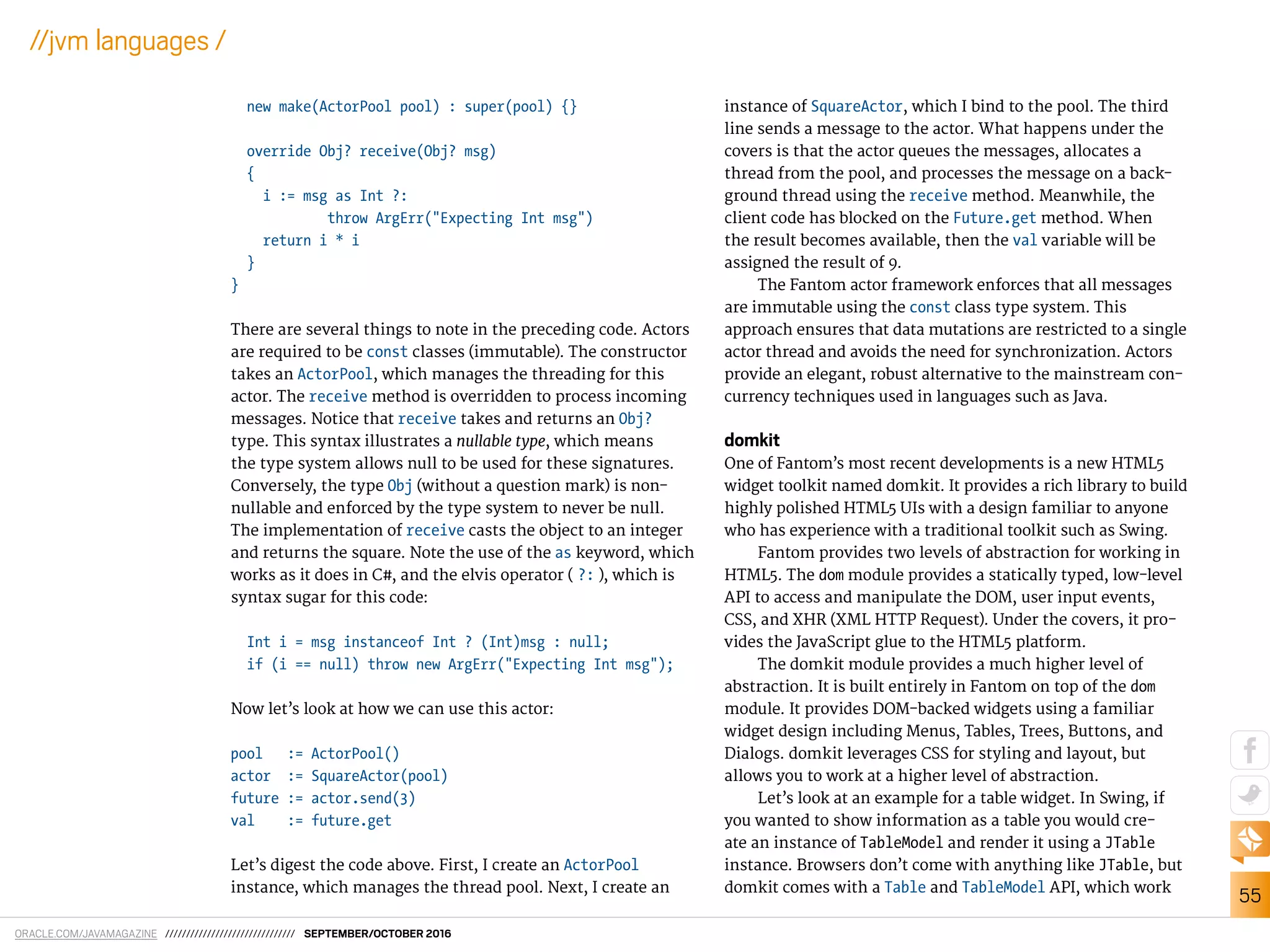 ORACLE.COM/JAVAMAGAZINE /////////////////////////////// SEPTEMBER/OCTOBER 2016
55
//jvm languages /
new make(ActorPool pool) : super(pool) {}
override Obj? receive(Obj? msg)
{
i := msg as Int ?:
throw ArgErr("Expecting Int msg")
return i * i
}
}
There are several things to note in the preceding code. Actors
are required to be const classes (immutable). The constructor
takes an ActorPool, which manages the threading for this
actor. The receive method is overridden to process incoming
messages. Notice that receive takes and returns an Obj?
type. This syntax illustrates a nullable type, which means
the type system allows null to be used for these signatures.
Conversely, the type Obj (without a question mark) is non-
nullable and enforced by the type system to never be null.
The implementation of receive casts the object to an integer
and returns the square. Note the use of the as keyword, which
works as it does in C#, and the elvis operator ( ?: ), which is
syntax sugar for this code:
Int i = msg instanceof Int ? (Int)msg : null;
if (i == null) throw new ArgErr("Expecting Int msg");
Now let’s look at how we can use this actor:
pool := ActorPool()
actor := SquareActor(pool)
future := actor.send(3)
val := future.get
Let’s digest the code above. First, I create an ActorPool
instance, which manages the thread pool. Next, I create an
instance of SquareActor, which I bind to the pool. The third
line sends a message to the actor. What happens under the
covers is that the actor queues the messages, allocates a
thread from the pool, and processes the message on a back-
ground thread using the receive method. Meanwhile, the
client code has blocked on the Future.get method. When
the result becomes available, then the val variable will be
assigned the result of 9.
The Fantom actor framework enforces that all messages
are immutable using the const class type system. This
approach ensures that data mutations are restricted to a single
actor thread and avoids the need for synchronization. Actors
provide an elegant, robust alternative to the mainstream con-
currency techniques used in languages such as Java.
domkit
One of Fantom’s most recent developments is a new HTML5
widget toolkit named domkit. It provides a rich library to build
highly polished HTML5 UIs with a design familiar to anyone
who has experience with a traditional toolkit such as Swing.
Fantom provides two levels of abstraction for working in
HTML5. The dom module provides a statically typed, low-level
API to access and manipulate the DOM, user input events,
CSS, and XHR (XML HTTP Request). Under the covers, it pro-
vides the JavaScript glue to the HTML5 platform.
The domkit module provides a much higher level of
abstraction. It is built entirely in Fantom on top of the dom
module. It provides DOM-backed widgets using a familiar
widget design including Menus, Tables, Trees, Buttons, and
Dialogs. domkit leverages CSS for styling and layout, but
allows you to work at a higher level of abstraction.
Let’s look at an example for a table widget. In Swing, if
you wanted to show information as a table you would cre-
ate an instance of TableModel and render it using a JTable
instance. Browsers don’t come with anything like JTable, but
domkit comes with a Table and TableModel API, which work
 