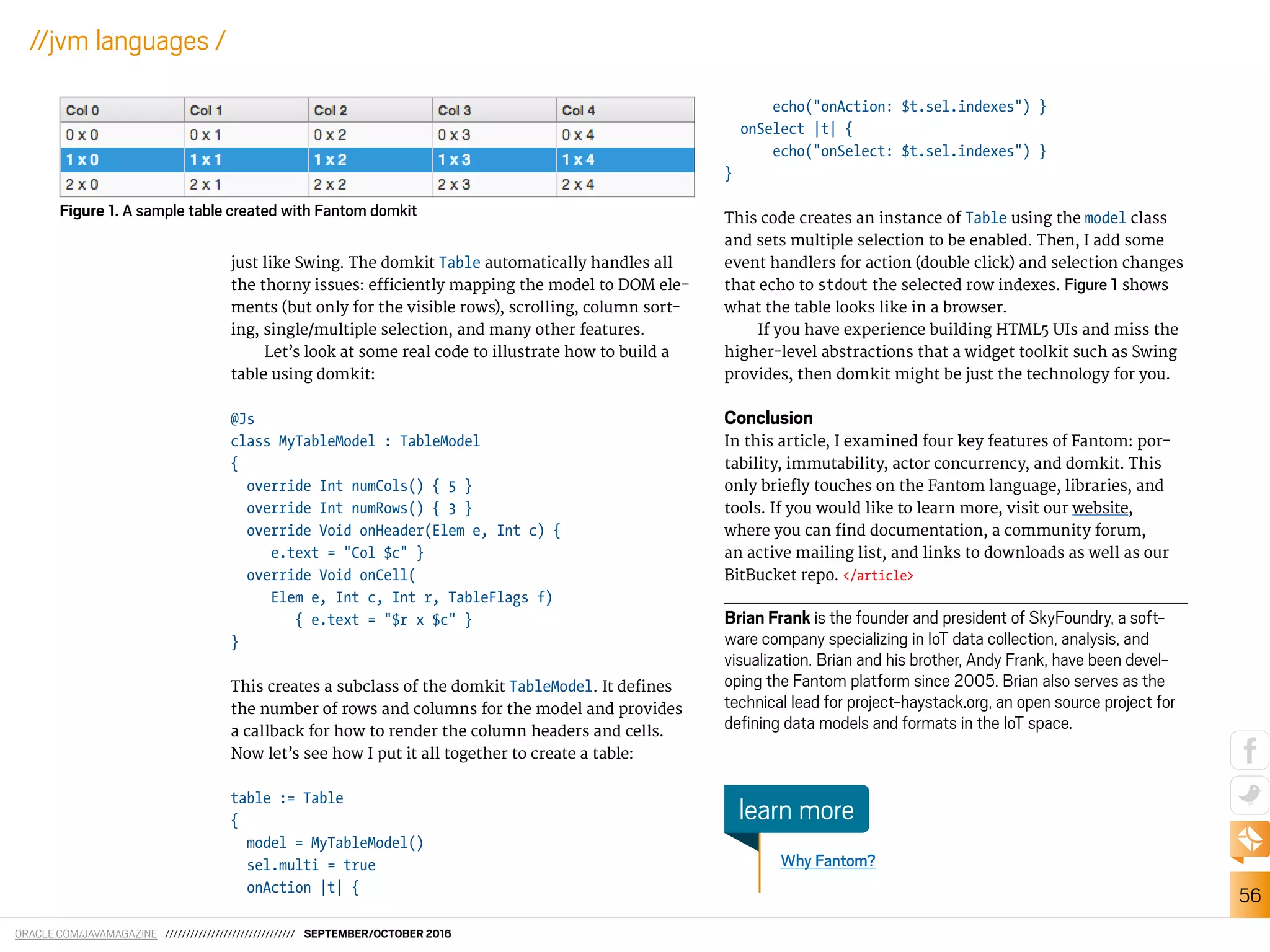 ORACLE.COM/JAVAMAGAZINE /////////////////////////////// SEPTEMBER/OCTOBER 2016
56
//jvm languages /
just like Swing. The domkit Table automatically handles all
the thorny issues: eiciently mapping the model to DOM ele-
ments (but only for the visible rows), scrolling, column sort-
ing, single/multiple selection, and many other features.
Let’s look at some real code to illustrate how to build a
table using domkit:
@Js
class MyTableModel : TableModel
{
override Int numCols() { 5 }
override Int numRows() { 3 }
override Void onHeader(Elem e, Int c) {
e.text = "Col $c" }
override Void onCell(
Elem e, Int c, Int r, TableFlags f)
{ e.text = "$r x $c" }
}
This creates a subclass of the domkit TableModel. It deines
the number of rows and columns for the model and provides
a callback for how to render the column headers and cells.
Now let’s see how I put it all together to create a table:
table := Table
{
model = MyTableModel()
sel.multi = true
onAction |t| {
echo("onAction: $t.sel.indexes") }
onSelect |t| {
echo("onSelect: $t.sel.indexes") }
}
This code creates an instance of Table using the model class
and sets multiple selection to be enabled. Then, I add some
event handlers for action (double click) and selection changes
that echo to stdout the selected row indexes. Figure 1 shows
what the table looks like in a browser.
If you have experience building HTML5 UIs and miss the
higher-level abstractions that a widget toolkit such as Swing
provides, then domkit might be just the technology for you.
Conclusion
In this article, I examined four key features of Fantom: por-
tability, immutability, actor concurrency, and domkit. This
only briely touches on the Fantom language, libraries, and
tools. If you would like to learn more, visit our website,
where you can ind documentation, a community forum,
an active mailing list, and links to downloads as well as our
BitBucket repo. </article>
Brian Frank is the founder and president of SkyFoundry, a soft-
ware company specializing in IoT data collection, analysis, and
visualization. Brian and his brother, Andy Frank, have been devel-
oping the Fantom platform since 2005. Brian also serves as the
technical lead for project-haystack.org, an open source project for
deining data models and formats in the IoT space.
Figure 1. A sample table created with Fantom domkit
Why Fantom?
learn more
 