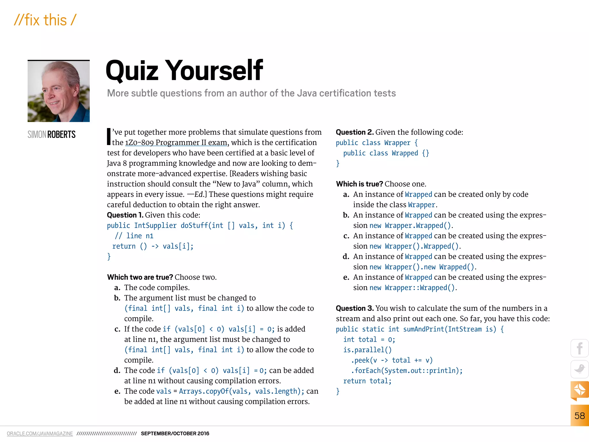 ORACLE.COM/JAVAMAGAZINE /////////////////////////////// SEPTEMBER/OCTOBER 2016
58
//ix this /
I’ve put together more problems that simulate questions from
the 1Z0-809 Programmer II exam, which is the certiication
test for developers who have been certiied at a basic level of
Java 8 programming knowledge and now are looking to dem-
onstrate more-advanced expertise. [Readers wishing basic
instruction should consult the “New to Java” column, which
appears in every issue. —Ed.] These questions might require
careful deduction to obtain the right answer.
Question 1. Given this code:
public IntSupplier doStuff(int [] vals, int i) {
// line n1
return () -> vals[i];
}
Which two are true? Choose two.
a. The code compiles.
b. The argument list must be changed to
(final int[] vals, final int i) to allow the code to
compile.
c. If the code if (vals[0] < 0) vals[i] = 0; is added
at line n1, the argument list must be changed to
(final int[] vals, final int i) to allow the code to
compile.
d. The code if (vals[0] < 0) vals[i] = 0; can be added
at line n1 without causing compilation errors.
e. The code vals = Arrays.copyOf(vals, vals.length); can
be added at line n1 without causing compilation errors.
Question 2. Given the following code:
public class Wrapper {
public class Wrapped {}
}
Which is true? Choose one.
a. An instance of Wrapped can be created only by code
inside the class Wrapper.
b. An instance of Wrapped can be created using the expres-
sion new Wrapper.Wrapped().
c. An instance of Wrapped can be created using the expres-
sion new Wrapper().Wrapped().
d. An instance of Wrapped can be created using the expres-
sion new Wrapper().new Wrapped().
e. An instance of Wrapped can be created using the expres-
sion new Wrapper::Wrapped().
Question 3. You wish to calculate the sum of the numbers in a
stream and also print out each one. So far, you have this code:
public static int sumAndPrint(IntStream is) {
int total = 0;
is.parallel()
.peek(v -> total += v)
.forEach(System.out::println);
return total;
}
SIMONROBERTS
Quiz Yourself
More subtle questions from an author of the Java certiﬁcation tests
 