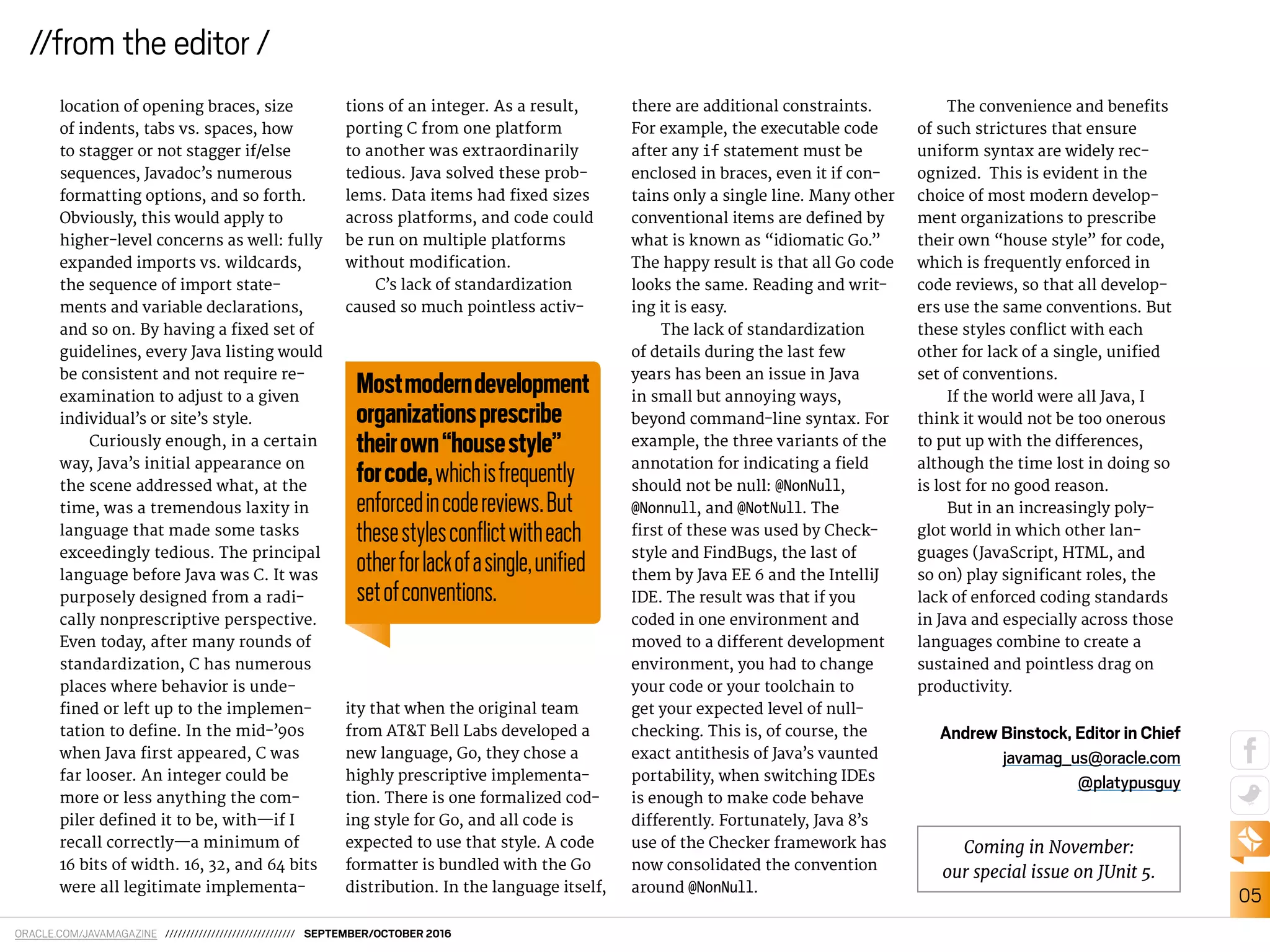 ORACLE.COM/JAVAMAGAZINE /////////////////////////////// SEPTEMBER/OCTOBER 2016
05
//from the editor /
location of opening braces, size
of indents, tabs vs. spaces, how
to stagger or not stagger if/else
sequences, Javadoc’s numerous
formatting options, and so forth.
Obviously, this would apply to
higher-level concerns as well: fully
expanded imports vs. wildcards,
the sequence of import state-
ments and variable declarations,
and so on. By having a ixed set of
guidelines, every Java listing would
be consistent and not require re-
examination to adjust to a given
individual’s or site’s style.
Curiously enough, in a certain
way, Java’s initial appearance on
the scene addressed what, at the
time, was a tremendous laxity in
language that made some tasks
exceedingly tedious. The principal
language before Java was C. It was
purposely designed from a radi-
cally nonprescriptive perspective.
Even today, after many rounds of
standardization, C has numerous
places where behavior is unde-
ined or left up to the implemen-
tation to deine. In the mid-’90s
when Java irst appeared, C was
far looser. An integer could be
more or less anything the com-
piler deined it to be, with—if I
recall correctly—a minimum of
16 bits of width. 16, 32, and 64 bits
were all legitimate implementa-
tions of an integer. As a result,
porting C from one platform
to another was extraordinarily
tedious. Java solved these prob-
lems. Data items had ixed sizes
across platforms, and code could
be run on multiple platforms
without modiication.
C’s lack of standardization
caused so much pointless activ-
ity that when the original team
from AT&T Bell Labs developed a
new language, Go, they chose a
highly prescriptive implementa-
tion. There is one formalized cod-
ing style for Go, and all code is
expected to use that style. A code
formatter is bundled with the Go
distribution. In the language itself,
there are additional constraints.
For example, the executable code
after any if statement must be
enclosed in braces, even it if con-
tains only a single line. Many other
conventional items are deined by
what is known as “idiomatic Go.”
The happy result is that all Go code
looks the same. Reading and writ-
ing it is easy.
The lack of standardization
of details during the last few
years has been an issue in Java
in small but annoying ways,
beyond command-line syntax. For
example, the three variants of the
annotation for indicating a ield
should not be null: @NonNull,
@Nonnull, and @NotNull. The
irst of these was used by Check-
style and FindBugs, the last of
them by Java EE 6 and the IntelliJ
IDE. The result was that if you
coded in one environment and
moved to a diferent development
environment, you had to change
your code or your toolchain to
get your expected level of null-
checking. This is, of course, the
exact antithesis of Java’s vaunted
portability, when switching IDEs
is enough to make code behave
diferently. Fortunately, Java 8’s
use of the Checker framework has
now consolidated the convention
around @NonNull.
The convenience and beneits
of such strictures that ensure
uniform syntax are widely rec-
ognized. This is evident in the
choice of most modern develop-
ment organizations to prescribe
their own “house style” for code,
which is frequently enforced in
code reviews, so that all develop-
ers use the same conventions. But
these styles conlict with each
other for lack of a single, uniied
set of conventions.
If the world were all Java, I
think it would not be too onerous
to put up with the diferences,
although the time lost in doing so
is lost for no good reason.
But in an increasingly poly-
glot world in which other lan-
guages (JavaScript, HTML, and
so on) play signiicant roles, the
lack of enforced coding standards
in Java and especially across those
languages combine to create a
sustained and pointless drag on
productivity.
Andrew Binstock, Editor in Chief
javamag_us@oracle.com
@platypusguy
Mostmoderndevelopment
organizationsprescribe
theirown“housestyle”
forcode,whichisfrequently
enforcedincodereviews.But
thesestylesconﬂictwitheach
otherforlackofasingle,uniﬁed
setofconventions.
Coming in November:
our special issue on JUnit 5.
 