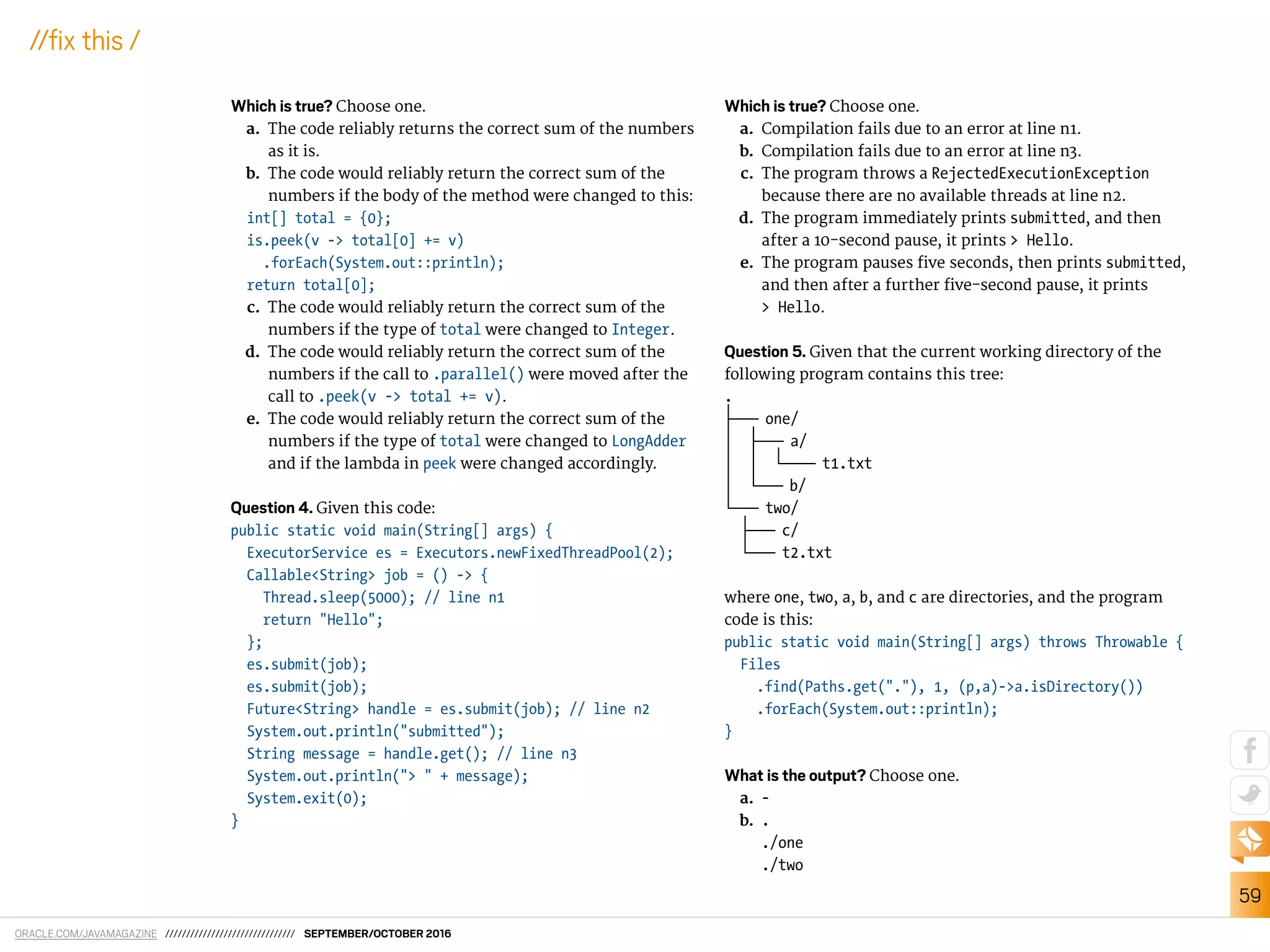 ORACLE.COM/JAVAMAGAZINE /////////////////////////////// SEPTEMBER/OCTOBER 2016
59
//ix this /
Which is true? Choose one.
a. The code reliably returns the correct sum of the numbers
as it is.
b. The code would reliably return the correct sum of the
numbers if the body of the method were changed to this:
int[] total = {0};
is.peek(v -> total[0] += v)
.forEach(System.out::println);
return total[0];
c. The code would reliably return the correct sum of the
numbers if the type of total were changed to Integer.
d. The code would reliably return the correct sum of the
numbers if the call to .parallel() were moved after the
call to .peek(v -> total += v).
e. The code would reliably return the correct sum of the
numbers if the type of total were changed to LongAdder
and if the lambda in peek were changed accordingly.
Question 4. Given this code:
public static void main(String[] args) {
ExecutorService es = Executors.newFixedThreadPool(2);
Callable<String> job = () -> {
Thread.sleep(5000); // line n1
return "Hello";
};
es.submit(job);
es.submit(job);
Future<String> handle = es.submit(job); // line n2
System.out.println("submitted");
String message = handle.get(); // line n3
System.out.println("> " + message);
System.exit(0);
}
Which is true? Choose one.
a. Compilation fails due to an error at line n1.
b. Compilation fails due to an error at line n3.
c. The program throws a RejectedExecutionException
because there are no available threads at line n2.
d. The program immediately prints submitted, and then
after a 10-second pause, it prints > Hello.
e. The program pauses ive seconds, then prints submitted,
and then after a further ive-second pause, it prints
> Hello.
Question 5. Given that the current working directory of the
following program contains this tree:
.
|———— one/
| |———— a/
| | |————— t1.txt
| |———— b/
|———— two/
|———— c/
|———— t2.txt
where one, two, a, b, and c are directories, and the program
code is this:
public static void main(String[] args) throws Throwable {
Files
.find(Paths.get("."), 1, (p,a)->a.isDirectory())
.forEach(System.out::println);
}
What is the output? Choose one.
a. -
b. .
./one
./two
 