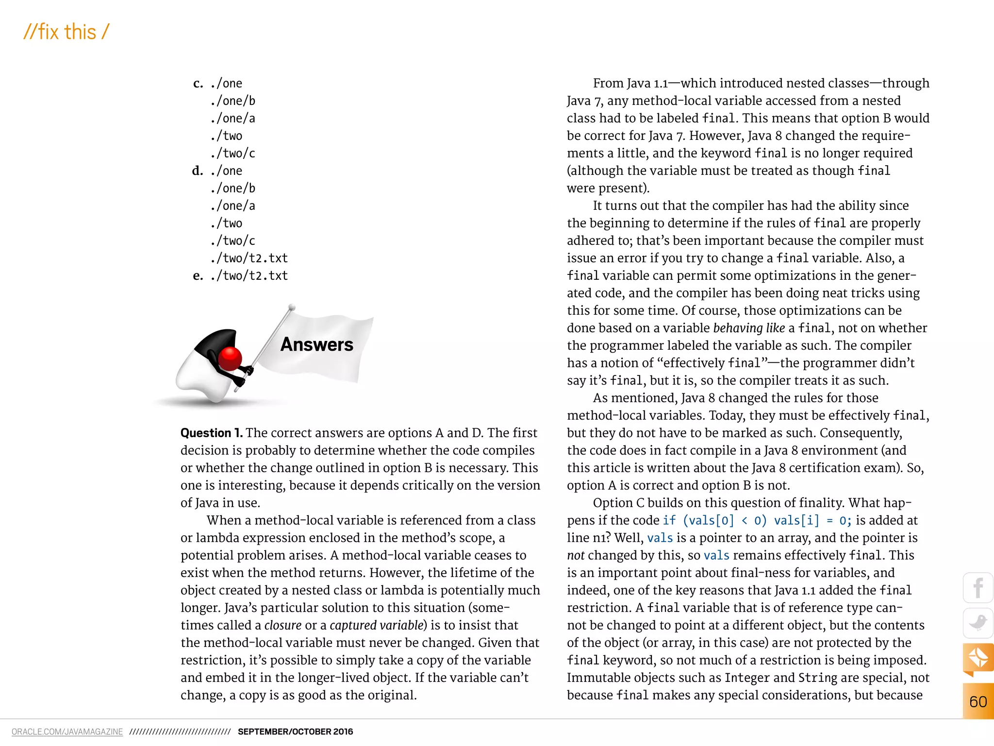 ORACLE.COM/JAVAMAGAZINE /////////////////////////////// SEPTEMBER/OCTOBER 2016
60
//ix this /
c. ./one
./one/b
./one/a
./two
./two/c
d. ./one
./one/b
./one/a
./two
./two/c
./two/t2.txt
e. ./two/t2.txt
Question 1. The correct answers are options A and D. The irst
decision is probably to determine whether the code compiles
or whether the change outlined in option B is necessary. This
one is interesting, because it depends critically on the version
of Java in use.
When a method-local variable is referenced from a class
or lambda expression enclosed in the method’s scope, a
potential problem arises. A method-local variable ceases to
exist when the method returns. However, the lifetime of the
object created by a nested class or lambda is potentially much
longer. Java’s particular solution to this situation (some-
times called a closure or a captured variable) is to insist that
the method-local variable must never be changed. Given that
restriction, it’s possible to simply take a copy of the variable
and embed it in the longer-lived object. If the variable can’t
change, a copy is as good as the original.
From Java 1.1—which introduced nested classes—through
Java 7, any method-local variable accessed from a nested
class had to be labeled final. This means that option B would
be correct for Java 7. However, Java 8 changed the require-
ments a little, and the keyword final is no longer required
(although the variable must be treated as though final
were present).
It turns out that the compiler has had the ability since
the beginning to determine if the rules of final are properly
adhered to; that’s been important because the compiler must
issue an error if you try to change a final variable. Also, a
final variable can permit some optimizations in the gener-
ated code, and the compiler has been doing neat tricks using
this for some time. Of course, those optimizations can be
done based on a variable behaving like a final, not on whether
the programmer labeled the variable as such. The compiler
has a notion of “efectively final”—the programmer didn’t
say it’s final, but it is, so the compiler treats it as such.
As mentioned, Java 8 changed the rules for those
method-local variables. Today, they must be efectively final,
but they do not have to be marked as such. Consequently,
the code does in fact compile in a Java 8 environment (and
this article is written about the Java 8 certiication exam). So,
option A is correct and option B is not.
Option C builds on this question of inality. What hap-
pens if the code if (vals[0] < 0) vals[i] = 0; is added at
line n1? Well, vals is a pointer to an array, and the pointer is
not changed by this, so vals remains efectively final. This
is an important point about inal-ness for variables, and
indeed, one of the key reasons that Java 1.1 added the final
restriction. A final variable that is of reference type can-
not be changed to point at a diferent object, but the contents
of the object (or array, in this case) are not protected by the
final keyword, so not much of a restriction is being imposed.
Immutable objects such as Integer and String are special, not
because final makes any special considerations, but because
Answers
 