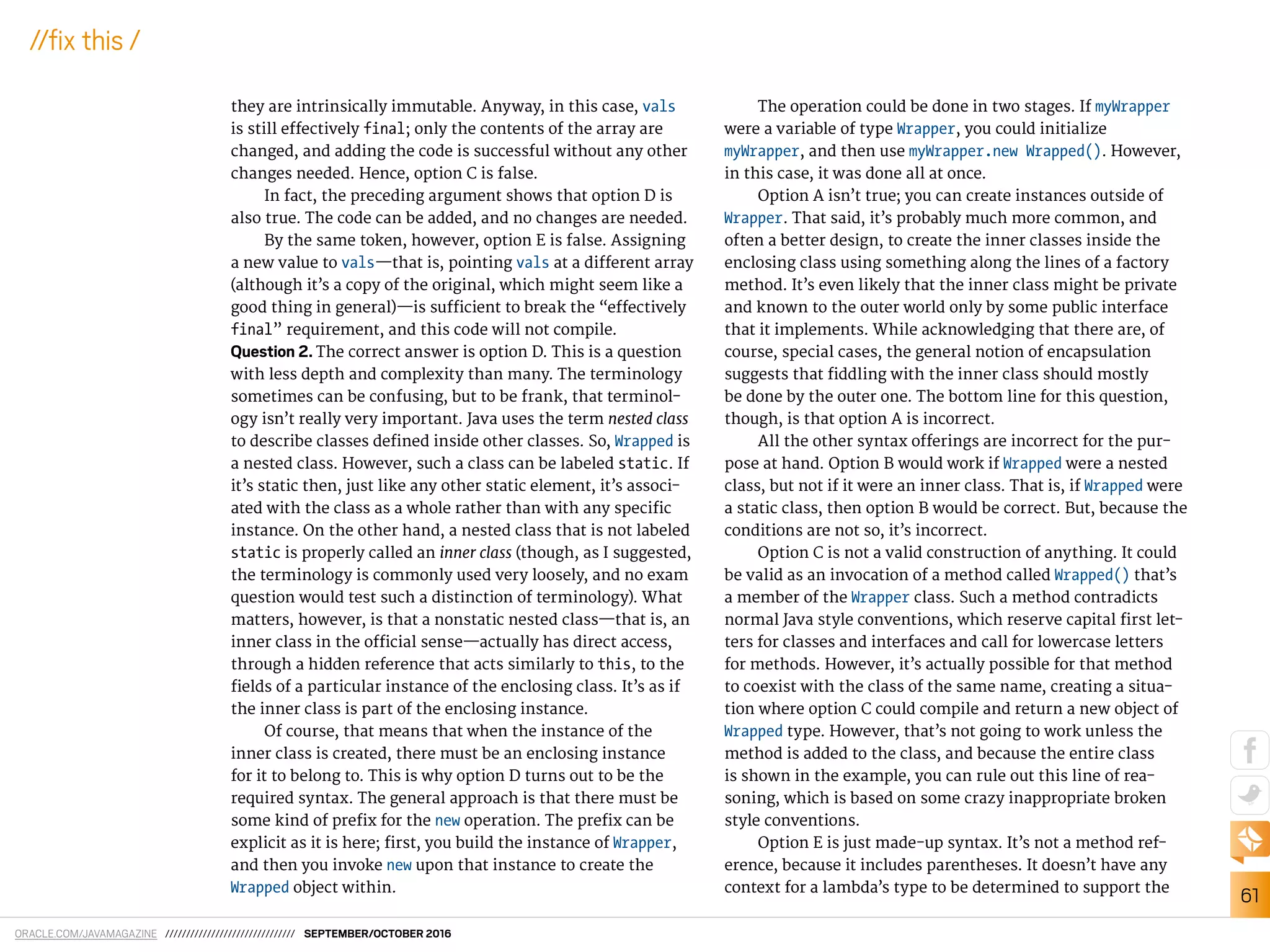 ORACLE.COM/JAVAMAGAZINE /////////////////////////////// SEPTEMBER/OCTOBER 2016
61
//ix this /
they are intrinsically immutable. Anyway, in this case, vals
is still efectively final; only the contents of the array are
changed, and adding the code is successful without any other
changes needed. Hence, option C is false.
In fact, the preceding argument shows that option D is
also true. The code can be added, and no changes are needed.
By the same token, however, option E is false. Assigning
a new value to vals—that is, pointing vals at a diferent array
(although it’s a copy of the original, which might seem like a
good thing in general)—is suicient to break the “efectively
final” requirement, and this code will not compile.
Question 2. The correct answer is option D. This is a question
with less depth and complexity than many. The terminology
sometimes can be confusing, but to be frank, that terminol-
ogy isn’t really very important. Java uses the term nested class
to describe classes deined inside other classes. So, Wrapped is
a nested class. However, such a class can be labeled static. If
it’s static then, just like any other static element, it’s associ-
ated with the class as a whole rather than with any speciic
instance. On the other hand, a nested class that is not labeled
static is properly called an inner class (though, as I suggested,
the terminology is commonly used very loosely, and no exam
question would test such a distinction of terminology). What
matters, however, is that a nonstatic nested class—that is, an
inner class in the oicial sense—actually has direct access,
through a hidden reference that acts similarly to this, to the
ields of a particular instance of the enclosing class. It’s as if
the inner class is part of the enclosing instance.
Of course, that means that when the instance of the
inner class is created, there must be an enclosing instance
for it to belong to. This is why option D turns out to be the
required syntax. The general approach is that there must be
some kind of preix for the new operation. The preix can be
explicit as it is here; irst, you build the instance of Wrapper,
and then you invoke new upon that instance to create the
Wrapped object within.
The operation could be done in two stages. If myWrapper
were a variable of type Wrapper, you could initialize
myWrapper, and then use myWrapper.new Wrapped(). However,
in this case, it was done all at once.
Option A isn’t true; you can create instances outside of
Wrapper. That said, it’s probably much more common, and
often a better design, to create the inner classes inside the
enclosing class using something along the lines of a factory
method. It’s even likely that the inner class might be private
and known to the outer world only by some public interface
that it implements. While acknowledging that there are, of
course, special cases, the general notion of encapsulation
suggests that iddling with the inner class should mostly
be done by the outer one. The bottom line for this question,
though, is that option A is incorrect.
All the other syntax oferings are incorrect for the pur-
pose at hand. Option B would work if Wrapped were a nested
class, but not if it were an inner class. That is, if Wrapped were
a static class, then option B would be correct. But, because the
conditions are not so, it’s incorrect.
Option C is not a valid construction of anything. It could
be valid as an invocation of a method called Wrapped() that’s
a member of the Wrapper class. Such a method contradicts
normal Java style conventions, which reserve capital irst let-
ters for classes and interfaces and call for lowercase letters
for methods. However, it’s actually possible for that method
to coexist with the class of the same name, creating a situa-
tion where option C could compile and return a new object of
Wrapped type. However, that’s not going to work unless the
method is added to the class, and because the entire class
is shown in the example, you can rule out this line of rea-
soning, which is based on some crazy inappropriate broken
style conventions.
Option E is just made-up syntax. It’s not a method ref-
erence, because it includes parentheses. It doesn’t have any
context for a lambda’s type to be determined to support the
 