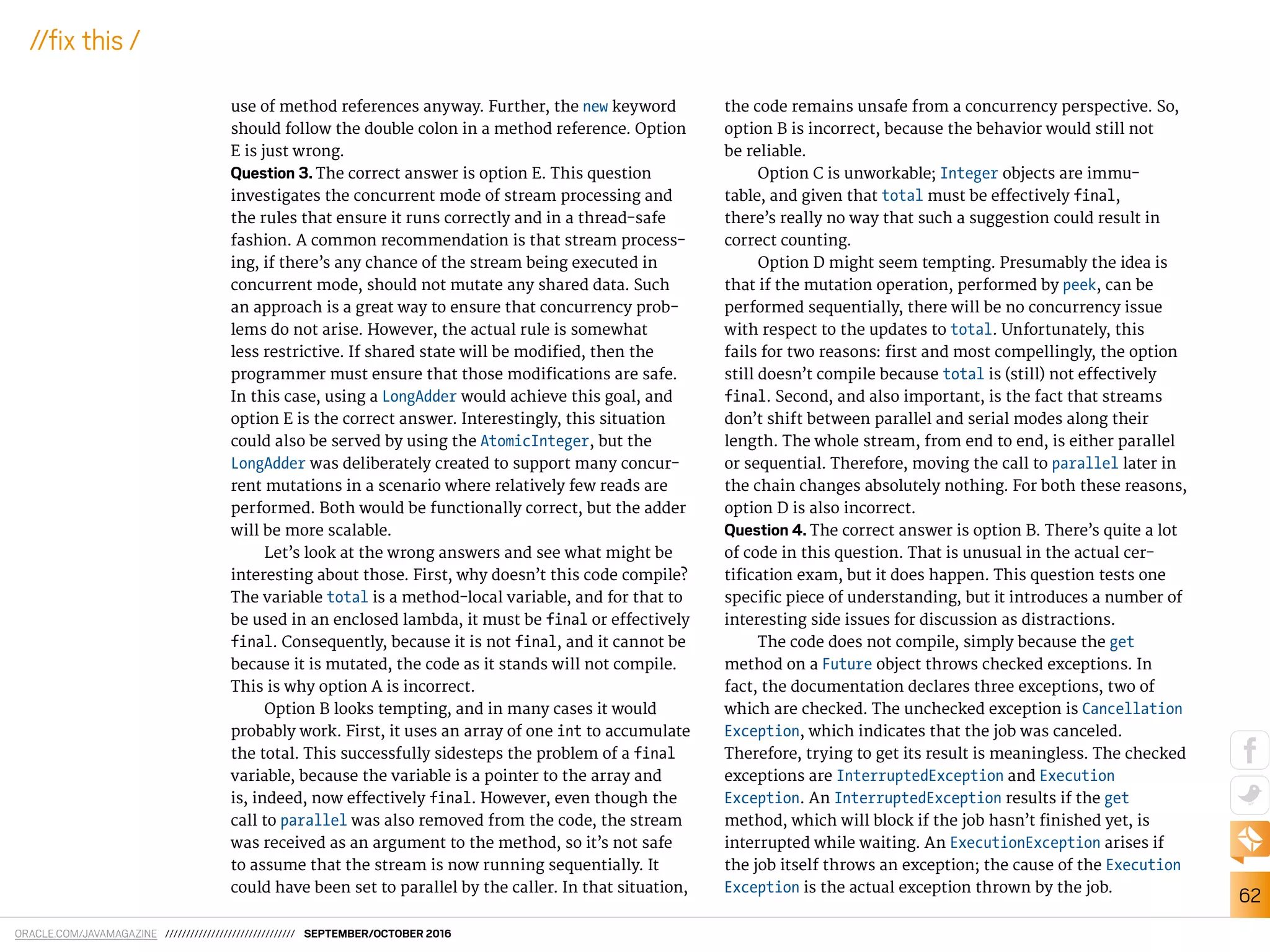 ORACLE.COM/JAVAMAGAZINE /////////////////////////////// SEPTEMBER/OCTOBER 2016
62
//ix this /
use of method references anyway. Further, the new keyword
should follow the double colon in a method reference. Option
E is just wrong.
Question 3. The correct answer is option E. This question
investigates the concurrent mode of stream processing and
the rules that ensure it runs correctly and in a thread-safe
fashion. A common recommendation is that stream process-
ing, if there’s any chance of the stream being executed in
concurrent mode, should not mutate any shared data. Such
an approach is a great way to ensure that concurrency prob-
lems do not arise. However, the actual rule is somewhat
less restrictive. If shared state will be modiied, then the
programmer must ensure that those modiications are safe.
In this case, using a LongAdder would achieve this goal, and
option E is the correct answer. Interestingly, this situation
could also be served by using the AtomicInteger, but the
LongAdder was deliberately created to support many concur-
rent mutations in a scenario where relatively few reads are
performed. Both would be functionally correct, but the adder
will be more scalable.
Let’s look at the wrong answers and see what might be
interesting about those. First, why doesn’t this code compile?
The variable total is a method-local variable, and for that to
be used in an enclosed lambda, it must be final or efectively
final. Consequently, because it is not final, and it cannot be
because it is mutated, the code as it stands will not compile.
This is why option A is incorrect.
Option B looks tempting, and in many cases it would
probably work. First, it uses an array of one int to accumulate
the total. This successfully sidesteps the problem of a final
variable, because the variable is a pointer to the array and
is, indeed, now efectively final. However, even though the
call to parallel was also removed from the code, the stream
was received as an argument to the method, so it’s not safe
to assume that the stream is now running sequentially. It
could have been set to parallel by the caller. In that situation,
the code remains unsafe from a concurrency perspective. So,
option B is incorrect, because the behavior would still not
be reliable.
Option C is unworkable; Integer objects are immu-
table, and given that total must be efectively final,
there’s really no way that such a suggestion could result in
correct counting.
Option D might seem tempting. Presumably the idea is
that if the mutation operation, performed by peek, can be
performed sequentially, there will be no concurrency issue
with respect to the updates to total. Unfortunately, this
fails for two reasons: irst and most compellingly, the option
still doesn’t compile because total is (still) not efectively
final. Second, and also important, is the fact that streams
don’t shift between parallel and serial modes along their
length. The whole stream, from end to end, is either parallel
or sequential. Therefore, moving the call to parallel later in
the chain changes absolutely nothing. For both these reasons,
option D is also incorrect.
Question 4. The correct answer is option B. There’s quite a lot
of code in this question. That is unusual in the actual cer-
tiication exam, but it does happen. This question tests one
speciic piece of understanding, but it introduces a number of
interesting side issues for discussion as distractions.
The code does not compile, simply because the get
method on a Future object throws checked exceptions. In
fact, the documentation declares three exceptions, two of
which are checked. The unchecked exception is Cancellation
Exception, which indicates that the job was canceled.
Therefore, trying to get its result is meaningless. The checked
exceptions are InterruptedException and Execution
Exception. An InterruptedException results if the get
method, which will block if the job hasn’t inished yet, is
interrupted while waiting. An ExecutionException arises if
the job itself throws an exception; the cause of the Execution
Exception is the actual exception thrown by the job.
 