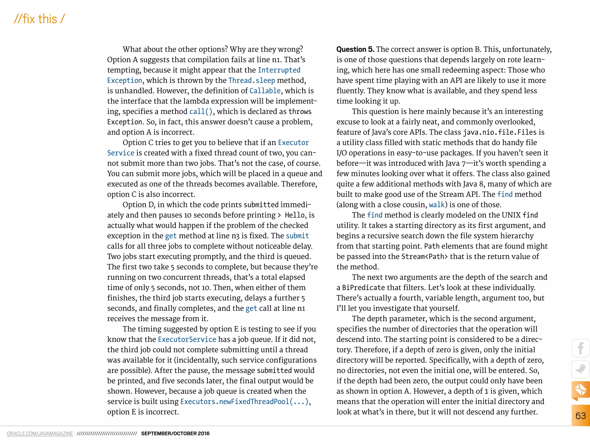 ORACLE.COM/JAVAMAGAZINE /////////////////////////////// SEPTEMBER/OCTOBER 2016
63
//ix this /
What about the other options? Why are they wrong?
Option A suggests that compilation fails at line n1. That’s
tempting, because it might appear that the Interrupted
Exception, which is thrown by the Thread.sleep method,
is unhandled. However, the deinition of Callable, which is
the interface that the lambda expression will be implement-
ing, speciies a method call(), which is declared as throws
Exception. So, in fact, this answer doesn’t cause a problem,
and option A is incorrect.
Option C tries to get you to believe that if an Executor
Service is created with a ixed thread count of two, you can-
not submit more than two jobs. That’s not the case, of course.
You can submit more jobs, which will be placed in a queue and
executed as one of the threads becomes available. Therefore,
option C is also incorrect.
Option D, in which the code prints submitted immedi-
ately and then pauses 10 seconds before printing > Hello, is
actually what would happen if the problem of the checked
exception in the get method at line n3 is ixed. The submit
calls for all three jobs to complete without noticeable delay.
Two jobs start executing promptly, and the third is queued.
The irst two take 5 seconds to complete, but because they’re
running on two concurrent threads, that’s a total elapsed
time of only 5 seconds, not 10. Then, when either of them
inishes, the third job starts executing, delays a further 5
seconds, and inally completes, and the get call at line n1
receives the message from it.
The timing suggested by option E is testing to see if you
know that the ExecutorService has a job queue. If it did not,
the third job could not complete submitting until a thread
was available for it (incidentally, such service conigurations
are possible). After the pause, the message submitted would
be printed, and ive seconds later, the inal output would be
shown. However, because a job queue is created when the
service is built using Executors.newFixedThreadPool(...),
option E is incorrect.
Question 5. The correct answer is option B. This, unfortunately,
is one of those questions that depends largely on rote learn-
ing, which here has one small redeeming aspect: Those who
have spent time playing with an API are likely to use it more
luently. They know what is available, and they spend less
time looking it up.
This question is here mainly because it’s an interesting
excuse to look at a fairly neat, and commonly overlooked,
feature of Java’s core APIs. The class java.nio.file.Files is
a utility class illed with static methods that do handy ile
I/O operations in easy-to-use packages. If you haven’t seen it
before—it was introduced with Java 7—it’s worth spending a
few minutes looking over what it ofers. The class also gained
quite a few additional methods with Java 8, many of which are
built to make good use of the Stream API. The find method
(along with a close cousin, walk) is one of those.
The find method is clearly modeled on the UNIX find
utility. It takes a starting directory as its irst argument, and
begins a recursive search down the ile system hierarchy
from that starting point. Path elements that are found might
be passed into the Stream<Path> that is the return value of
the method.
The next two arguments are the depth of the search and
a BiPredicate that ilters. Let’s look at these individually.
There’s actually a fourth, variable length, argument too, but
I’ll let you investigate that yourself.
The depth parameter, which is the second argument,
speciies the number of directories that the operation will
descend into. The starting point is considered to be a direc-
tory. Therefore, if a depth of zero is given, only the initial
directory will be reported. Speciically, with a depth of zero,
no directories, not even the initial one, will be entered. So,
if the depth had been zero, the output could only have been
as shown in option A. However, a depth of 1 is given, which
means that the operation will enter the initial directory and
look at what’s in there, but it will not descend any further.
 
