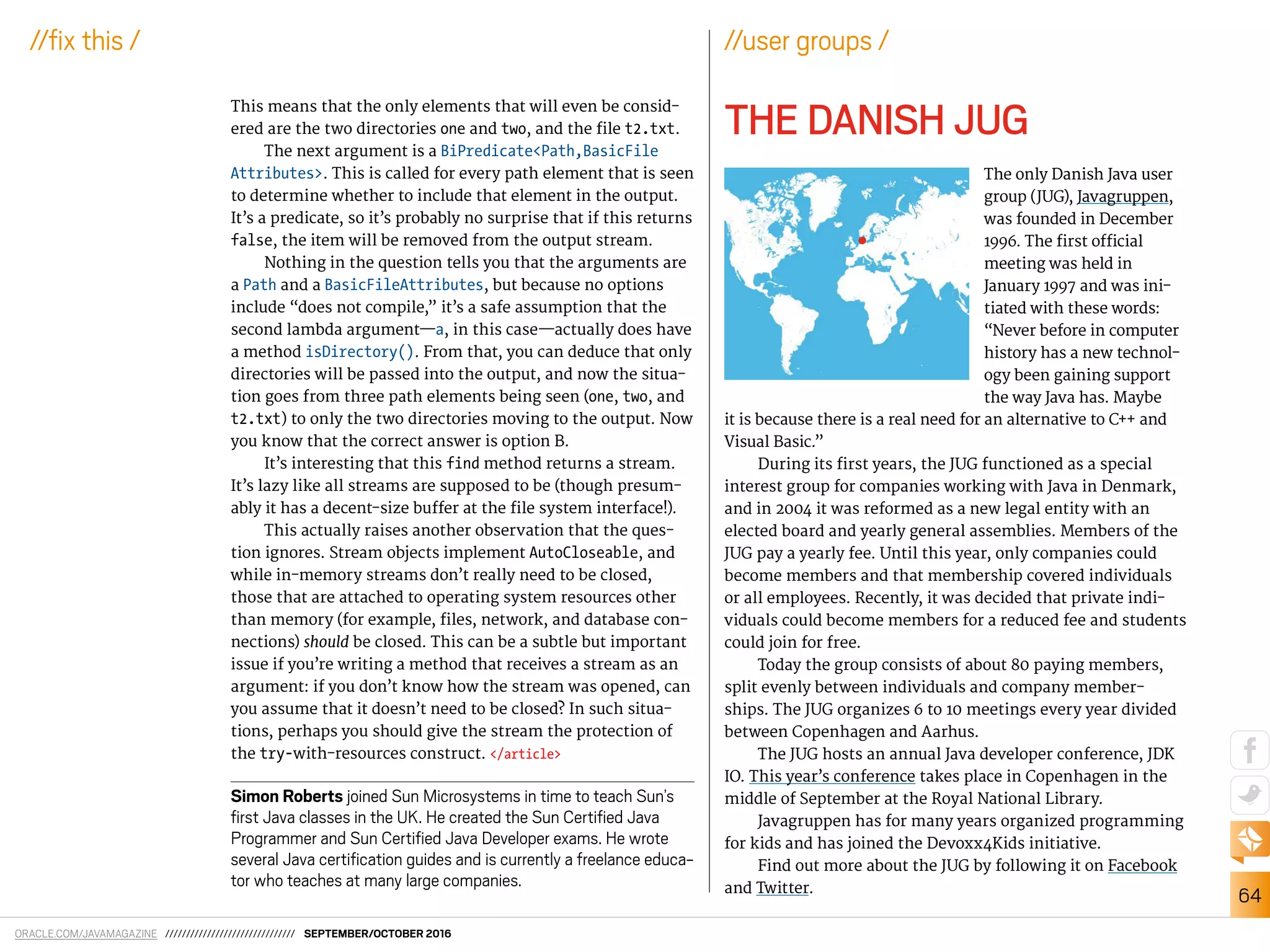 ORACLE.COM/JAVAMAGAZINE /////////////////////////////// SEPTEMBER/OCTOBER 2016
64
//ix this /
This means that the only elements that will even be consid-
ered are the two directories one and two, and the ile t2.txt.
The next argument is a BiPredicate<Path,BasicFile
Attributes>. This is called for every path element that is seen
to determine whether to include that element in the output.
It’s a predicate, so it’s probably no surprise that if this returns
false, the item will be removed from the output stream.
Nothing in the question tells you that the arguments are
a Path and a BasicFileAttributes, but because no options
include “does not compile,” it’s a safe assumption that the
second lambda argument—a, in this case—actually does have
a method isDirectory(). From that, you can deduce that only
directories will be passed into the output, and now the situa-
tion goes from three path elements being seen (one, two, and
t2.txt) to only the two directories moving to the output. Now
you know that the correct answer is option B.
It’s interesting that this find method returns a stream.
It’s lazy like all streams are supposed to be (though presum-
ably it has a decent-size bufer at the ile system interface!).
This actually raises another observation that the ques-
tion ignores. Stream objects implement AutoCloseable, and
while in-memory streams don’t really need to be closed,
those that are attached to operating system resources other
than memory (for example, iles, network, and database con-
nections) should be closed. This can be a subtle but important
issue if you’re writing a method that receives a stream as an
argument: if you don’t know how the stream was opened, can
you assume that it doesn’t need to be closed? In such situa-
tions, perhaps you should give the stream the protection of
the try-with-resources construct. </article>
Simon Roberts joined Sun Microsystems in time to teach Sun’s
irst Java classes in the UK. He created the Sun Certiied Java
Programmer and Sun Certiied Java Developer exams. He wrote
several Java certiication guides and is currently a freelance educa-
tor who teaches at many large companies.
//user groups /
THE DANISH JUG
The only Danish Java user
group (JUG), Javagruppen,
was founded in December
1996. The irst oicial
meeting was held in
January 1997 and was ini-
tiated with these words:
“Never before in computer
history has a new technol-
ogy been gaining support
the way Java has. Maybe
it is because there is a real need for an alternative to C++ and
Visual Basic.”
During its irst years, the JUG functioned as a special
interest group for companies working with Java in Denmark,
and in 2004 it was reformed as a new legal entity with an
elected board and yearly general assemblies. Members of the
JUG pay a yearly fee. Until this year, only companies could
become members and that membership covered individuals
or all employees. Recently, it was decided that private indi-
viduals could become members for a reduced fee and students
could join for free.
Today the group consists of about 80 paying members,
split evenly between individuals and company member-
ships. The JUG organizes 6 to 10 meetings every year divided
between Copenhagen and Aarhus.
The JUG hosts an annual Java developer conference, JDK
IO. This year’s conference takes place in Copenhagen in the
middle of September at the Royal National Library.
Javagruppen has for many years organized programming
for kids and has joined the Devoxx4Kids initiative.
Find out more about the JUG by following it on Facebook
and Twitter.
 