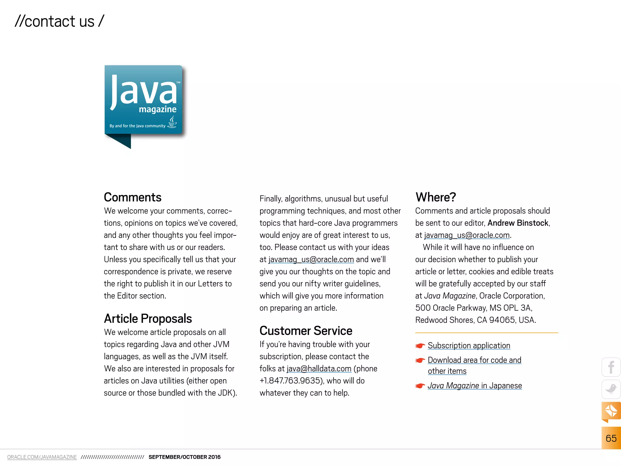 ORACLE.COM/JAVAMAGAZINE /////////////////////////////// SEPTEMBER/OCTOBER 2016
65
//contact us /
Comments
We welcome your comments, correc-
tions, opinions on topics we’ve covered,
and any other thoughts you feel impor-
tant to share with us or our readers.
Unless you speciically tell us that your
correspondence is private, we reserve
the right to publish it in our Letters to
the Editor section.
Article Proposals
We welcome article proposals on all
topics regarding Java and other JVM
languages, as well as the JVM itself.
We also are interested in proposals for
articles on Java utilities (either open
source or those bundled with the JDK).
Finally, algorithms, unusual but useful
programming techniques, and most other
topics that hard-core Java programmers
would enjoy are of great interest to us,
too. Please contact us with your ideas
at javamag_us@oracle.com and we’ll
give you our thoughts on the topic and
send you our nifty writer guidelines,
which will give you more information
on preparing an article.
Customer Service
If you’re having trouble with your
subscription, please contact the
folks at java@halldata.com (phone
+1.847.763.9635), who will do
whatever they can to help.
Where?
Comments and article proposals should
be sent to our editor, Andrew Binstock,
at javamag_us@oracle.com.
While it will have no inluence on
our decision whether to publish your
article or letter, cookies and edible treats
will be gratefully accepted by our staf
at Java Magazine, Oracle Corporation,
500 Oracle Parkway, MS OPL 3A,
Redwood Shores, CA 94065, USA.
Subscription application
Download area for code and
other items
Java Magazine in Japanese
magazine
By and for the Java community
 