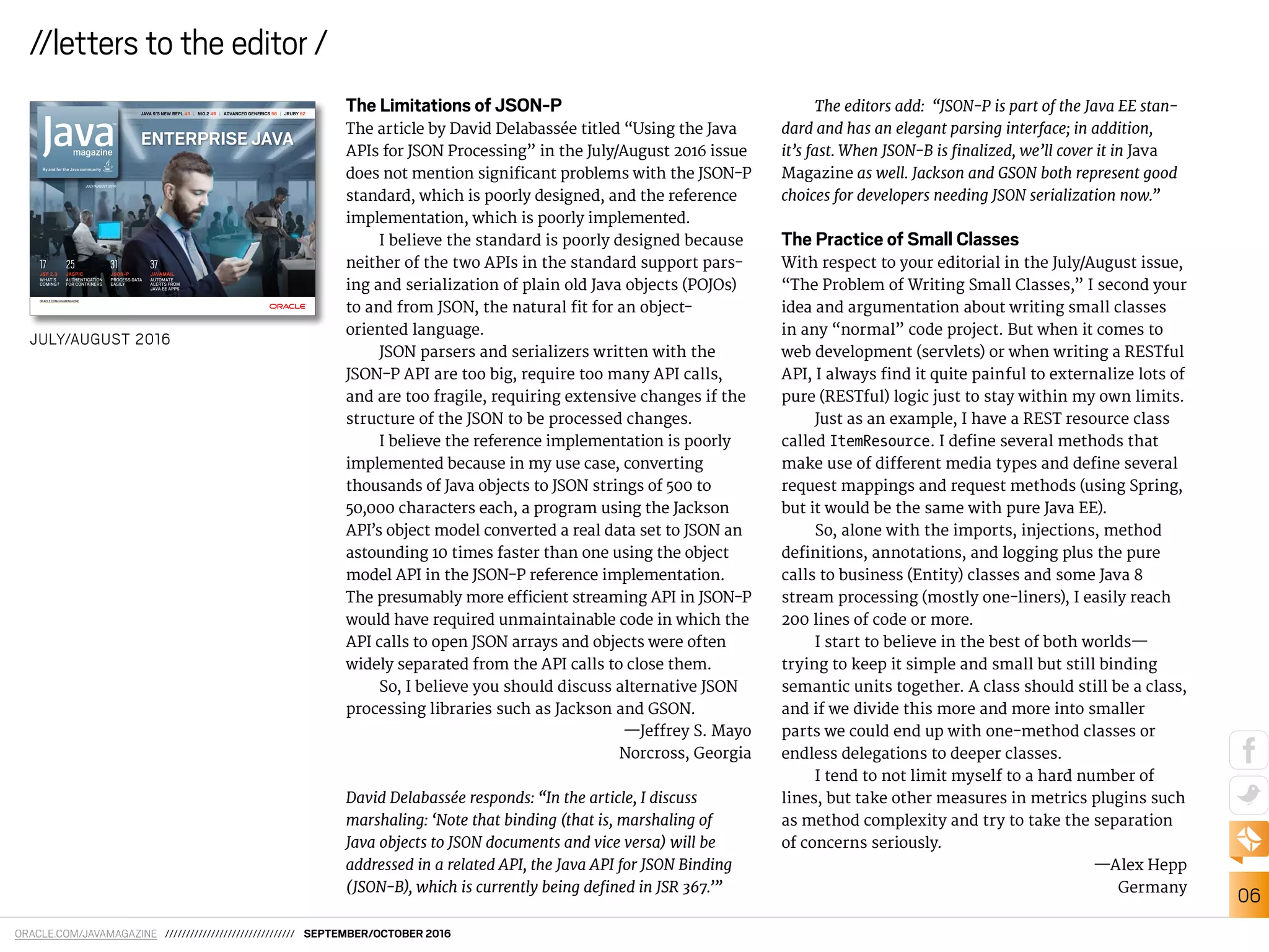 ORACLE.COM/JAVAMAGAZINE /////////////////////////////// SEPTEMBER/OCTOBER 2016
06
//letters to the editor /
The Limitations of JSON-P
The article by David Delabassée titled “Using the Java
APIs for JSON Processing” in the July/August 2016 issue
does not mention signiicant problems with the JSON-P
standard, which is poorly designed, and the reference
implementation, which is poorly implemented.
I believe the standard is poorly designed because
neither of the two APIs in the standard support pars-
ing and serialization of plain old Java objects (POJOs)
to and from JSON, the natural it for an object-
oriented language.
JSON parsers and serializers written with the
JSON-P API are too big, require too many API calls,
and are too fragile, requiring extensive changes if the
structure of the JSON to be processed changes.
I believe the reference implementation is poorly
implemented because in my use case, converting
thousands of Java objects to JSON strings of 500 to
50,000 characters each, a program using the Jackson
API’s object model converted a real data set to JSON an
astounding 10 times faster than one using the object
model API in the JSON-P reference implementation.
The presumably more eicient streaming API in JSON-P
would have required unmaintainable code in which the
API calls to open JSON arrays and objects were often
widely separated from the API calls to close them.
So, I believe you should discuss alternative JSON
processing libraries such as Jackson and GSON.
—Jefrey S. Mayo
Norcross, Georgia
David Delabassée responds: “In the article, I discuss
marshaling: ‘Note that binding (that is, marshaling of
Java objects to JSON documents and vice versa) will be
addressed in a related API, the Java API for JSON Binding
(JSON-B), which is currently being deined in JSR 367.’”
The editors add: “JSON-P is part of the Java EE stan-
dard and has an elegant parsing interface; in addition,
it’s fast. When JSON-B is inalized, we’ll cover it in Java
Magazine as well. Jackson and GSON both represent good
choices for developers needing JSON serialization now.”
The Practice of Small Classes
With respect to your editorial in the July/August issue,
“The Problem of Writing Small Classes,” I second your
idea and argumentation about writing small classes
in any “normal” code project. But when it comes to
web development (servlets) or when writing a RESTful
API, I always ind it quite painful to externalize lots of
pure (RESTful) logic just to stay within my own limits.
Just as an example, I have a REST resource class
called ItemResource. I deine several methods that
make use of diferent media types and deine several
request mappings and request methods (using Spring,
but it would be the same with pure Java EE).
So, alone with the imports, injections, method
deinitions, annotations, and logging plus the pure
calls to business (Entity) classes and some Java 8
stream processing (mostly one-liners), I easily reach
200 lines of code or more.
I start to believe in the best of both worlds—
trying to keep it simple and small but still binding
semantic units together. A class should still be a class,
and if we divide this more and more into smaller
parts we could end up with one-method classes or
endless delegations to deeper classes.
I tend to not limit myself to a hard number of
lines, but take other measures in metrics plugins such
as method complexity and try to take the separation
of concerns seriously.
—Alex Hepp
Germany
JAVA 9’S NEW REPL 43 | NIO.2 49 | ADVANCED GENERICS 56 | JRUBY 62
ENTERPRISE JAVA
JULY/AUGUST 2016
ORACLE.COM/JAVAMAGAZINE
JSON-P
PROCESS DATA
EASILY
31
JAVAMAIL
AUTOMATE
ALERTS FROM
JAVA EE APPS
37
JASPIC
AUTHENTICATION
FOR CONTAINERS
25
JSF 2.3
WHAT’S
COMING?
17
JULY/AUGUST 2016
 